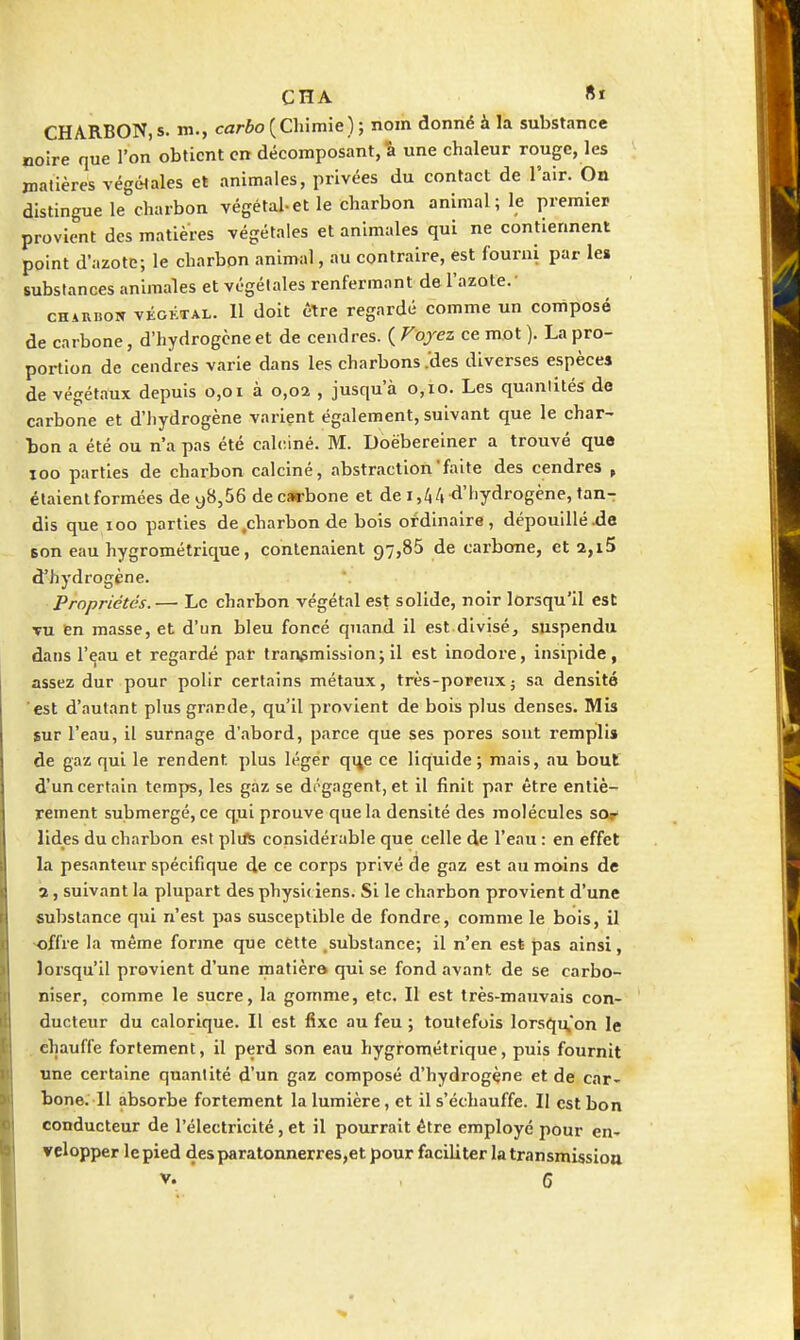 CHARBON, s. m., carbo {Chimie) ; nom donné à la substance noire que l'on obtient en décomposant, â une chaleur rouge, les jnatières végétales et animales, privées du contact de l'air. On distingue le charbon végétal-et le charbon animal; le premier provient des matières végétales et animales qui ne contiennent point d'azote; le charbon animal, au contraire, est fourni par les substances animales et végétales renfermant de l'azote.- CH4RB0W vÉGKTAL. Il dolt être regardé comme un composé de carbone, d'hydrogène et de cendres. ( Voyez ce mot ). La pro- portion de cendres varie dans les charbons .'des diverses espèces de végétaux depuis 0,01 à 0,02 , jusqu'à 0,10. Les quantités de carbone et d'hydrogène varient également, suivant que le char- bon a été ou n'a pas été calciné. M. Doëberelner a trouvé que loo parties de charbon calciné, abstraction'faite des cendres , étaient formées de y8,56 de carbone et de 1,44 d'hydrogène, tan- dis que 100 parties de .charbon de bois ordinaire, dépouillé .de son eau hygrométrique, contenaient 97,85 de carbone, et 2,i5 d'hydrogène. Propriétés.— Le charbon végétal est solide, noir lorsqu'il est TU en masse, et d'un bleu foncé quand il est divisé, suspendu dans l'eau et regardé par transmission; il est Inodore, insipide, assez dur pour polir certains métaux, très-poreux ; sa densité est d'autant plus grande, qu'il provient de bois plus denses. Mis sur l'eau, il surnage d'abord, parce que ses pores sont remplis de gaz qui le rendent plus léger qi^e ce liquide; mais, au bout d'un certain temps, les gaz se dégagent, et il finit par être entiè- rement submergé, ce qui prouve que la densité des molécules sor lides du charbon est plift considérable que celle de l'eau : en effet la pesanteixr spécifique de ce corps privé de gaz est au moins de 3, suivant la plupart des physiciens. SI le charbon provient d'une substance qui n'est pas susceptible de fondre, comme le bois, il •offre la même forme que cette .substance; il n'en est pas ainsi, lorsqu'il provient d'une matièro qui se fond avant de se carbo- niser, comme le sucre, la gomme, etc. Il est très-mauvais con- ducteur du calorique. Il est fixe au feu ; toutefois lorsqu'on le chauffe fortement, Il perd son eau hygrométrique, puis fournit une certaine quantité d'un gaz composé d'hydrogène et de car- bone. 11 absorbe fortement la lumière, et il s'échauffe. Il est bon conducteur de l'électricité, et il pourrait être employé pour en- velopper le pied des paratonnerres,et pour faciliter la transmissiou