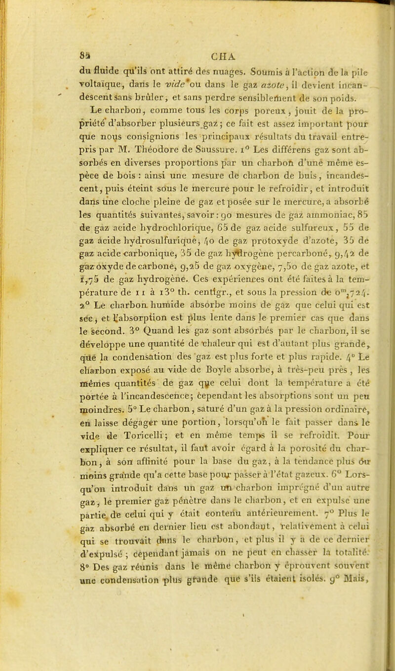 8!» CIIA du fluide qu'ils ont attiré des nuages. Soumis à l'aclion de la pile voltaïque, dans le vide*ou dans le gaz azote, il devient incan- descent sans brûler, et sans perdre sensiblertient de son poids. Le charbon, comme tous les corps poreux, jouit de la pro- priété'd'absorber plusieurs gaz ; ce fait est assez im[)ot tant pour que nous consignions les principaux résultats du travail entre- pris par M. Théodore de Saussure, i Les différens gaz sont ab- sorbés en diverses proportions par un charbon d'uné même es- pèce de bois : ainsi une mesure de charbon de buis, incandes- cent, puis éteint sous le mercure pour le refroidir, et introduit dans une cloche pleine de gaz et posée sur le mercure, a absorbé les quantités suivantes, savoir : 90 mesures de gaz ammoniac, 85 de gaz acide hydrochlorique, 65 de gaz acide sulfureux, 55 de gaz acide hydrosulfuriquè, /jO de gaz protoxyde d'azote, 35 de gaz acide carbonique, '35 de gaz h^rogène percarboné, 9,4a de gaz oxyde de carbone, 9,25 de gaz oxygène, 7,5o de gaz azote, et 1,75 de gaz hydrogène. Ces expériences ont été faites à la tem- pérature de 11 à i3° th. centigr., et sous la pression de o'j724- a Le charbon humide absorbe moins de gaz que celui qui est séc j et li'absorpiion est plus lente dans le premier cas que dans le second. 3° Quand les gaz sont absorbés par le charbon, il se développe une quantité de -chaleur qui est d'autant plus grande, qûé la condensation des gaz est plus forte et plus xapide. 4° Le ehaxbon exposé au vide de Boyle absorbe, à très-peu près , les irtêmes quantités de gaz qye celui dont la température a été portée à l'incandescence; cependant les absorptions sont un peu moindres. 5° Le charbon, saturé d'un gaz à la pression ordinaire, en laisse dégager une portion, lorsqu'on le fait passer dans le vide de Toricelli ; et en même temps il se refroidit. Pour expliquer ce résultat, il faut avoir égard à la porosité du char- bon, à son affinité pour la base du gaz, à la tendance plus ôn moins grande qu'a cette base pou;* passer à l'état gazeux. 6° Lors- qu'on introduit dans uti gaz un charbon imprégné d'un autre gaz, le premier gaz pénètre dans le charbon, et en expulse une partie, de celui qui y était contenu antérieurement. 7° Plus le gaz absorbé en dernier lieu est abondant, telativemenl à celui qui se ttouvûit ôntls le charbon, et plus il y â de ce dernier d'expulsé ; cependant jamais on ne peut en chasser la totalité. 8° Des gaz réunis dans le même charbon y éprouvent souvent une condensation plus gfande que s'ils étaient isolés, g Mais, I
