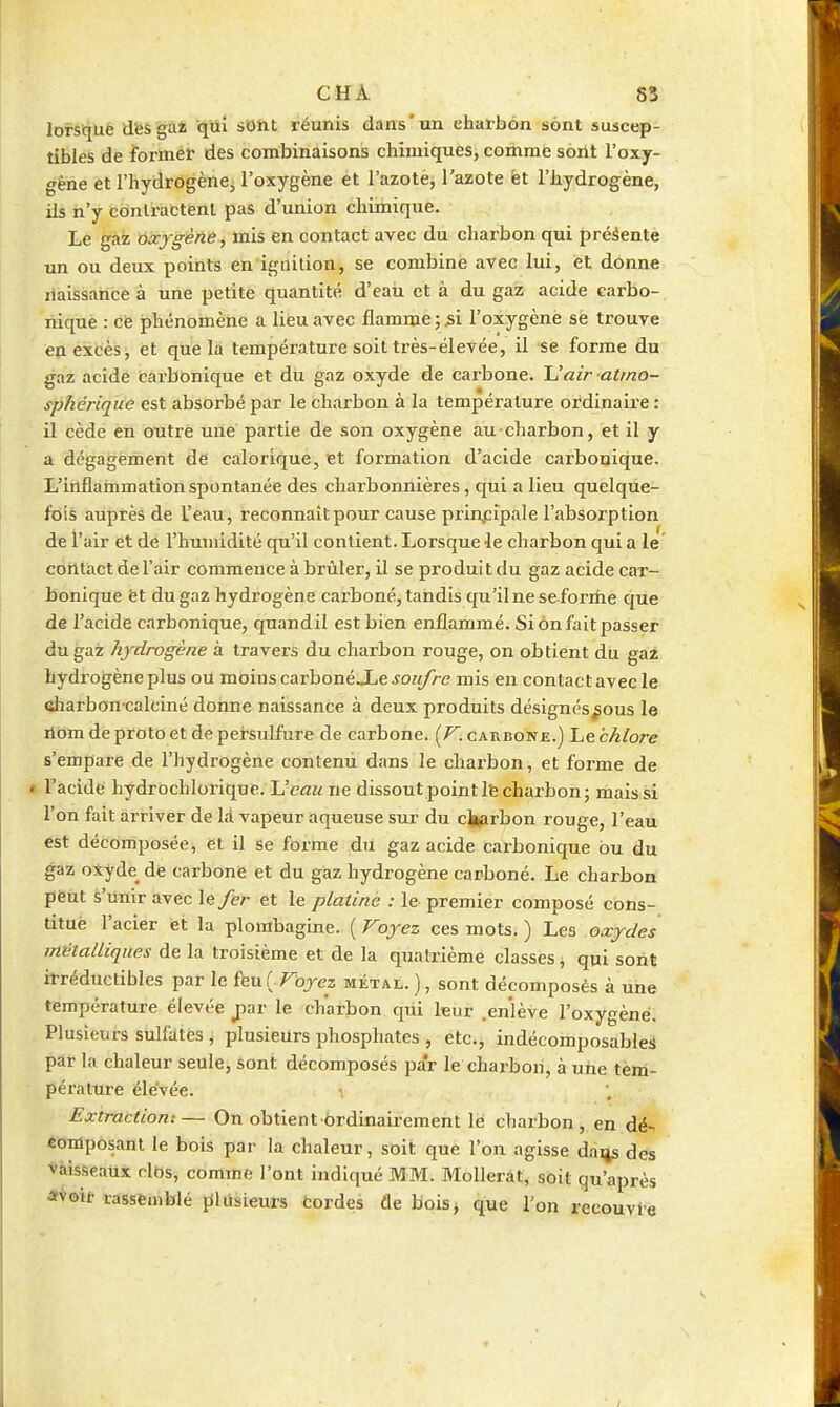 lorsqué dfesgàî qui sOht réunis dans'un charbon sont suscep- tibles de formé!' des combinaisons chimiques, comme soilt l'oxy- gène et l'hydrogène, l'oxygène et l'azote, l'azote èt l'hydrogène, ils n'y cdnlractënl pas d'union chimique. Le gaz oxygène, mis en contact avec du charbon qui présenté un ou deux points en ignilion, se combine avec lui, et donne ilaissance à une petite quantité d'eau et à du gaz acide carbo- nique : cfe phénomène a lieu avec flamme ; l'oxygène se trouve en excès, et que la température soit très-élevée, il se forme du gaz acide carbonique et du gaz oxyde de carbone. Uair atmo- sphérique est absorbé par le charbon à la température ordinaire : il cède en otitrè une partie de son oxygène au ■ charbon, et il y a dégagement dé calorique, et formation d'acide carbonique. L'inflammation spontanée des charbonnières, qui a lieu quelque- fois auprès de l'eau, reconnaît pour cause prinj:ipale l'absorption de l'air et de l'humidité qu'il contient. Lorsque le charbon qui a le contact de l'air commence à brûler, il se produit du gaz acide car- bonique èt du gaz hydrogène carboné, tandis qu'ilneseforme que de l'acide carbonique, quandil est bien enflammé. Si on fait passer du gaz hydrogène à travers du charbon rouge, on obtient du gaz hydrogène plus ou moins carbonéJLeJO?{/>-<? mis en contact avec le ftliarbon calciné donne naissance à deux produits désignés^ous le nom de proto et de persulfure de carbone. [V. carbone.) Le chlore s'empare de l'hydrogène contemi dans le cbarbon, et forme de l'acide hydrochlox-ique. L'e«« ne dissout point Ife charbon; mais si l'on fait arriver de Id vapeur aqueuse sur du cl^arbon rouge, l'eau est décomposée, et il se forme du gaz acide carbonique ou du gaz otyde de carbone et du gaz hydrogène carboné. Le charbon peut s'unir avec le/er et le platine : le premier composé cons- titué l'acier èt la plombagine. ( Voyez ces mots. ) Les oxydes métalliques de la troisième et de la quatrième classes ; qui sont irréductibles par le î^utFoyez métal.), sont décomposés à une température élevée jwr le charbon qui leur .enlève l'oxygène. Plusieurs sulfates , plusieurs phosphates , etc., indécomposables par la chaleur seule, sont décomposés par le charbon, à une tem- pérature élevée. Extraction:— On obtient ôrdinaii'cment le charbon, en dé- composant le bois par la chaleur, soit que l'on agisse daijs des Vaisseaux clOs, comme l'ont indiqué MM. Mollerat, soit qu'après **oit rassemblé {llusieurs tordes de boisj que l'on recouvre