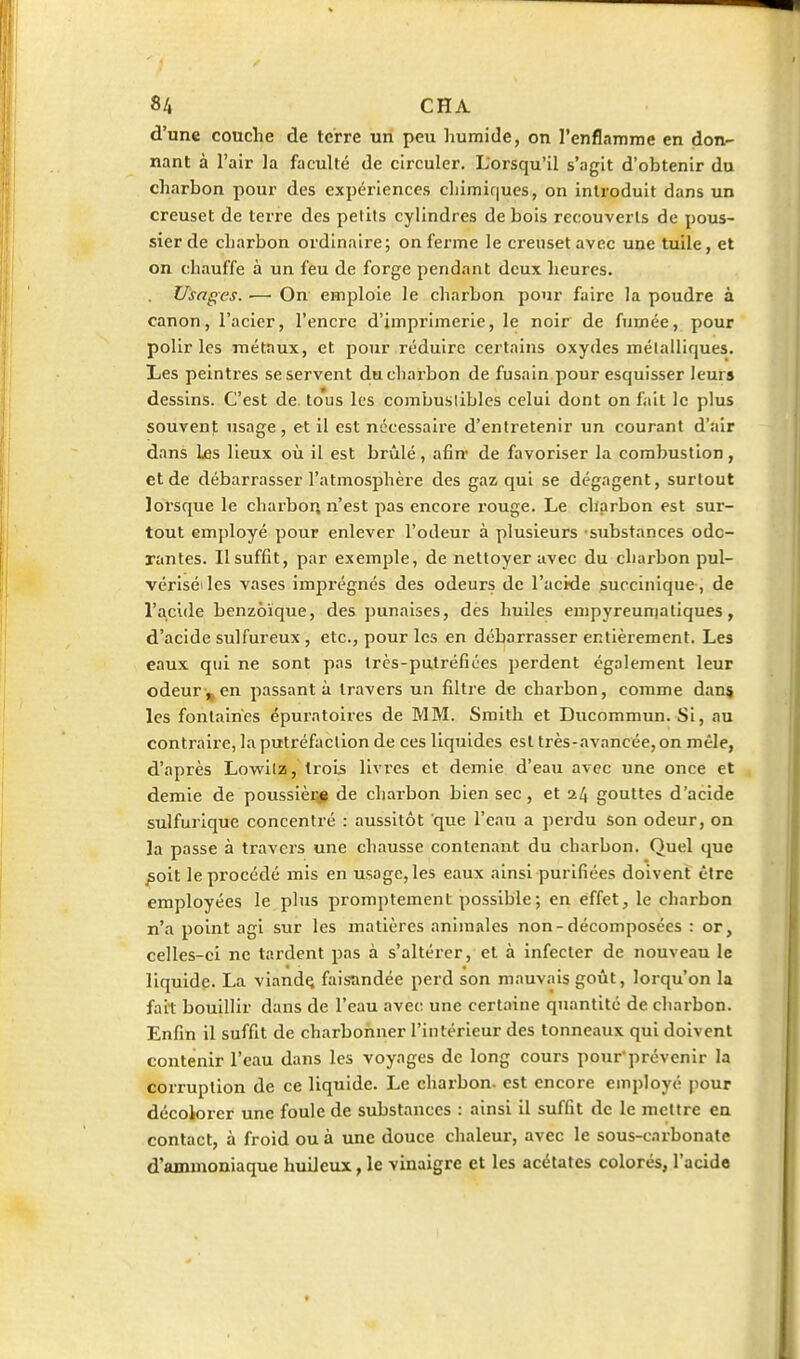 d'une couche de terre un peu humide, on l'enflamme en don- nant à l'air la faculté de circuler. Lorsqu'il s'agit d'obtenir du charbon pour des expériences chimif|ues, on introduit dans un creuset de terre des petits cylindres de bois recouverts de pous- sier de charbon ordinaire; on ferme le creuset avec une tuile, et on chauffe à un feu de forge pendant deux heures. . Usages. — On emploie le charbon pour faire la poudre à canon, l'acier, l'encre d'imprimerie, le noir de fumée, pour polir les métaux, et pour réduire certains oxydes mélalliques. Les peintres se servent du charbon de fusain pour esquisser leurs dessins. C'est de. tous les combustibles celui dont on fait le plus souvenf usage, et il est nécessaire d'entretenir un courant d'air dans Les lieux oii il est brûlé, afin- de favoriser la combustion, et de débarrasser l'atmosphère des gaz qui se dégagent, surtout lorsque le charbon n'est pas encore rouge. Le charbon est sur- tout employé pour enlever l'odeur à plusieurs substances odo- rantes. Ilsuffit, par exemple, de nettoyer avec du charbon pul- vériséiles vases imprégnés des odeurs de l'acide succinique , de l'acide benzoïque, des punaises, dès huiles empyreuniatiques, d'acide sulfureux , etc., pour les en débarrasser entièrement. Les eaux qui ne sont pas trcs-putréfiées perdent également leur odeur ,^ en passant à travers un filtre de charbon, comme dans les fontaines épuratoires de MM. Smith et Ducoramun. Si, au contraire, la putréfaction de ces liquides est très-avancée, on mêle, d'après Lowilz, trois livi-es et demie d'eau avec une once et demie de poussièi;^ de charbon bien sec, et gouttes d'acide sulfurique concentré : aussitôt que l'eau a perdu son odeur, on la passe à travers une chausse contenant du charbon. Quel que ;5oit le procédé mis en usage, les eaux ainsi purifiées doivent être employées le plus promptement possible; en effet, le charbon n'a point agi sur les matières animales non-décomposées : or, celles-ci ne tardent pas à s'altérer, et à infecter de nouveau le liquide. La viandç faisandée perd son mauvais goût, lorqu'on la fait bouillir dans de l'eau avec une certaine quantité de charbon. Enfin il suffit de charbohner l'intérieur des tonneaux qui doivent contenir l'eau dans les voyages de long cours pour'prévenir la corruption de ce liquide. Le charbon, est encore employé pour décolorer une foule de substances : ainsi il suffit de le mettre en contact, à froid ou à une douce chaleur, avec le sous-carbonate d'ammoniaque huileux, le vinaigre et les acétates colorés, l'acide