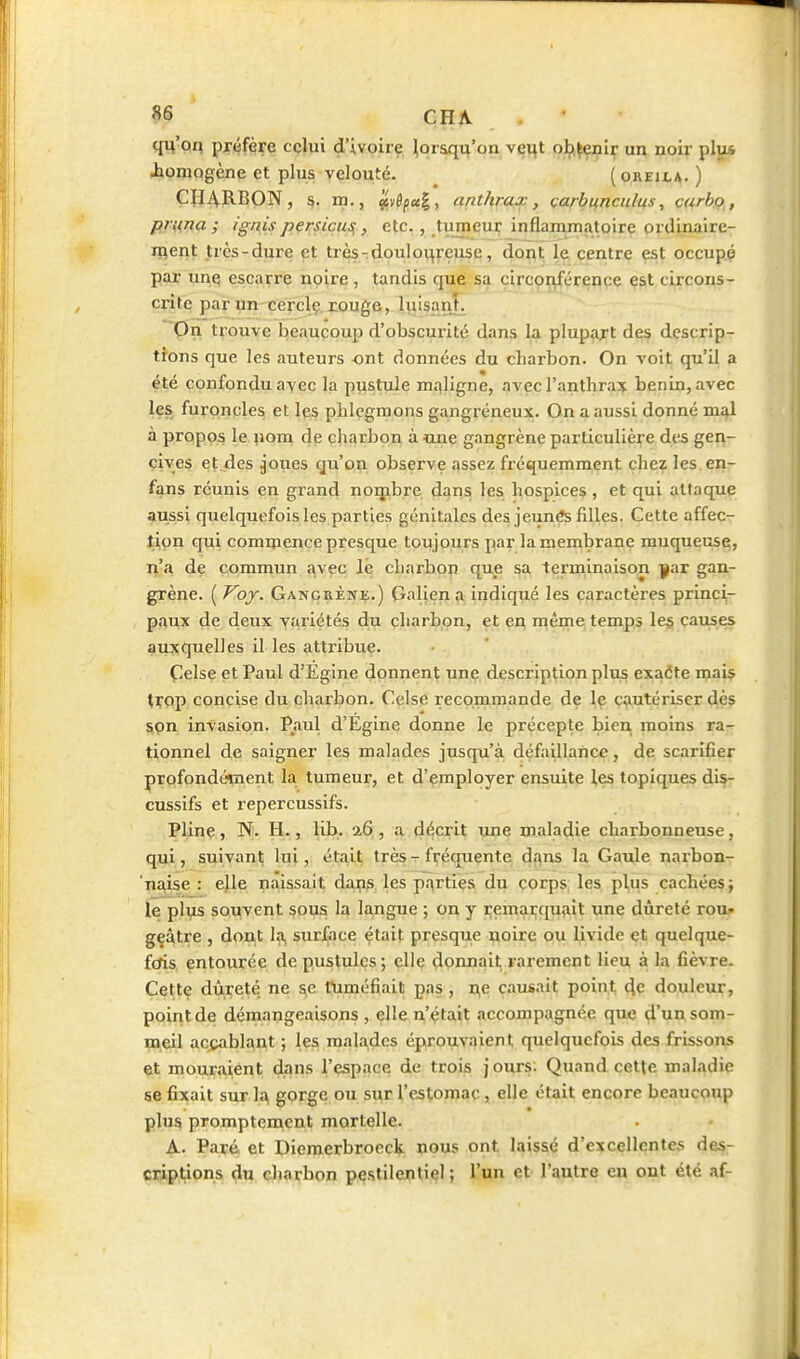 §6 ÇHA qu'oq préfère celui d'ivoire ^oraqu'on vçvit ob.^eiiif un noir plu* Jbiomogène et plus velouté. (oreica. ) ÇHjVRBON, s. m., If,y6pct^, anthrax, çarbifnculus, carbo, pr^na ; ignis pçrsiçus, , etc., tumeui; inflammatoire ordinaire- ment très-dure et trèsrdouloureuse, dont le centre est occupp par une escarre noire , tandis que sa çi|'cçij|'éreflçç est circons- crite par un cerclç. rouge, luisant, pn t^'ouve beaucoujj d'obscurité dans la plupart des descrip- tions que les auteurs ont données du charbon. On voit qu'il a été confondu avec la pustule m.-^ligne, avec ranthra:^ bénin, avec les furoncles et les phlegmons gangréneux. On a aussi donné mJil à propos le |iom de charbon à une gangrène particulière des gen- cives études jOues qu'on observe assez fréquemment chez les en- fans réunis en grand noijibre dans les hospices , et qui attaque aussi quelquefois les parties génitales des jeunés filles. Cette affec- tion qui commence presque toujours par la membrane muqueusq, n'a de commun avec lë charbon que sa terminaison ^ar gan- grène. ( Voy. Gangrènk.) (îalien a indiqué les caractères princi- paux de deux variétés du charbon, et en même temps les causes auxquelles il les attribue. Çelse et Paul d'Egine donnent une description plus exaéte mais ti;op concise du charbon. Celse recommande de le cautériser dès son invasion. Paul d'Egine donne le précepte bien moins ra- tionnel de saigner les malades jusqu'à défaillance, de scarifier profondément la tumeur, et d'employer ensuite les topiques dis- cussifs et repercussifs. Pline, N. H., lib. i&, a décrit une mala4ie charbonneuse, qui, suivant lui, était; très - fréquente dî^ns la Gatde narbon- paise : ejle naissait dai;!^ les parties du corps les plus cachées; le plus souvent sous la langue ; on y iremarquait une dureté rou- geâtre , dont la, surface çtait presque noire ou livide et quelque- forts entourée de pustules; elle donnait, rarement lieu à la fièvre. Cette dureté ne se fuméfiait pas, i3,e causait point de douleur, point de démangeaisons , elle n'était accompagnée que d'un som- meil accablant ; les malades éprouvaient quelquefois des frissons et mouraient dans l'espace de trois j ours: Quand cette maladie se fixait sur 1^ gorge ou sur l'estomac, elle était encore beaucoup plus promptement mortelle. A. Paré et Diemerbrocck nous ont laissé d'excellentes des- criptions du charbon pestilentiel ; l'un et l'autre en ont été af-