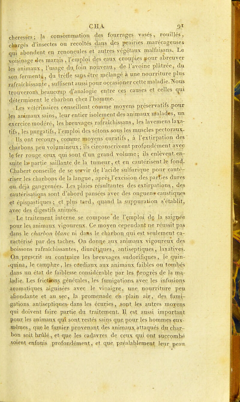 cheresses; la consommation des fourrages vases, rouillés, chargés d'insectes ou récoltés dans des prairies marécageuses qui abondent en renoncules et' autres, végétaux malfaisans. Le voisinage des marais , l'emploi d^es eaux croupies pour abreuver leç animaux, l'usage du foin nouveau, de l'avoine plâtrée, d^ spn ferment^, du irètle saps être mélangé à une nourriture plus rafraîchissante , suffisent aussi pour ocçasioner cette maladie.Nous trouverons, beauccïup d'analogie entre c,es. causes et celles c^ui •4^terminent le charbon chez l'homme. * Les vétérinaires conseillent comme moyens préservatifs pour lç5 animaux sains, leur entier isolement des animaux malades, un çxercice modéré, les breuvages rafraîchissans, les lavemens ln^n- t|fs-,Jes purgatifs;, J'eiiiploi des sçlons sous les muscles pectoraux.. Us ont recours, comme moyens curatifs, à l'extirpation des cjl^arbons peu volumineux; ils circonscrivent profpndément avec iç fer rouge ceux qui sont d'un grand volume ; ils enlèvent, en- suite la» partie saillante de la tumeur, et en cautérisent le fon^. Chabert conseille de se servir de l'acide suHurique pour cauté- .çiS|er les charbons de la langue, après.l'excision des parties dures qù. déjà gangrenées. Les plaies résultantes des extirpations., des çautérisalions sont d'abord pansées avec des onguen» caustiqii^s et épispastiques ; et plus tard, quand la suppuration s'établit, avec des digestifs animés. Le traitement interne se compose de l'çmploii dç la saigçiée pour les animaux vigoureux. Ce moyen cependant ne réussit pas dans le charbon blanc ni dans le charbon qui est seulement ca- ractéj^isé par d^s taches. On donije aux animaux vigou,reux des boissons rafraîchissantes, diuréty^ues, antiseptiques, laxativçs. On. prescrit au contraire les breuvages sudorifiques, le quin- .quina, le camphre, les cordiaux aux animaux faibles ou tombés dans un état de faiblesse considérable par les f)rogrès de la ma- ladie. Les frictions générales, les fumigations, avec les infusions .îj^oraatiques aiguisées avec le vinaigre, une nourriture peu abondante et au sec, la promenade en plain air, des fumi- gations anliseptiques- dans les écuries, 5opt les autres moyens qui doivent faire partiç du ti'aitepieRt. Ijl çsj. iWssi irnportarit pour les animaux qui sont; restés sains que pour les hommes eux- mêmes, que le fujmier pro.yenanl; des aninjouj^ attaqués du char- bon soit brûlé, et que Içs cad,avres de ççux qui ori^^ çuçcombé soient enfouis profondément, et que préalablement leur peau.
