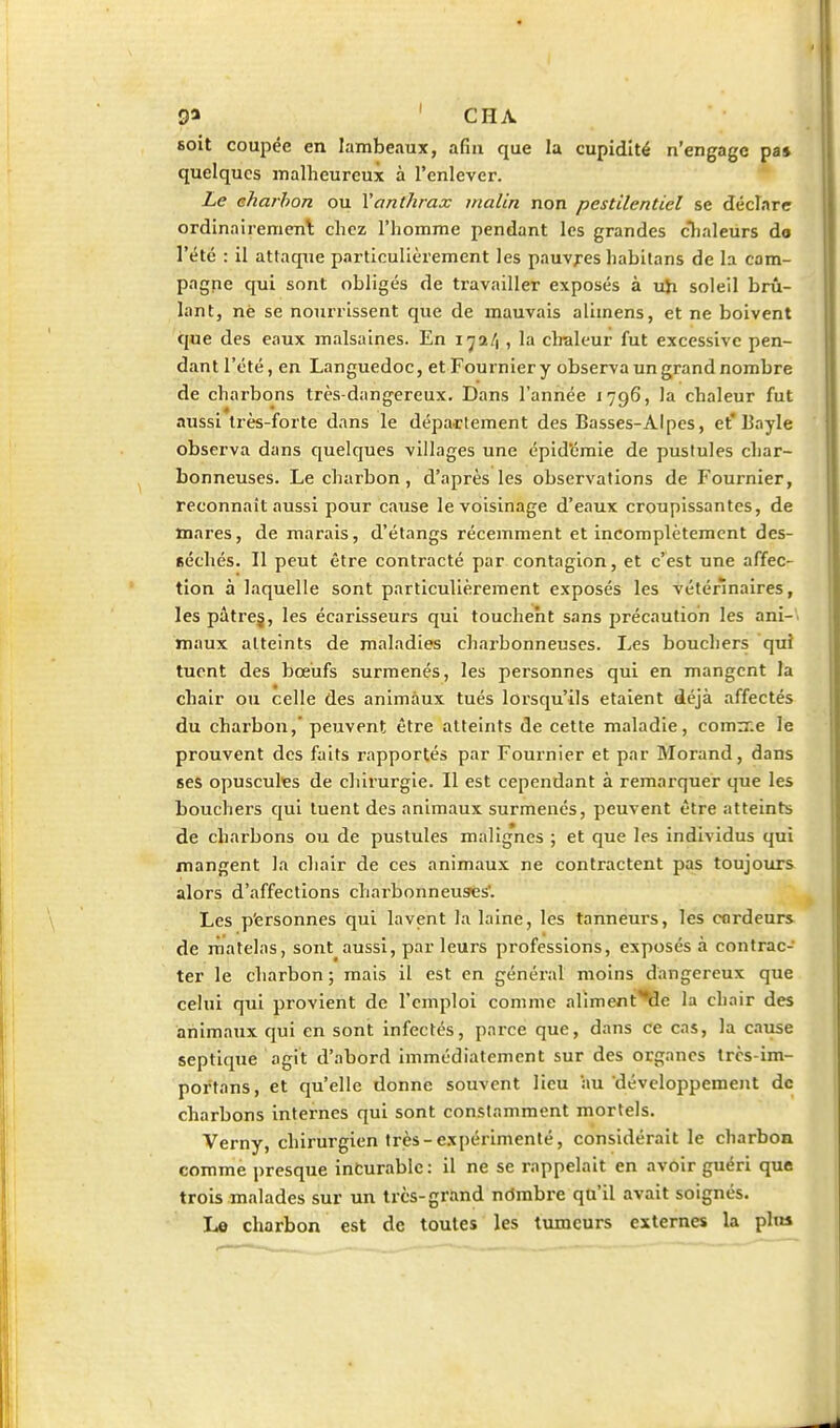 9« ' CHA soit coujîée en lambeaux, afin que la cupidité n'engage pa» quelques malheureux à l'enlever. Le eharhon ou Xanthrax malin non pestilentiel se déclare ordinairemenl chez l'homme pendant les grandes cTialeurs do l'été : il attaque particulièrement les pauvres habitans de la com- pagne qui sont obligés de travailler exposés à uji soleil brû- lant, nè se nourrissent que de mauvais alimens, et ne boivent que des eaux malsaines. En i^a/) , la clralcur fut excessive pen- dant l'été, en Languedoc, et Fournier y observa un grand nombre de charbons très-dangereux. Dans l'année 1796, la chaleur fut aussi très-forte dans le dépa-rtement des Basses-Alpes, et'13ayle observa dans quelques villages une épid'cmie de pustules char- bonneuses. Le charbon, d'après les observations de Fournier, reconnaît aussi pour Ctiuse le voisinage d'eaux croupissantes, de mares, de marais, d'étangs récemment et incomplètement des- séchés. Il peut être contracté par contagion, et c'est une affec- tion à laquelle sont particulièrement exposés les véténnaires, les pâtrej, les écarisseurs qui touchent sans jjrécaulion les ani- maux atteints de maladies charbonneuses. Les bouchers qui tuent des bœufs surmenés, les personnes qui en mangent la chair ou celle des animaux tués lorsqu'ils étaient déjà affectés du chai'bon, peuvent être atteints de cette maladie, comrr.e le prouvent des faits rapportés par Fournier et par Morand, dans ses opusculçs de chirurgie. Il est cependant à remarquer que les bouchers qui tuent des animaux surmenés, peuvent être atteints de charbons ou de pustules malig'nes ; et que les individus qui mangent la chair de ces animaux ne contractent pas toujours alors d'affections charbonneuses'. Les p'ersonnes qui lavent la laine, les tanneurs, les cordeurs de rnatelas, sont aussi, par leurs professions, exposés à contrac- ter le charbon ; mais il est en général moins dangereux que celui qui provient de l'emploi comme alimeni:''Qe la chair des animaux qui en sont infectés, parce que, dans ce cas, la cause septique agit d'abord immédiatement sur des organes trcs-im- portans, et qu'elle donne souvent lieu au développement de charbons internes qui sont constamment mortels. Verny, chirurgien très-expérimenté, considérait le charbon comme presque incurable: il ne se rappelait en avoir guéri que trois malades sur un très-grand nômbre qu'il avait soignés. L© charbon est de toutes les tumeurs externes la plta il