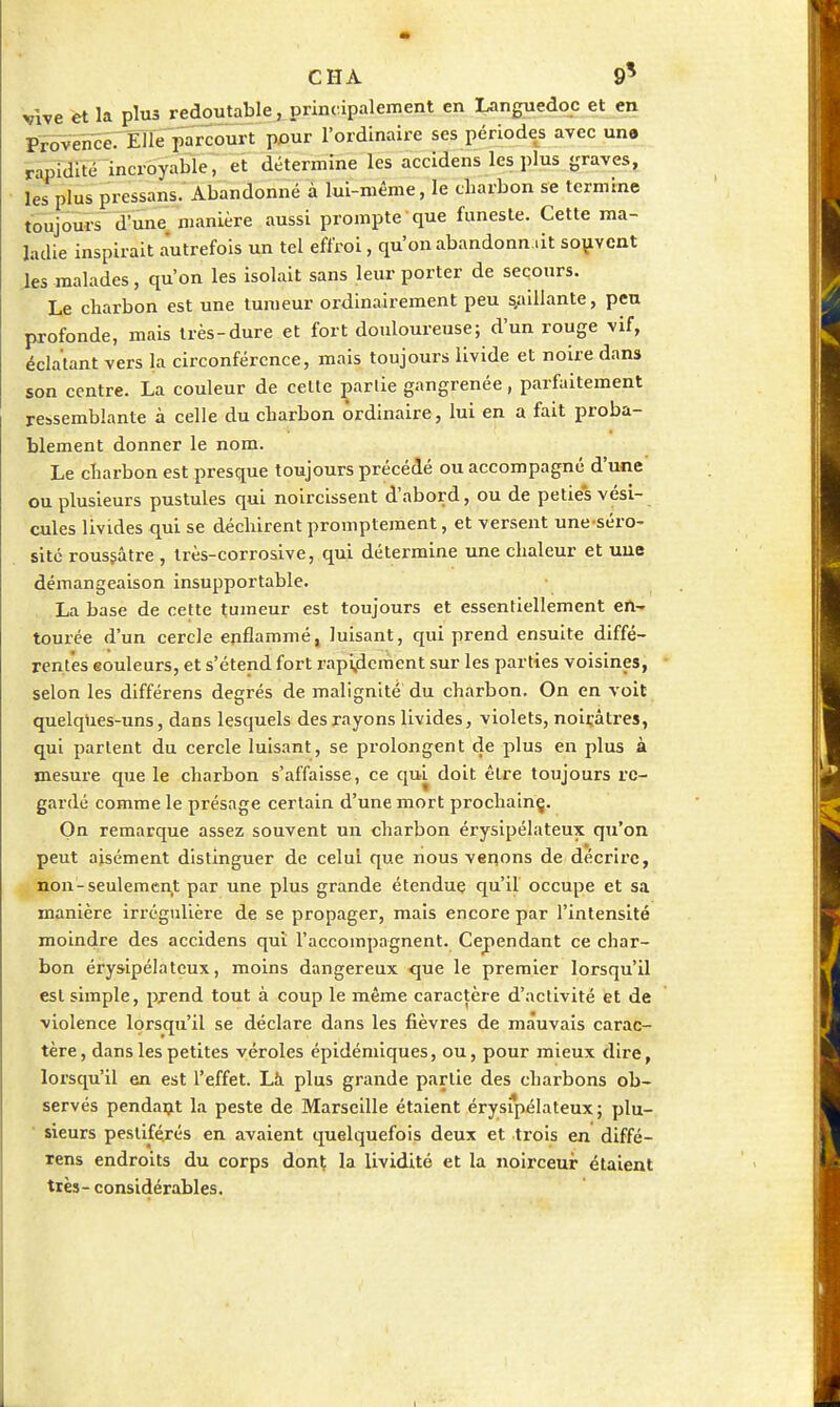 Vive et la plus redoutable, principalement en Languedoc et en PÏ5VeïïSé7 01e parcourt pour l'ordinaire ses périodes avec une ï»iti~incroyabie'; et détermine les accidens les plus graves, les plus pressans.'Abandonné à lui-même, le charbon se termine toujours d'une manière aussi prompte que funeste. Cette ma- ladie inspirait autrefois un tel effroi, qu'on abandonn ât soiivcnt les malades, qu'on les isolait sans leur porter de secours. Le charbon est une tumeur ordinairement peu s,aillante, peu profonde, mais très-dure et fort douloureuse; d'un rouge vif, éclatant vers la circonférence, mais toujours livide et noire dans son centre. La couleur de celte partie gangrenée, parfaitement ressemblante à celle du charbon ordinaire, lui en a fait proba- blement donner le nom. Le charbon est presque toujours précédé ou accompagné d'une ou plusieurs pustules qui noircissent d'abord, ou de pelies vési- cules livides qui se déchirent prompteraent, et versent une séro- sité rousjâtre , Irès-corrosive, qui détermine une chaleur et uue démangeaison insupportable. La base de cette tumeur est toujours et essentiellement en- tourée d'un cercle enflammé, luisant, qui prend ensuite diffé- rentes eouleurs, et s'étend fort rapi,dcment sur les parties voisines, selon les différens degrés de malignité' du charbon. On en voit quelqUes-uns, dans lesquels des rayons livides, violets, noiçàtres, qui parlent du cercle luisant, se prolongent de plus en plus à mesure que le charbon s'affaisse, ce qui doit être toujours re- gardé comme le présage certain d'une mort prochain^. On remarque assez souvent un charbon érysipélateux qu'on peut aisément distinguer de celui que nous veqons de décrire, non-seulemen,t par une plus grande étendue qu'il occupe et sa manière irrégullère de se propager, mais encore par l'intensité moindre des accidens qui l'accompagnent. Cependant ce char- bon érysipélateux, moins dangereux que le premier lorsqu'il est simple, prend tout à coup le même caractère d'activité et de violence lorsqu'il se déclare dans les fièvres de mauvais carac- tère, dans les petites véroles épidémiques, ou, pour mieux dire, lorsqu'il en est l'effet. Là plus grande partie des charbons ob- servés pendaçt la peste de Marseille étaient érysipélateux; plu- sieurs pestiférés en avalent quelquefois deux et trois en diffé- rens endroits du corps dont la lividité et la noirceur étaient très-considérables.