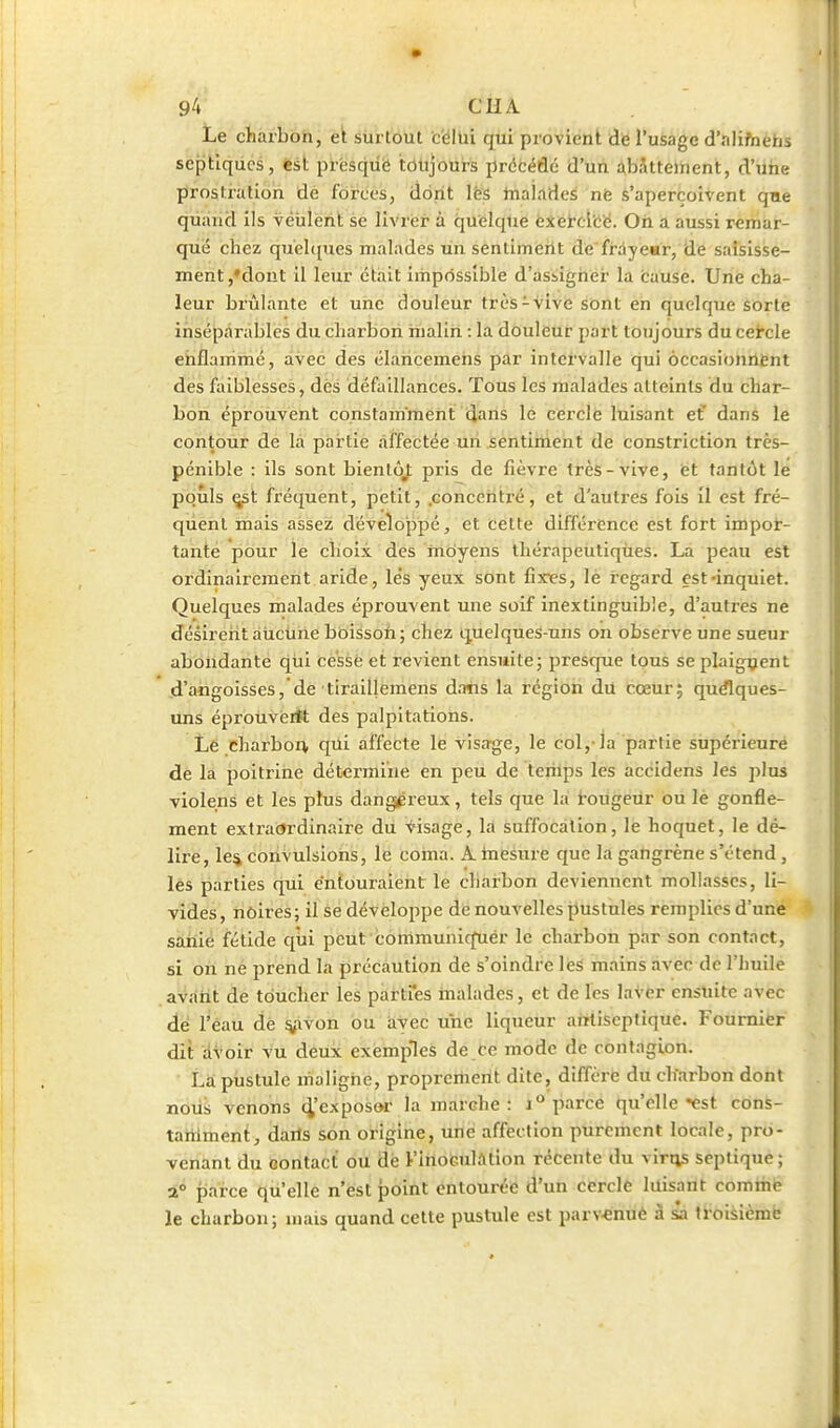 Le charbon, et surtout c'éltii qui provient dé l'usage d'alifnehs septiqdes, ëst prësquë tôtljours prétéûé d'hn àbJtteinent, d'uiae prostration dé forces, dont l'es tnalades nè s'aperçoivent qae quand ils veulent se livrer à quelque èxercîce. Oh a aussi remar- que chez quelques malades un sentiment de frayear, de saisisse- ment ,*dout il leur était impossible d'assigner la causé. Une cha- leur brûlante et une douleur très-vive sont en quelque sorte inséparables du charbon malin : la douleur part toujours du cercle ehflammé, avec des élancemens par intervalle qui occasionnant des faiblesses, dès défaillances. Tous les malades atteints du char- bon éprouvent constamment dans le cerclé luisant ef dans le contour de là partie affectée un sentiment de constriction très- péiiible : ils sont bientôj; pris de fièvre très-vive, et tantôt le pouls ^t fréquent, petit, .concentré, et d'autres fois il est fré- quent mais assez développé, et cette différence est fort impor- tante pour le choix des moyens thérapeutiques. La peau est ordinairement aride, lés yeux sont fixres, le regard est-inquiet. Quelques malades éprouvent une soif inextinguible, d'autres ne désirerit àiiciihe bbissoh; chez quelques-uns on observe une sueur abondante qùi cessé et revient ensuite; prescpe tous se plaignent d'angoisses, de tiraillemens dans la région du cœur; quflques- uns éproiiveitt des palpitations. Lé charbon qui affecte le visage, le col,-la partie supérieure de la poitrine détei'miiie en peu de temps les accidens les plus violens et les plus dangereux, tels que la rougeur ou le gonfle- ment extraordinaire du Visage, la suffocation, le hoquet, le dé- lire, le% coriVulsioiis, le coma. A mesure que la gangrène s'étend, lés parties qui entouraient le charbon deviennent mollasses, li- vides, noires; il se développe de nouvelles pustules remplies d'une saiiie fétide qiai pèiifcotiimuniquér le charbon par son contact, si on né prend la précaution de s'oindre les mains avec de l'huile avarit de toucher les partres malades, et de les laver ensuite avec dé l'eau de ^ivon ou avec une liqueur antiseptique. Foumier dit avoir vu deux exemples de ce mode de contagion. La pustule uialighe, propreriient dite, diffère du charbon dont noUi venons (l'exposa la marche: parce qu'elle «est cons- tariiment, dails son origine, une affection purement locale, pro- venant du contact ou dé l'inoculation récente du viriis septique ; 1° parce qu'elle n'ést point entourée d'un cerclé luisant comme le charbon; mais quand cette pustule est parv-enuè à sa troiàicmb