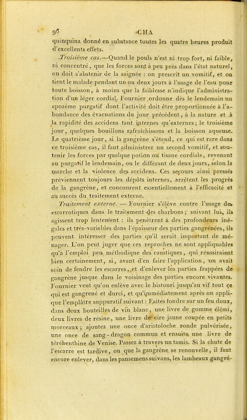 9*5 -CHA quinquina donné en substance toutes les quatre heures produit d'excellents effets. .Troisième cas.—Quand le pouls n'est ni trop fort, ni faible, ni concenti-é, que les forces son.t à peu près dans l'état naturel, on doit s'abstenir de la saignée : on prescrit un -vomitif, et on tient le malade pendant un ou deux jours à l'usage de l'eau pour toute boisson, à moins que la faiblesse n'indique l'administra- tion d'un léger cordial. Fournier ordonne dès le lendemain un apozèmc purgatif dont l'activité doit être proportionnée à l'a- bondance des évacuations du jour précédent, à la nature et à la rapidité des accidens tant internes qu'externes; le troisième jour, quelques bouillons rafraîchissans et la boisson aqueuse. Le quatrième jour, si la gangrène s'étend, ce qui est rare dans ce troisième cas, il faut adnjinistrer un second vomitif, et sou- tenir les forces par quelque potion où tisane cordiale, revenant au purgatif le lendemain, ou le différant de deux jours, selon la ijiarchc et la violence de^ accidens. Ces secours ainsi pressés préviennent toujours les dépôts internes, arrêtent les progrès de la gangrène, et concourent essentiellement à l'efficacité et au succès du traitement externe. Traitement externe. — Fournier s'élève contre l'usage dei escarroliques dans le traitement (Jes cliarbons ; suivant lui., ils agissent trop lentement : ils pénètrent à des profondeurs iné- gales et très-variflbles dans l'épaisseur des parties gangrénées, ils peuvent intéresser des pai'ties qu'il serait important de mé- nager. L'on peut juger que ces repioches ne sont appliquables qu'à l'emploi peu méthodique des caustiques, qui réussiraient bien certainement, si, avant d'en faire l'application, on avait soin défendre les escarres,, et d'enlever les parties frappées do gangrène jusque dans le voisinage des parties encoi'e vivantes. Fournier veut qu'on enlève avec le bistouri jusqu'au vif tout çe qui est gangrené et durci, et qu'i/nmédiatement après on appli- que l'emplàire suppuralif suivant : Faites fondre sur un feu doux, dans deux bouteilles de vin blanc, une livre de gomme élémi, deux livres de résine, une livre def cire jaune coupée en petits iporceaux ; ajoutez une once d'aristoloche ronde pulvérisée, une once de sang-dragon commun et ensuita une livre de térébenthine de Venise. Passez à travers un tamis. Si la chute de l'escarre est tardjve, ou que la gangrène se renouvelle, il faut encore enlever, dans les pansemenssuivans, les lambeaux gangré-