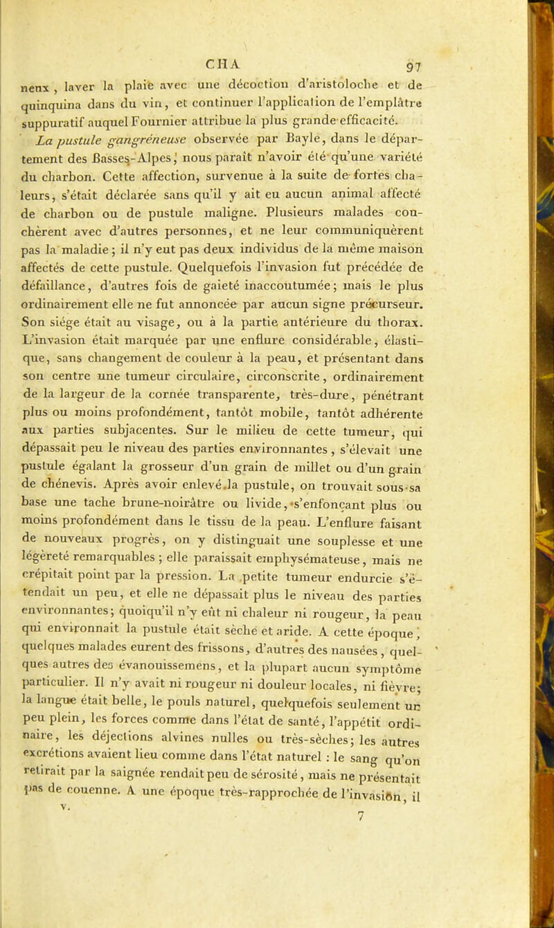 nenx , laver la plaie avec une décoction d'aristoloclie et de quinquina dans du vin, et continuer l'application de l'emplâtre suppuratif auquel Fournier attribue la plus grande efficacité. La pustule gangreneuse observée par Bayle, dans le dépar- tement des Basses.-Alpes,' nous paraît n'avoir été qu'une variété du charbon. Cette affection, survenue à la suite de fortes cha- leurs, s'était déclarée sans qu'il y ait eu aucun animal affecté de charbon ou de pustule maligne. Plusieurs malades cou- chèrent avec d'autres personnes, et ne leur communiquèrent pas la maladie ; il n'y eut pas deux individus de la même maison affectés de cette pustule. Quelquefois l'invasion fut précédée de défaillance, d'autres fois de gaieté inaccoutumée; mais le plus ordinairement elle ne fut annoncée par aucun signe précurseur. Son siège était au visage, ou à la partie antérieure du thorax. L'invasion était marquée par une enflure considérable, élasti- que, sans changement de couleur à la peau, èt présentant dans son centre une tumeur circulaire, circonscrite, ordinairement de la largeur de la cornée transparente, très-dure, pénétrant plus ou moins profondément, tantôt mobile, tantôt adhérente aux parties subjacentes. Sur le milieu de cette tumeur, qui dépassait peu le niveau des parties environnantes, s'élevait une pustule égalant la grosseur d'un grain de millet ou d'un grain de chénevis. Après avoir enlevé.la pustule, on trouvait sous sa base une tache brune-noirâtre ou livide, «s'enfonçant plus ou moins profondément dans le tissu de la peau. L'enflure faisant de nouveaux progrès, on y distinguait une souplesse et une légèreté remarquables ; elle paraissait emphysémateuse, mais ne crépitait point par la pression. La .petite tumeur endurcie s'é- tendait un peu, et elle ne dépassait plus le niveau des parties environnantes; quoiqu'il n'y eût ni chaleur ni rougeur, la peau qui environnait la pustule était sèche et aride. A cette époque ; quelques malades eurent des frissons, d'autres des nausées, quel- ques autres deo évanouissemens, et la i)lupart aucun sym])tôme particulier. II n'y avait ni rougeur ni douleur locales, ni fièvre- la langue était belle, le pouls naturel, quelquefois seulement un peu plein, les forces comme dans l'état de santé, l'appétit ordi- naire, les déjections alvines nulles ou très-sèches; les autres excrétions avaient lieu comme dans l'état naturel : le sang qu'on relirait par la saignée rendait peu de sérosité, mais ne présentait IJas de couenne. A une époque très-rapprochée de l'invasiftn il V. ' 7