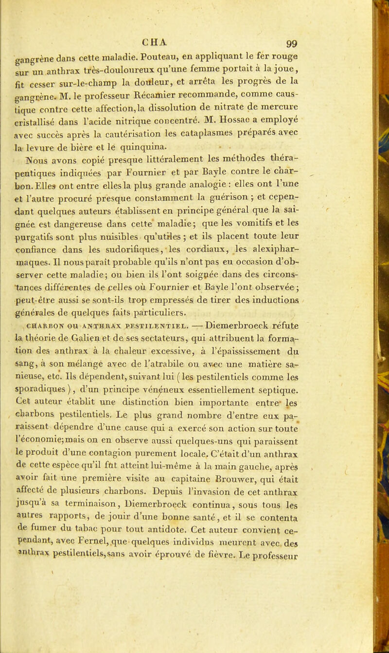 gangrène dans cette maladie. Pouteau, en appliquant le fer rouge sur un anthrax très-douloureux qu'une femme portait à la joue, fit cesser sur-le-champ la douleur, et arrêta les progrès de la gangcène. M. le professeur Récamier recommande, comme caus- tique contre cette affection, la dissolution de nitrate de mercure cristallisé dans l'acide nitrique concentré. M. Hossac a employé avec succès après la cautérisation les cataplasmes préparés avec la- levure de bière et le quinquina. Nous avons copié presque littéralement les méthodes théra- peutiques indiquées par Fournier et par Bayle contre le char- bon. Elles ont entre elles la plus grande analogie : elles ont l'une et l'autre procuré presque constamment la guérison ; et cepen- dant quelques auteurs établissent en principe général que la sai- gnée est dangereuse dans cette' maladie ; que les vomitifs et les purgatifs sont plus nuisibles qu'utiles ; et ils placent toute leur confiance dans les sudorifiques, ■ les cordiaux, les alexiphar- maqnes. Il nous paraît probable qu'ils n'ont pas eu occasion d'ob^ server cette maladie; ou bien ils l'ont soigpée dans des circons- tances différentes de celles où Fournier et Bayle l'ont observée ; peut-être aussi se sont-ils trop empressés de tirer des inductions générales de quelques faits particuliers. CHARBON ou ANTHHAx PESTILENTIEL. —Diemcrbroeck réfute la théorie de Galienet de ses sectateurs, qui attribuent la forma- tion des anthrax à là chaleur excessive, à Tépaississement du sang, à son mélangé avec de l'atrabile ou av<c une matière sa- nieuse, etc. Ils dépendent, suivant lui ( les pestilentiels comme les sporadiques ), d'un principe vénéneux essentiellement septique. Cet auteur établit une distinction bien importante ei^tre- les charbons pestilentiels. Le plus grand nombre d'entre eux pa- raissent dépendre d'une cause qui a exercé son action sur toute l'économie; mais on en observe aussi quelques-uns qui paraissent le produit d'une contagion purement locale. C'était d'un anthrax de cette espèce qu'il fût atteint lui-même à la main gauche, après avoir fait une première visite au capitaine Brouwer, qui était affecté de plusieurs charbons. Depuis l'invasion de cet anthrax jusqu'à sa terminaison, Diemcrbroeck continua, sous tous les autres rapports, de jouir d'une bonne santé, et il se contenta de fumer du tabac pour tout antidote. Cet auteur convient ce- pendant, avec Fernel, que quelques individus meurent avec, des anthrax pestilentiels,sans avoir éprouvé de fièvre. Le professeur