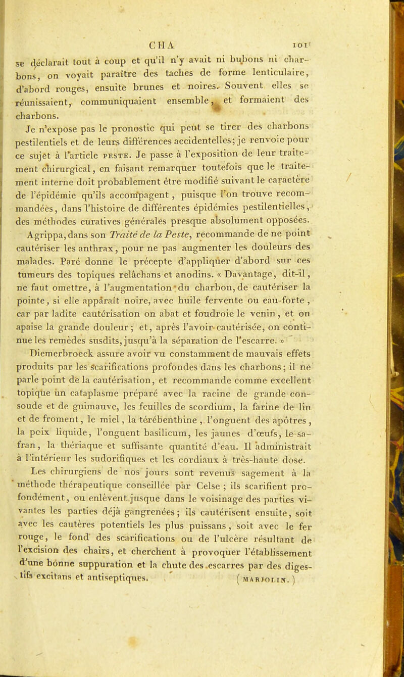 se déclarait tout à coup et qu'il n'y avait ni bi^bons ni cliar- bons, on voyait paraître des taches de forme lenticulaire, d'abord rouges, ensuite brunes et noires. Souvent elles se réunissaient, communiquaient ensemble^et formaient des charbons. Je n'expose pas le pronostic qui peut se tirer des charbons pestilentiels et de leurs différences accidentelles; je renvoie pour ce sujet à Tarticle peste. Je passe à l'exposition de leur traite- ment cliirurgical, en faisant remarquer toutefois que le traite-^ ment interne doit probablement être modifié suivant le caractère' de l'épidémie qu'ils accom'pagent, puisque l'on trouve recom-» mandées, ilansThistoire de différentes épidémies pestilentielles, des méthodes curatives générales presque absolument opposées. Agrippa, dans son Traité de la Peste, recommande de ne point cautériser les anthrax, pour ne pas augmenter les douleurs des malades. Paré donne le précepte d'appliquer d'abord sur ces tumeurs des topiques relâchans et anodins. « Davantage, dit-il, ne faut omettre, à l'augmentation'du cliarbon,de cautériser la pointe, si elle apparaît noire, avec huile fervente ou eau-forte , car par ladite cautérisation on abat et foudroie le venin, et on apaise la grande douleur; et, après l'avoir-cautérisée, on conti- nue les remèdes susdits, jusqu'à la séparation de l'escarre. » Diemerbroeck assure avoir vu constamment de mauvais effets produits par les Scarifications profondes dans les charbons; il ne parle point de la cautérisation, et recommande comme excellent topiqtie iin cataplasme préparé avec la racine de grande con- soude et de guimauve, les feuilles de scordium, la farine de lin et de froment, le miel, la térébenthine , l'onguent des apôtres , la pcix liquide, l'onguent basilicum, les jaunes d'œufs, le sa- fran, la thériaque et suffisante quantité d'eau. Il administrait à l'intérieur les sudorifiques et les cordiaux à très-haute dose. Les chirurgiens de nos jours sont revenus sagement à la méthode thérapeutique conseillée piir Celse ; ils scarifient pro- fondément, ou enlèvent.jusque dans le voisinage des parties vi- vantes les parties déjà gangrenées; ils cautérisent ensuite, soit avec les cautères potentiels les plus puissans, soit avec le fer rouge, le fond des scarifications ou de l'ulcère résultant de l'excision des chairs, et cherchent à provoquer l'établissement d'une bonne suppuration et la chute des .escarres par des diges- tifs excitans et antiseptiques. , ' ( mahjomn. )