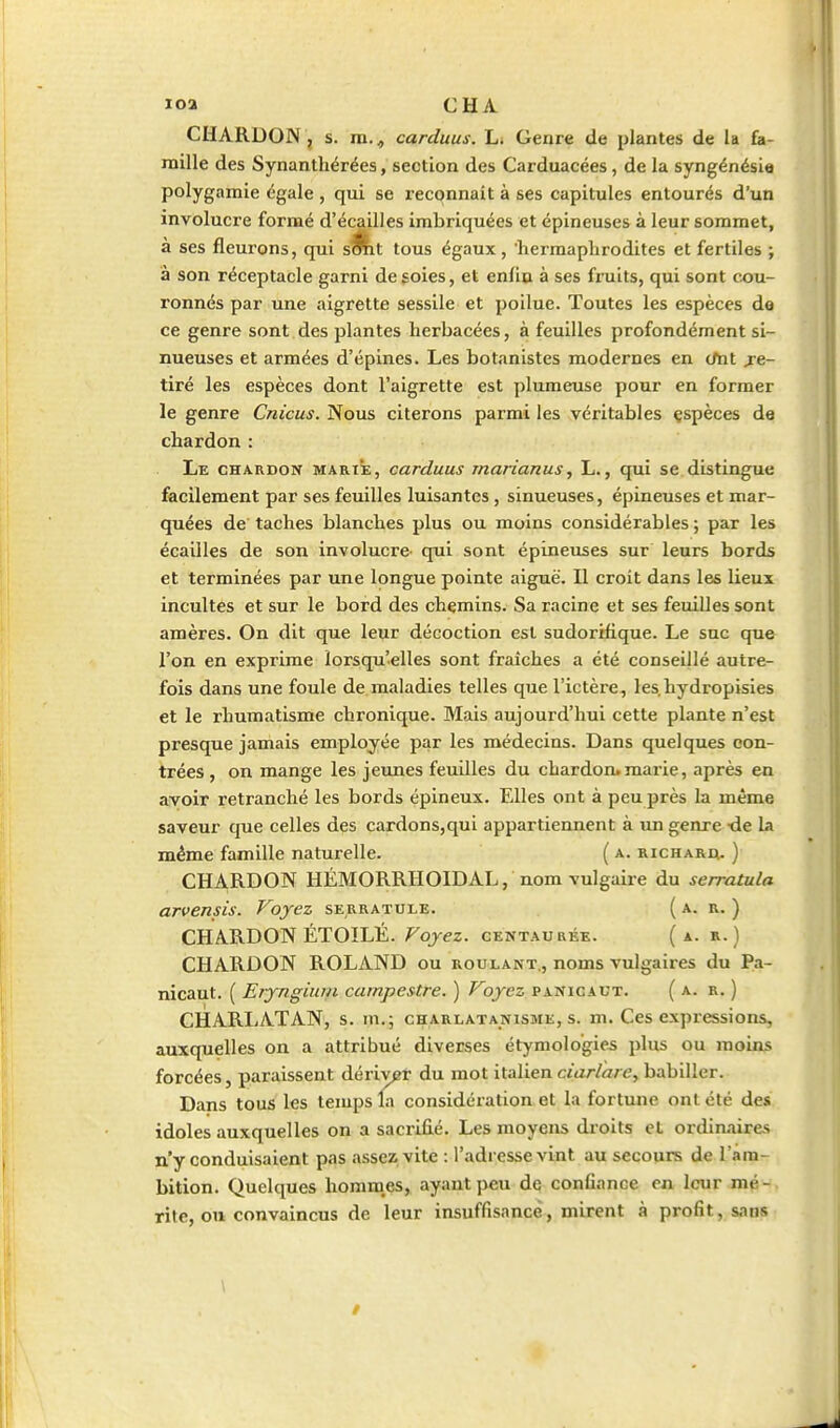 CHARDON, s. m., carduus, Li Genre de plantes de la fa- mille des Synanthérées, section des Carduacées, de la syngénésia polygamie égale , qui se reconnaît à ses capitules entourés d'un involucre formé d'écaillés imbriquées et épineuses à leur sommet, à ses fleurons, qui s^t tous égaux , hermaphrodites et fertiles ; à son réceptacle garni de goies, et enfio à ses fruits, qui sont cou- ronnés par une aigrette sessile et poilue. Toutes les espèces de ce genre sont des plantes herbacées, à feuilles profondément si- nueuses et armées d'épines. Les botanistes modernes en (Ait re- tiré les espèces dont l'aigrette est plumeuse pour en former le genre Cnicus. Nous citerons parmi les véritables çspèces de chardon : Le chardon marie, carduus marianus, L., qui se distingue facilement par ses feuilles luisantes, sinueuses, épineuses et mar- quées de taches blanches plus ou moins considérables ; par les écailles de son involucre qui sont épineuses sur leurs bords et terminées par une longue pointe aiguë. Il croit dans les lieux incultes et sur le bord des chemins. Sa racine et ses feuilles sont amères. On dit que leur décoction est sudorifique. Le suc que l'on en exprime lorsqu'elles sont fraîches a été conseillé autre- fois dans une foule de maladies telles que l'ictère, les.hydropisies et le rhumatisme chronique. Mais aujourd'hui cette plante n'est presque jamais employée par les médecins. Dans quelques con- trées , on mange les jeunes feuilles du chardon.marie, après en avoir retranché les bords épineux. Elles ont à peu près la même saveur que celles des cardons,qui appartiennent à un genre tie la même famille naturelle. ( a. richara. ) CHARDON HÉMORRHOIDAL, nom vulgaire du serratula arvensis. Voyez serratule. (a. r. ) CHARDON ÉTOILÉ. Voyez, centaurée. (a. r. ) CHARDON ROLAND ou roulant., noms vulgaires du Pa- nicaut. ( Eryngium campestre. ) Voyez panicaut. (a. r. ) CHARLATAN, s. m.; charlatanisme, s. m. Ces expressions, auxquelles on a attribué diverses étymolo'gies plus ou moins forcées, paraissent déri\^r du mot italienciar/à/e, babiller. Dans tous les temps la considération et la fortune ont été des idoles auxquelles on a sacrifié. Les moyens droits et ordinaires n'y conduisaient pas assez vite : l'adresse vint au secours de l'am- bition. Quelques homna^, ayant peu de confiance en leur mé-. rite, ou convaincus de leur insuffisance, mirent à profit, sans \ I