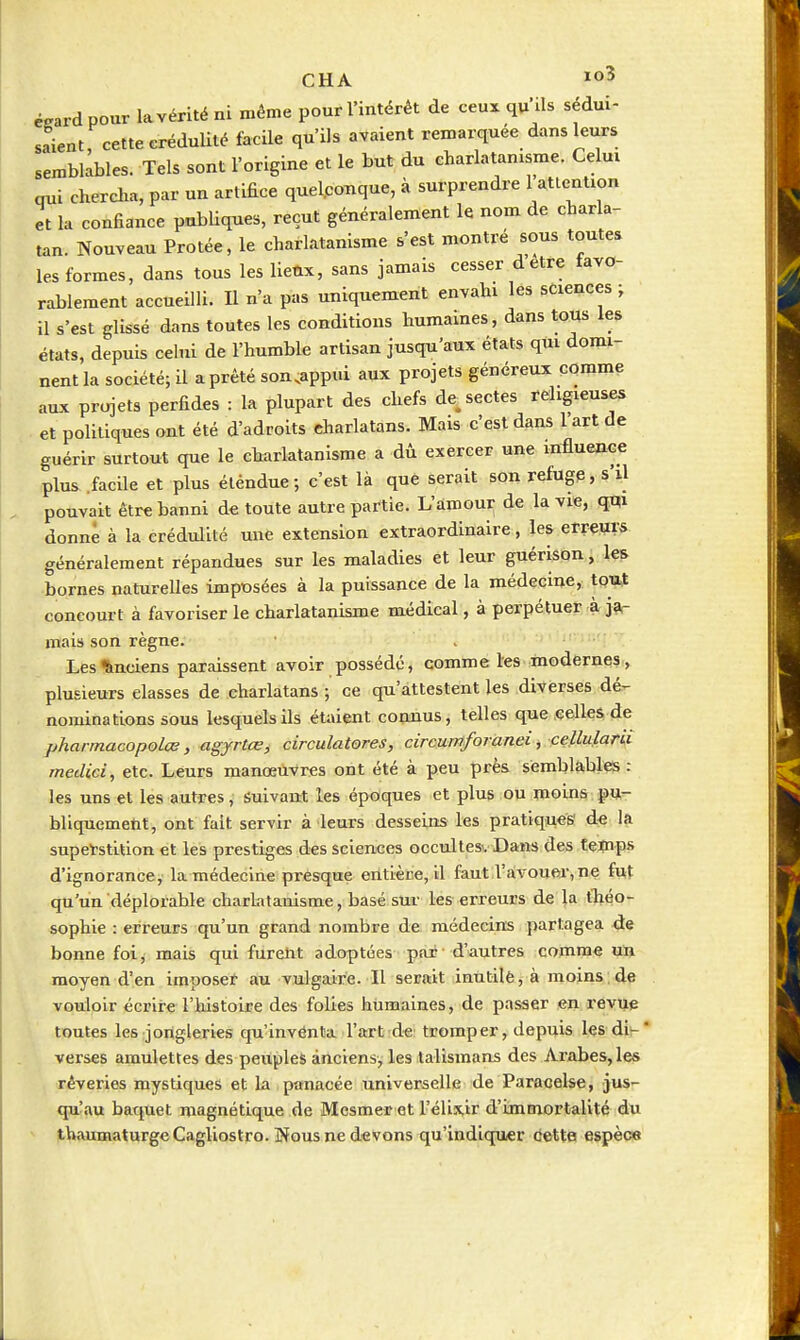 éeard pour la vérité ni même pour l'intérêt de ceux qu'ils sédui- saient, cette crédulité facile qu'ils avaient remarquée dans leurs semblables. Tels sont l'origine et le but du charlatanisme. Celui qui chercha, par un artifice quelconque, à surprendre 1 attention et la confiance publiques, reçut généralement le nom de charla- tan. Nouveau Protée, le charlatanisme s'est montré sous toutes les formes, dans tous les lieûx, sans jamais cesser dêtre tavo- rableraent accueilli. U n'a pas uniquement envahi les sciences ; il s'est glissé dans toutes les conditions humaines, dans tous les états, depuis celui de l'humble artisan jusqu'aux états qui domi- nent la société; il a prêté son.appui aux projets généreux comme aux projets perfides : la plupart des chefs de^ sectes religieuses et politiques ont été d'adroits charlatans. Mais c'est dans l'art de guérir surtout que le charlatanisme a dù exercer une influence plus .facile et plus étendue; c'est là que serait son refugp, s'il pouvait être banni de toute autre partie. L'amour de la vie, qqi donné à la crédulité une extension extraordinaire, les erreurs généralement répandues sur les maladies et leur guérison, les bornes naturelles imposées à la puissance de la médecine, tpmt concourt à favoriser le charlatanisme médical, à perpétuer à j?r mais son règne. Les Anciens paraissent avoir possédé, comme l'es modernes, plusieurs classes de charlatans ; ce qu'attestent les diverses dé- nominations sous lesquels ils étaient connus, telles que .celles de pharmacopolce, agyrtœ, circulatores, circumforanei, cellulark medici, etc. Leurs manœuvres ont été à peu près semblables: les uns et les autres, suivaat les époques et plus ou moins^Hr- bliquemetit, ont fait servir à leurs desseins les pratiques' de la superstition et les prestiges des sciences occultesvDans des teçips d'ignorance, la médecine presque entièce, il faut l'avoue!r,ne fuit qu'un déplorable charhxtanisme, basé sur les erreurs de |a tl^éo- sophie : erreurs qu'un grand nombre de médecins partagea de bonne foi, mais qui furent adoptées par d'autres comme un moyen d'en imposet au vulgaire. Il serait inutilè^ à moins;4e vouloir écrire l'histoire des folies humaines, de passer en revue toutes les jongleries qu'invénta l'art de tromper, depuis lesdi-* verses amulettes des peuples anciens, les talismans des Arabes, les rêveries mystiques et la panacée universelle de Paracelse, jus- quîau baquet magnétique de Mesmer et l'élixir d'immortalité du thaumaturgeCagliostro. Nous ne devons qu'indiqu«r cette espèce