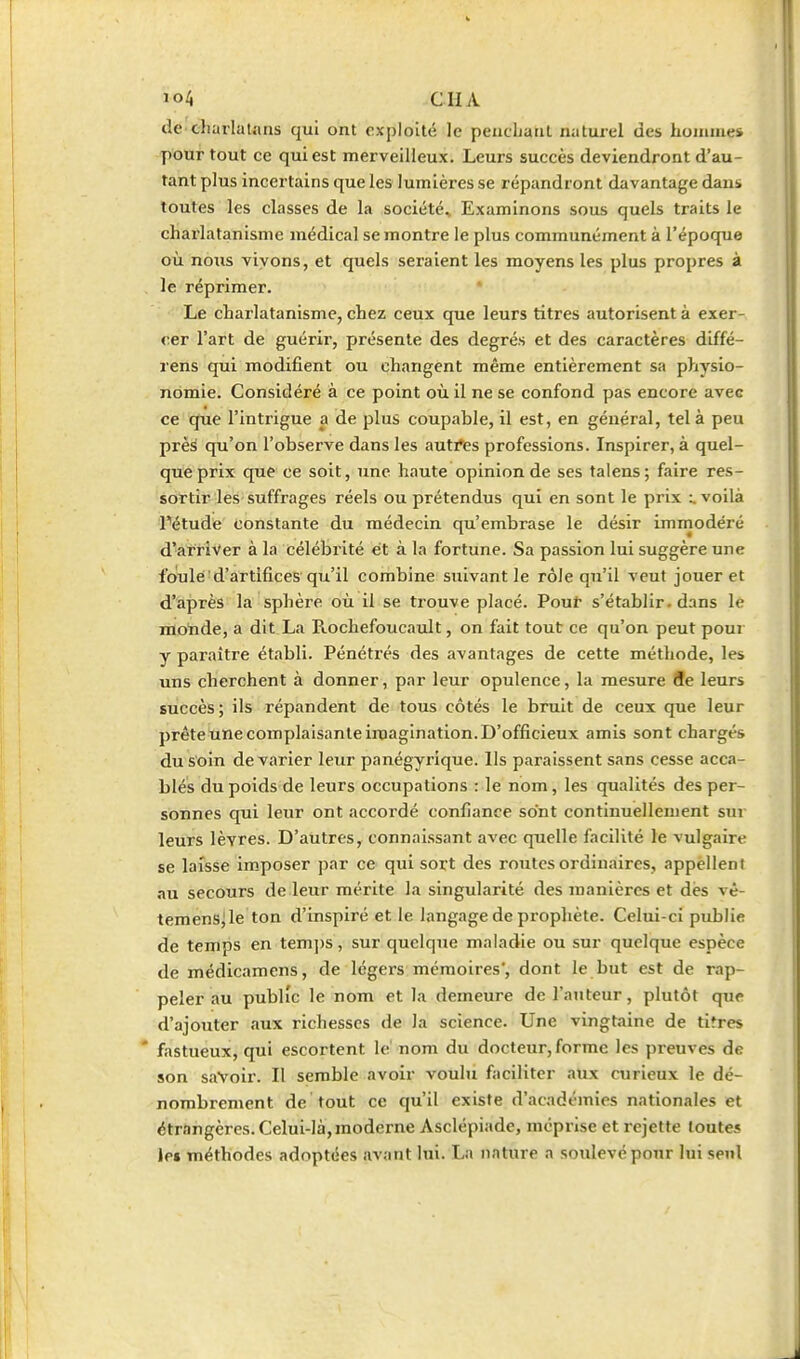 dC'charlatans qui ont exploité le peucbanl naturel des huiiiiue» pour tout ce qui est merveilleux. Leurs succès deviendront d'au- tant plus incertains que les lumières se répandront davantage dans toutes les classes de la société^ Examinons sous quels traits le charlatanisme médical se montre le plus communément à l'époque où nous vivons, et quels seraient les moyens les plus propres à le réprimer. Le charlatanisme, chez ceux que leurs titres autorisent à exer- cer l'art de guérir, présente des degrés et des caractères diffé- rens qui modifient ou changent même entièrement sa physio- nomie. Considéré à ce point où il ne se confond pas encore avec ce que l'intrigue a de plus coupable, il est, en général, tel à peu près qu'on l'observe dans les auti*es professions. Inspirer, à quel- que prix que' ce soit, une haute opinion de ses talens ; faire res- sortir les suffrages réels ou prétendus qui en sont le prix :. voilà Fétude constante du médecin qu'embrase le désir immodéi'é d'arriver à la célébrité et à la fortune. Sa passion lui suggère une foulé'd'artifices qu'il combine suivant le rôle qu'il veut jouer et d'après la sphère où il se trouve placé. Pour s'établir, dans le monde, a dit La Rochefoucault, on fait tout ce qu'on peut poui y paraître établi. Pénétrés des avantages de cette méthode, les uns cherchent à donner, par leur opulence, la mesure fle leurs succès; ils répandent de tous côtés le bruit de ceux que leur prête tine complaisante imagination. D'officieux amis sont chargés du soin de varier leur panégyrique. Ils paraissent sans cesse acca- blés du poids de leurs occupations : le nom, les qualités des per- sonnes qui leur ont accordé confiance sont continuellement sur leurs lèvres. D'autres, connaissant avec quelle facilité le vulgaire se laisse imposer par ce qui sort des routes ordinaires, appellent au secours de leur mérite la singularité des manières et dès vê- teraenSjle ton d'inspiré et le langage de prophète. Celui-ci publie de temps en tem|)S, sur quelque maladie ou sur quelque espèce de médicamcns, de légers mémoires', dont le but est de rap- peler au public le nom et la demeure de l'auteur, plutôt que d'ajouter aux richesses de la science. Une vingtaine de tifres * fastueux, qui escortent le' nom du docteur, forme les preuves de son savoir. Il semble avoir voulu faciliter aux curieux le dé- nombrement de tout ce qu'il existe d'académies nationales et étrangères. Celui-là, moderne Asclépiade, méprise et rejette toutes le» méthodes adoptées avant lui. La nature a soulevé pour lui seul