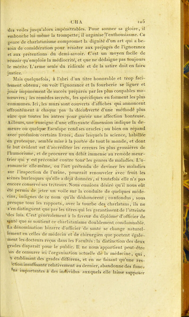 CHA io5 des voiles jusqu'alors Impénétrables. Vonr sonner sa gloire, il embbnche lui-même la trompette; il organise [l'enthousiasme. Ce genre de cliarlaranisme compromet la dignité d'un art qui a be- soin de considération pour résister aux préjugés de l'ignorance et aux prétentions du demi-savoir. C'est un moyen facile de réussir qu'emploie la médiocrité, et que ne dédaigne pas toujours le mérite. L'arme seule du ridicule et de la satire doit en faire justice. Mais quelquefois, à l'abri d'un titre honorable et trop faci- lement obtenu, on voit l'ignorance èt la fourberie se liguer et jouir impunément de succès préparés par les plus coupables ma- nœuvres ; les remèdes secrets, les spécifiques en forment les plus communes. Ici,les murs sont couverts d'affiches qui annoncent effrontément à chaque pas la découverte d'une méthodé plus sûre que toutes les autres pour guérir une affection honteuse. Ailleurs, une enseigne d'une effrayante dimension indique la de- meure où quelque Esculape rend ses oracles ; ou bien on répand avec profusion certains livres, dans lesquels la science, habillée en grotesque, semble mise à la portée de tout le monde, et dont le but évident est d'accréditer les erreurs les plus grossières de l'humorlsme, et de procurer un débit immense au remède meur- trier qui y est préconisé contre tous* les genres de maladies. L'u- romancie elle-même, ou l'art prétendu de deviner les maladies sur l'inspection de l'urine, pourrait renouveler avec fruit les scènes burlesques qu'elle a déjà données , si toutefois elle n'a pas encore conservé ses tréteaux. Nous eussions désiré qu'il nous eût été permis de jeter un voile sur la conduite de quelques méde- V cins, indignes de ce nom qu'ils déshonorent ; confondus , sous presque tous les rapports, avec la tourbe des charlatans, ils ne s'en distinguent que parles titres qui les garantissent de l'atteinte -des lois. C'est généralement à la faveur du diplôme d'officier de santé que se soutient ce charlatanisme doublement, condamnable. La dénomination bizarre d'officier de santé se change naturel- lement en celles de médecin et de chirurgien que portent égale- ment les docteurs reçus dans les Facultés : la distinction des deux •grades disparaît pour le public. Il ne nous appartient peut-être las de censurer ici l'organisation actuelle de la médecine, qui, n établissant des grades dlfférens, et en ne faisant qu'une re.s- ictioninsuffisante relativement au dernier, abandonne des foncr *ns importantes à des individus auxquels elle laisse supposer