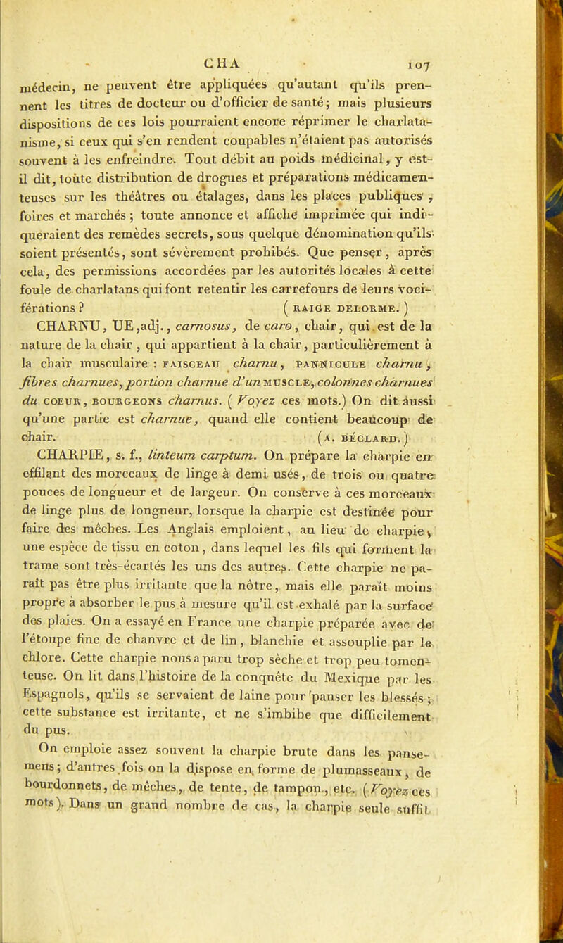 médecin, ne peuvent être appliquées qu'autant qu'ils pren- nent les titres de docteur ou d'officier de santé j mais plusieurs dispositions de ces lois pourraient encore réprimer le charlata- nisme, si ceux qui s'en rendent coupables n'étaient pas autorisés souvent à les enfreindre. Tout débit au poids médicinal, y est- il dit, toute distribution de drogues et préparations médicamen- teuses sur les théâtres ou étalages, dans les places publiques' , foires et marchés ; toute annonce et affiche imprimée qui indi - queraient des remèdes secrets, sous quelque dénomination qu'ilS' soient présentés, sont sévèrement prohibés. Que pensçr, après cela, des permissions accordées par les autorités locales à cette foule de charlatans qui font retentir les carrefours de leurs voci- férations? ( RAIGE DEL-ORME. ) CHARNU, tJE,adj., camosus, de çaro, chair, qui.est dè la nature de la chair , qui appartient à la chair, particulièrement à la chair musculaire : faisceau charnu, pannicule charnu > fibres charnues,portion charnue d'un^viCi.^,c.oloTinescharnues du COEUR, BOURGEONS chamus. ( Voyez ces mots.) On dit àussi' qu'une partie est charnue, quand elle contient beaucoup d« diair. (a. BÉCLAR-n.j CHARPIE, s. f., linteum carptum. On prépare la charpie en. effilgnt des morceaux de linge à demi usés, de trois ou quatre pouces de longueur et de largeur. On conserve à ces morceaux de linge plus de longueur, lorsque la charpie est destinée pour faire d^es mèches. Les Anglais emploient, au lieu de charpiev une espèce de tissu en coton, dans lequel les fils cjui forment la- trame sont très-écartés les uns des autre.s. Cette charpie ne pa- rait pas être plus irritante que la nôtre, mais elle paraît moins propre à absorber le pus à mesure qu'il est -exhalé par la surface des plaies. On a essayé en France une charpie préparée avec de: l'étoupe fine de chanvre et de lin, blanchie et assouplie par le. chlore. Cette charpie nous a paru trop sèche et trop peu tomeni teuse. On lit dans l'histoire de la conquête du Mexiqjie par les Espagnols, qu'ils se servaient de laine pour'panser les blessés cette substance est irritante, et ne s'imbibe que difficilement.- du pus. V On emploie assez souvent la charpie brute dans les panse- niens; d'autres fois on la dispose en, forme de plumasseaux, de bourdonnets, de mèches,, de tente, de tampon , etç,. [Voyez cts mots),.Dans un grand nombre de cas, la charpie seule suffit