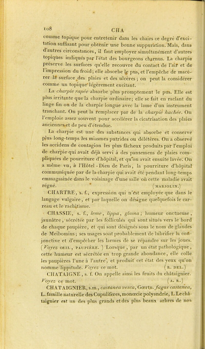 comme topique pour entretenir dans les chairs ce degré d'exci- tation suffisant pour obtenir une bonne suppuration. Mais, dans d'autres circonstances, il faut employer simultanément d'autres topiqùes indiqués par l'état des bourgeons charnus. La charpie préserve les surfaces qu'elle recouvre du contact de l'.iif et de l'impression du froid; elle absorbe 1^ pus, et l'empêche de macé- rer 1.1 surface des plaies et des ulcères ; on peut la considérer comme un topique légèrement excitant. La charpie râpée absorbe plus prorapteraent le pus. Elle est plus irritante que la charpie ordinaire; elle se fait en raclant du linge fin ou de la charpie longue avec la lame d'un instrument tranchant. On peut la remplacer par de la charpie hachée. On l'emploie assez souvent pour accélérer la cicatrisation des plaies anciennes.et de peu d'étendue. La charpie est une des substances qui absorbe et conserve p,Ius long-temps les miasmes putrides ou délétères. On a observé les accidens de contagion les plus fâcheux produits par l'emploi de charpie qui avait déjà servi à des pansemens de plaies com- pliquées de pourriture d'hôpital, et qu'on avait ensuite lavée. On a même vu, à l'Hôtel-Dieu de Paris, la pourriture d'hôpital communiquée par de la charpie qui avait été pendant long-temps emmagasinée d.ms le voisinage d'une salle où cette maladie avait régné. * (marjolin.) CHARTRE, s. f., expression qui n'ést employée que dans le langage vulgaire, et par laquelle on désigne quefquefois le car- reau et le rachitisme. CHASSIE, s. f., leme, lippa, glnina ; humeur onctueuse, jaunâtre , sécrétée par les folliculés qui sont situés vers le bord de chaque paupière, et qui sont désignés sous le nom de glandes de Meibomius; ses usages sont probablement de lubrifier la cort- jonctive et d'empêcher les larmes de se répandre sur les joues. [Ployez OEIL, PAUPIÈRE. ) Lorsque, par un état pathologique, cette humeur est sécrétée en trop grande abondance, elle colle les paupières l'une à l'autre*, et produit cet état des yeux qu'on nomme lippitude. Voyez ce mot. (r. del.) CHATAIGNE , s. f. On appelle ainsi les fruits du châtaignier. Voyez ce mot. ( R-) CHATAIGNIER, s.m., castanea vesca, Gœv^n. fagns castanea, L. famille naturelle des Cupulifères, monœcie polyandrie, L.Le châ- taignier est un des plus grands et dès plus beaux arbres de nos.