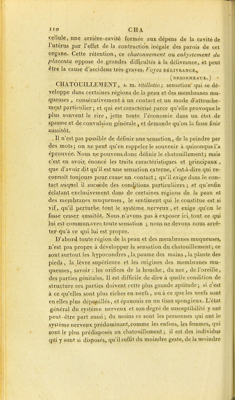 / ï^o CHA cçHule, une arrière-cavité formée aux dépens de la cavité de l'utérus par l'effet de la contraction inégale des parois de cet organe. Cette rétention, ce chatonnement ou enhystcment du placenta oppose de grandes difficultés à la délivrance, et peut être la cause d'accidens très-graves. Voyez pélivrakce^ (UESORMEAUX. ) • CHATOUILLEMENT, s. m. titillatio; sensation qui se dé- veloppe dans certaines régions de la peau et des membranes mu- queuses , consécutivement à un contact et un mode d'attouche- ment particulier ; et qui est caractérisé parce qu'elle provoque le plus souvent le rire, jette toute l'économie dans un état de spasme et de convulsion générale , et demande qu'on la fasse finir aussitôt. . Il n'est pas ppssible de définir une sensatioA, de la peindre par des mots ; on ne peut qu'en rappeler le souvenir à quiconque l'a éprouvée. Nous ne pouvonsdonc définir le chatouillement; mais c'est en avoir, énoncé les traits caractéristiques et principaux , que d'avoir dit qu'il est une sensation externe, c'est-à-dire qui re- connaît toujours pour cause un contact ; qu'il exige dans le con- tact auquel il sucoède des conciliions particulières ; et qu'enfin éclatant exclusivement dans de certaines régions de la peau et des mepabranes muqueuses, le sentiment qui le constitue est si vif, qu'jl perturbe tout le système nerveux, et exige qu'on le fasse cesser aussitôt. Nous n'avons pas à exposer ici tout ce qiu lui est^ commun avec toute sensation ; nous ne devons noxis arrè- tei^^u'à ce qui lui est propre. D'abord toute région de la peau et des membranes muqueuses, n'est pas propre à développer la sensation du chatouillement; ce çont surtout les hypocondres , la, paume des mains , la plante des pièces, la lèvre supérieure et les origines des membranes mu- queuses, savoir : les orifices de la bouche , du nez , de l'oreille, des parties génitales. Il est difficile de dire à quelle condition de struçture ces parties doivent cette plus grande aptitude; si c^cst à ce qu'elles sont plus riches en nerfs , ou à ce que les nerfs sont en elles plus dépouillés, et épanouis en un tissu spongieux. L'état général du système nerveux et son degré de susceptibilité y ont peut-être part aussi; du moins ce sont les personnes qui ont le système nerveux prédominant,comme les enfans, les femmes, qui sont Iç plus prédisposés au chatouillement ; il est des individus qui y sont si disposés, quil suffit du moindre geste, de la moindre