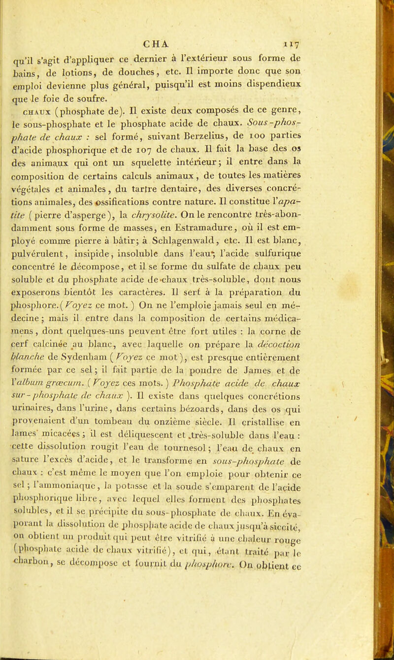 qu'il s'agit d'appliquer ce dernier à l'extérieur sous forme de bains, de lotions, de douches, etc. Il importe donc que son emploi devienne plus général, puisqu'il est moins dispendieux que le foie de soufre. CHAUX (phosphate de). Il existe deux composés de ce genre, le sous-phosphate et le phosphate acide de chaux. Sous-phos- phate de chaux : sel formé, suivant Berzelius, de 100 parties I d'acide phosphorique et de 107 de chaux. Il fait la base des os des anima,ux qui ont un squelette intérieur; il entre dans la composition de certains calculs animaux, de toutes les matières végétales et aninudes, du tartre dentaire, des diverses concré- tions animales, des ossifications contre nature. Il constitue Xapa- tite (pierre d'asperge), la chrysolite. On le rencontre très-abon- damment sous forme de masses, en Estramadure, où il est em- ployé comm-e pierre à bâtir; à Schlagenwald, etc. Il est blanc, pulvérulent, insipide, insoluble dans l'eau*, l'acide sulfurique concentré le décompose, et il se forme du sulfate de chaux peu soluble et du phosphate acide de-chaux très-soluble, dont nous exposerons bientôt les caractères. 11 sert à la préparation du phosphore.( ^oj-éjz ce mot. ) On ne l'emploie jamais seul en mé- decine ; mais il entre dans la composition de certains médica- mens, dont quelques-uns peuvent être fort utiles : la corne de cerf calcinée au blanc, avec laquelle on prépare la décoction blanche de Sydenham ( Foyez ce mot ), est presque entièrement formée par ce sel ; il fait partie de la poudre de James et de Malbuin grœcuin. {Voyez ces mots. ) Phosphate acide de chaux sur-phosphate de chaux ). Il existe dans quelques concrétions urinaires, dans l'urine, dans certains bézoards, dans des os qui provenaient d'un tombeau du onzième siècle. Il cristallise en James' micacées ; il est déliquescent et .très-soluble dans l'eau: •.cette dissolution rougit l'eau de tournesol ; l'eau de chaux en sature l'excès d'acide, et le transforme en sous-phosphate de chaux : c'est même le moyen que l'on emploie pour obtenir ce sel ; l'ammoniaque, la potasse et la soude s'emparent de l'acide phosphorique libre, avec lequel elles forment des phosphates solubles, et il se précipite du sous-phosphate de chaux. En éva- porant la dissolution de phosphate acide de cliaux jusqu'à siccité, ou obtient un produit qui peut être vitrifie à une clialeur rouge (phosphate acide de chaux vitrifié), et qui, étant traité par le «harbon, se décompose et fournit du phosphore. On obtient ce