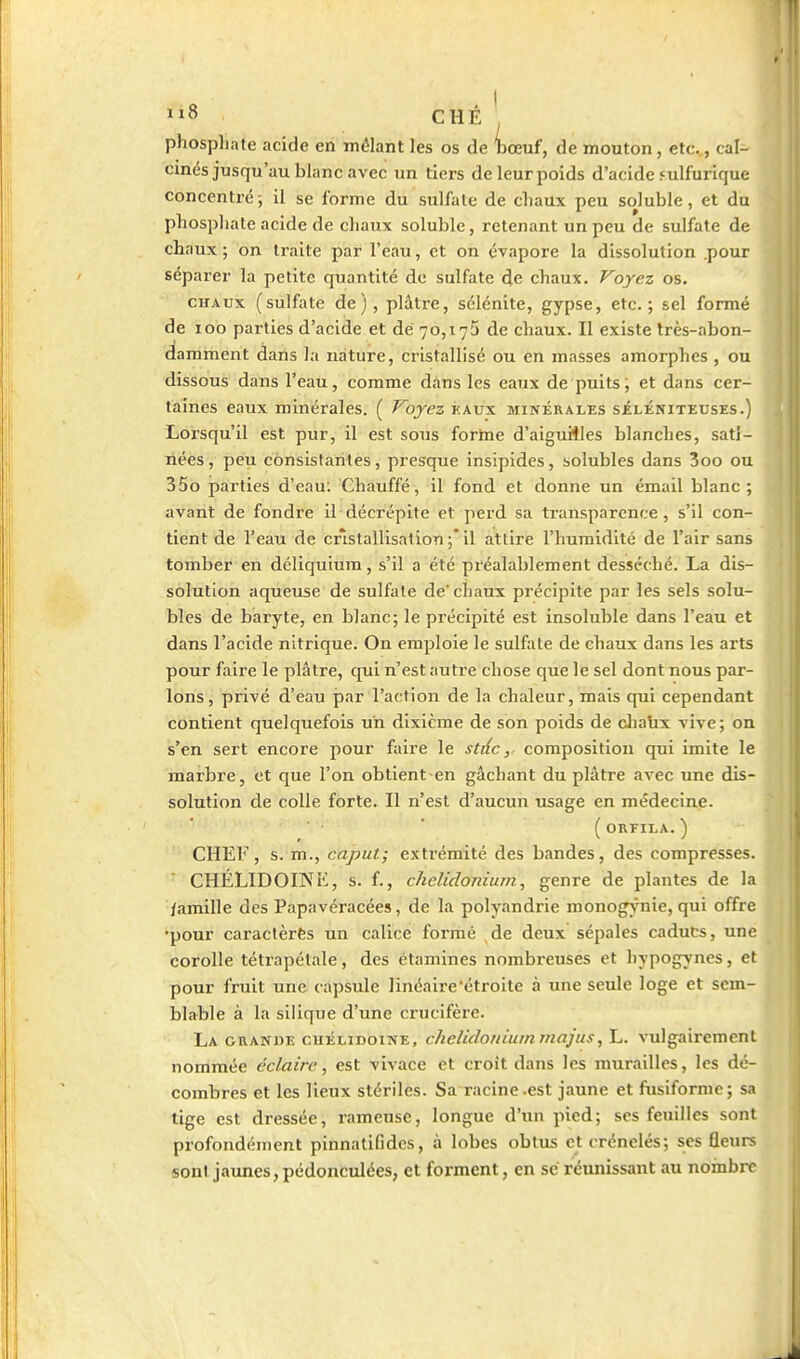 phosphate acide en mêlant les os de hœuf, de mouton, etc. , cal- cinés jusqu'au blanc avec un tiers deleurpoids d'acide fulfurlque concentré; il se l'orme du sulfate de chaux peu soluble, et du phosphate acide de chaux soluble, retenant un peu de sulfate de chaux ; on traite par l'eau, et on évapore la dissolution .pour séparer la petite quantité de sulfate de chaux. Voyez os. CHAUX (sulfate de), plâtre, sclénite, gypse, etc.; sel formé de loo parties d'acide et dé 70,175 de chaux. II existe très-abon- damment dans la nature, cristallisé ou en masses amorphes , ou dissous dans l'eau, comme dans les eaux de puits, et dans cer- taines eaux minérales. ( VojezY.ws. minérales séléniteuses.) Lorsqu'il est pur, il est sous fortae d'aiguiiles blanches, sati- nées, peu consistantes, presque insipides, solubles dans 3oo ou 35o parties d'eau; Chauffé, il fond et donne un émail blanc ; avant de fondre il décrépite et perd sa transparence, s'il con- tient de l'eau de cristallisation ;* il attire l'humidité de l'air sans tomber en déliquium, s'il a été préalablement desséché. La dis- solution aqueuse de sulfate de chaux précipite par les sels solu- bles de baryte, en blanc; le précipité est insoluble dans l'eau et dans l'acide nitrique. On emploie le sulfate de ehaux dans les arts pour faire le plâtre, qui n'est autre chose que le sel dont nous par- lons, privé d'eau par l'action de la chaleur, mais qui cependant contient quelquefois un dixième de son poids de diaux vive; on s'en sert encore pour faire le stilccomposition qui imite le marbre, et que l'on obtient en gâchant du plâtre avec une dis- solution de colle forte. Il n'est d'aucun usage en médecine. ' ' ( OKFILA. ) CHEF, s. m., caput; extrémité des bandes, des compresses. • CHÉLIDOINK, s. f., chclidoniurn, genre de plantes de la iamille des Papavéracées, de la polyandrie monogynie, qui offre •pour caractèrès un calice formé de deux sépales cadut;s, une corolle tétrapétale, des étamines nombreuses et hypogynes, et pour fruit une capsule linéaire étroite à une seule loge et sem- blable à la silique d'une crucifère. La GUANiJE cuÉLiDoiNE, clielidoriiummajus, L. vulgairement nommée éclaire, est vivace et croit dans les murailles, les dé- combres et les lieux stériles. Sa racine-est jaune et fusiforme; sa tige est dressée, rameuse, longue d'un pied; ses feuilles sont profondément pinnatifidcs, à lobes obtus et crénelés; ses fleurs sont jaunes,pédonculées, et forment, en se réunissant au nombiT