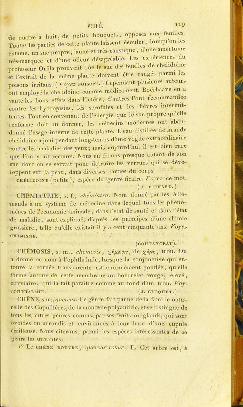 de quatre à huit, de petits bouquets, opposés aux feuîlles. Toutes les parties de cette plante laissent écouler, lorsqu on les entame, un suc propre, jaune et très-caustique, d'une amertume très-marquée et d'une odeur désagréable. Les expériences du ■professeur Orfila prouvent que le suc des feuilles de chehdoine «t l'extrait de la même plante doivent être rangés parmi les poisons irrifans. ( Foyez poisons. ) Cependant plusieurs auteur. ^ ont employé la chélidoine comme médicament. Boerhaave en a vanté les bons effets dans l'ictère; d'autres l'ont recommandée contre les hydropisies, les scrofules et les fièvres intermit- tentes. Tout en convenant de l'énergie que le suc propre qu'elle renferme doit lui donner, les médecins modernes ont aban- donné l'usage interne de cette plante. L'eau distillée de grande .•chélidoine a^joui pendant long-temps d'une vogue extraordinaire ■'Contre les maladies des yeux; mais aujourd'hui il est bien rare que l'on y ait recours. Nous en dirons presque autant de son suc dont on se servait pour détruire les verrues qui se déve- loppent STlï la peau, dans diverses parties du corps. CHÉLIDOINE (petite), espèce du genre ficaire. Voyez ce mot. (a. RICHAIID.) CHBMIATRIE j s. f., chemiatrn. Nom donné par les Alle- mands à un système de médecine dans lequel tous les phéno- mènes de l'économie animale, dans l'état de santé et dans l'état de maladie, sont expliqués d'après les principes d'une chimie 'grossière, telle qu'elle existait il y a cent cinquante ans. Voyez •CHIMISME. (cOTJTÂNCEAtr). ' CHEMOSIS, s. m., chemosis, ^y.f^aa-tç, de X'^t-^^ trou. On , a donné ce nom à l'oplithalmie, lorsque la conjonctive qui en- toure la cornée transparente est énormément gonflée; qu'elle forme autour de cette membrane un bourrelet rouge, élevé, ■ circulaire, qui la fait paraître comme au fond d'un trou. Voy. OPHTHALMIE. ' (j. CT.OQUET.) CHÊNE, s.m.,<7«e7r«j. Ce ^nre fait partie de la famille natu- relle des Cupulifères,de lamonœciepolyandrie, et se dislingue de tous les. autres genres connus, par ses fruits ou glands, qui sont ovoïdes ou arrondis et environnés à leur base d'une cupule écailleuse. Nous citerons, parmi les espèces intéressantes de ce genre les suivantes: 1° Le CHÊNE noxivRE, quercus robur, L. Cet arbre est, s