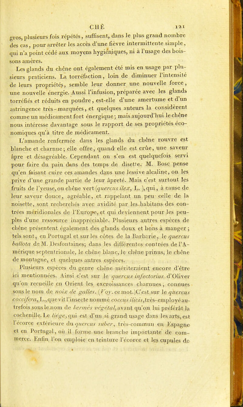 CHÊ lai gros, plusieurs fois répétés, suffisent, dans le plus grand nombre des cas, pour arrêter les accès d'une fièvre intermittente simple, qui n'a point cédé aux moyens hygiéniques, ni à l'usage des bois- sons amères. Les glands du chêne ont également été mis en usage par plu- sieurs praticiens. La torréfaction, loin de diminuer l'intensité de leurs propriétés, semble leur donner une nouvelle force, une nouvelle énergie. Aussi l'infusion, préparée avec les glands torréfiés et réduits en poudre, est-elle d'une amertume et d'un astringence très - marquées, et quelques auteurs la considèrent comme un médicament fort énergique ; mais aujourd'hui le chêne nous intéresse davantage sous le rapport de ses propriétés éco- nomiques qu'à litre de médicament. L'amande renfermée dans les glands du chêne rouvre est blanche et charnue; elle offre, quand/ elle est crue, une saveur âpre et désagréable- Cependant on s'en est quelquefois servi pour faire du pain dans des temps de disette. M. Bosc pense qu'en faisant cuire ces amandes d^ns une lessive alcaline, on les prive d'une grande partie de leur âpreté. Mais c'est surtout les fruits de l'yeuse, ou chêne vert [quercus ilex, L. ), qui, à canse 4e leur saveur douce, agréable, et rappelant un peu celle de la noisette, sont recherchés avec avidité par les.habitans des con- trées méridionales de l'Europe, et qui deviennent pour les peu- ples d'une ressource inappréciable. Plusieurs autres espèces de chêne présentent également des glands, doux et bons à manger ; tels sont, en Portugal et sur les côtes de la Barbarie, le quercus ballota de M. Desfontaines; dans les différentes contrées de l'A- mérique septentrionale, le chêne blanc, le chêne prinus, le chêne de montagne, et quelques autres espèces. Plusieurs espèces du genre cliêne mériteraient encore d'être ici mentionnées. Ainsi c'est sur le quercus infectorius à'0\iwG,v qu'on recueille en Orient les excroissances charnues, connues sous le nom de noix de galles. {Voy. cemot.)C'est sur le qiier.cus cocc</êra, L., que vit l'insecte nommé coccus «V/tii, très-employé au- trefois souslejiom de kermès végétal-,nyant qu'on lui préférât la cochenille. Le liège, (\ui est d'un si grand usage dans les arts, est l'écorce extérieure du qncrcus suher, très-commun en Jispagne et eu Portugal, où il fonuc une branche importante de com- merce. Enfin l'on emploie en teinture l'écorce et les cupules de