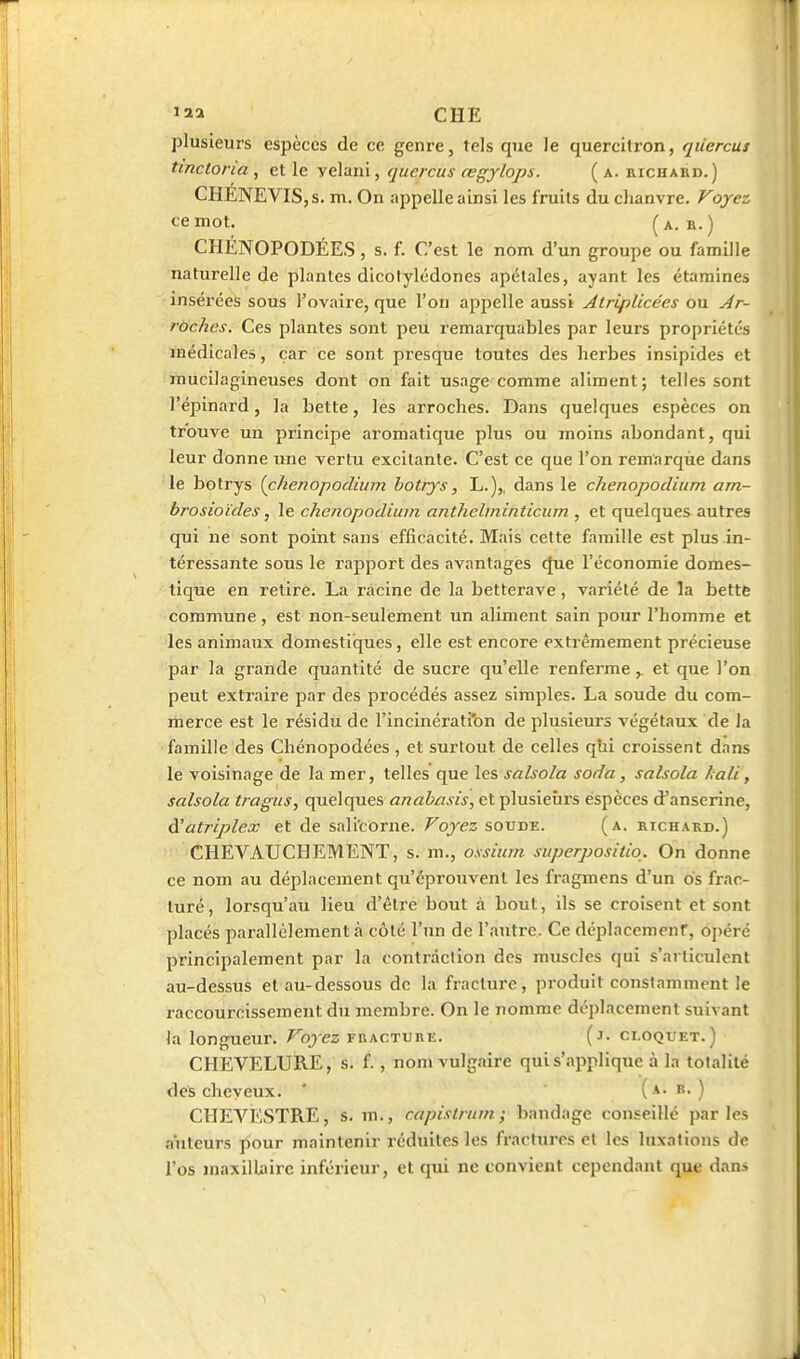 '2a CHE plusieurs espèces de ce genre, tels que le quercitron, qiiercus tmctoria , et le yelaui, qucrcus œgylops. ( a. richaud.) CHENEVISjS. m. On appelle ainsi les fruits du chanvre. Voyez ce mot. (a. B.) CHÉNOPODÉES, s. f. C'est le nom d'un groupe ou famille naturelle de plantes dicotylédones apétales, ayant les étamines insérées sous l'ovaire, que l'on appelle aussi Alriplicées ou Ar- rbches. Ces plantes sont peu remarquables par leurs propriétés médicales, car ce sont presque toutes des herbes insipides et raucilagineuses dont on fait usage comme aliment; telles sont l'épinard, la bette, les arroches. Dans quelques espèces on trouve un principe aromatique plus ou moins abondant, qui leur donne une vertu excitante. C'est ce que l'on remarque dans le botrys [chenopodium botrys, L.),, dans le chenopodium am- brosioïdes j le chenopodium anthelminticum , et quelques autres qui ne sont point sans efficacité. Mais cette famille est plus in- téressante sous le rapport des avantages que l'économie domes- tique en retire. La racine de la betterave, variété de la bette commune, est non-seulement un aliment sain pour l'homme et les animaux domestiques, elle est encore extrêmement précieuse par la grande quantité de sucre qu'elle renfermeet que l'on peut extraire par des procédés assez simples. La soude du com- merce est le résidu de l'incinérati'on de plusieurs végétaux de la famille des Chénopodées , et surtout de celles qîii croissent dans le voisinage de la mer, telles que les salsola soda, salsola hali, salsola tragus, quelques anabasis, et plusieurs espèces d'anserine, à'atriplex et de sali'corne. Voyez soude. (a. richard.) CHEVAUCHEMENT, s. m., ossium superposiiiq. On donne ce nom au déplacement qu'éprouvent les fragmens d'un os frac- turé, lorsqu'au lieu d'être bout à bout, ils se croisent et sont placés parallèlement à côté l'un de l'autre. Ce déplacemenf, opéré principalement par la contraction des muscles qui s'articulent au-dessus et au-dessous de la fracture, produit constamment le raccourcissement du membre. On le nomme déplacement suivant la longueur. Voyez fracture. (j- ci.oquet.) CHEVELURE, s. f., nom vulgaire qui s'applique à la totalité des cheveux. ' (a. b. ) CHEVESTRE, s. m., capistruni ; bandage conseillé parles auteurs pour maintenir réduites les fractures et les luxations de l'os maxillaire inférieur, et qui ne convient cependant que dan»