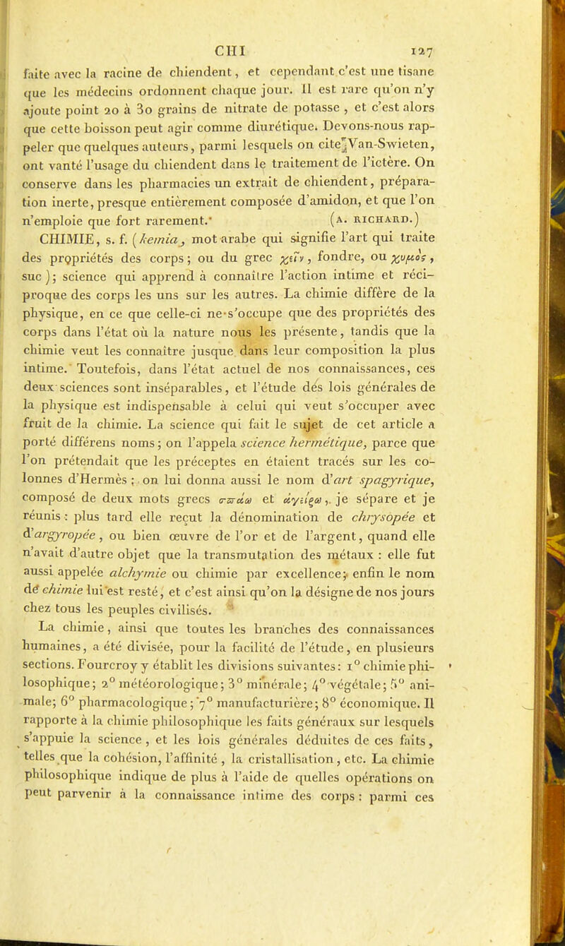 cm faite avec la racine de chiendent, et cependant c'est une tisane que les médecins ordonnent cliaque jour. 11 est rare qu'on n'y ajoute point 20 à 3o grains de nitrate de potasse , et c'est alors que cette boisson peut agir comme diurétique. Devons-nous rap- peler que quelques auteurs, parmi lesquels on citCjVan-Svs^ieten, ont vanté l'usage du chiendent dans Iç traitement de l'ictère. On conserve dans les pharmacies un extrait de chiendent, prépara- tion inerte, presque entièrement composée d'amidon, et que l'on n'emploie que fort rarement.' (a. richard.) CHIMIE, s. f. ( hemiaj mot arabe qui signifie l'art qui traite des propriétés des corps ; ou du grec x^Hi, fondre, ou xf^'^ > suc); science qui apprend à connaître l'action intime et réci- proque des corps les uns sur les autres. La chimie diffère de la physique, en ce que celle-ci ne-s'occupe que des propriétés des corps dans l'état où la nature nous les présente, tandis que la chimie veut les connaître jusque, dans leur composition la plus intime. Toutefois, dans l'état actuel de nos connaissances, ces deux sciences sont inséparables, et l'étude d^s lois générales de la physique est indispensable à celui qui veut s'occuper avec fruit de la chimie. La science qui fait le sujet de cet article a porté différens noms ; on l'appela science hermétique, parce que l'on prétendait que les préceptes en étaient tracés sur les co- lonnes d'Hermès ;. on lui donna aussi le nom d'«/t spagyrique, composé de deux mots grecs <rsrâ.a et dyil^a,. je sépare et je réunis : plus tard elle reçut la dénomination de chiysopée et à!argjrropée, ou bien œuvre de l'or et de l'argent, quand elle n'avait d'autre objet que la transmutation des rnétaux : elle fut aussi appelée alchyrnie ou chimie par excellence;, enfin le nom A.é chimie lui est resté, et c'est ainsi qu'on la désigne de nos jours chez tous les peuples civilisés. * La chimie, ainsi que toutes les branches des connaissances humaines, a été divisée, pour la facilité de l'étude, en plusieurs sections. Fourcroy y établit les divisions suivantes: 1° chimieplii- losophique; 2° météorologique; 3° minérale; 4 végétale; T» ani- male; 6° pharmacologique ; 7° manufacturière; 8° économique. Il rapporte à la chimie philosophique les faits généraux sur lesquels s'appuie la science , et les lois générales déduites de ces faits, telles que la cohésion, l'affinité , la cristallisation, etc. La chimie philosophique indique de plus à l'aide de quelles opérations on peut parvenir à la connaissance intime des corps : parmi ces