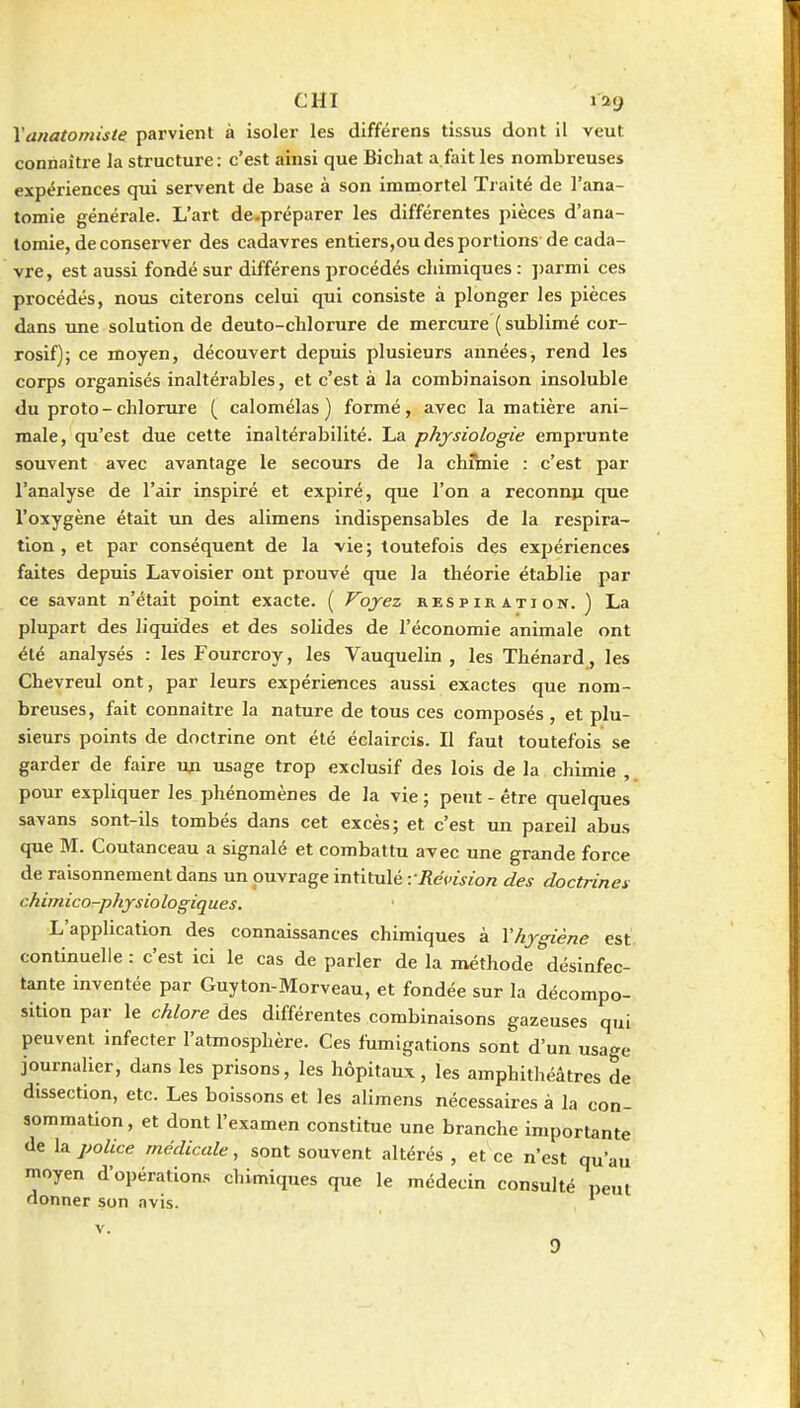 CHI lag \anatomiste parvient à isoler les différens tissus dont il veut connaître la structure: c'est ainsi que Bichat a fait les nombreuses expériences qui servent de base à son immortel Traité de l'ana- tomie générale. L'art de-préparer les différentes pièces d'ana- lomie, de conserver des cadavres entiers,ou des portions de cada- vre, est aussi fondé sur différens procédés cliimiques : jjarmi ces procédés, nous citerons celui qui consiste à plonger les pièces dans une solution de deuto-chlorure de mercure ( sublimé cor- rosif); ce moyen, découvert depuis plusieurs années, rend les corps organisés inaltéi'ables, et c'est à la combinaison insoluble du proto-chlorure ( calomélas ) formé, avec la matière ani- male, qu'est due cette inaltérabilité. La physiologie emprunte souvent avec avantage le secours de la chimie : c'est par l'analyse de l'air inspiré et expiré, que l'on a reconnu que l'oxygène était un des alimens indispensables de la respira- tion , et par conséquent de la vie; toutefois des expériences faites depuis Lavoisier ont prouvé que la théorie établie par ce savant n'était point exacte. ( Voyez respiration. ) La plupart des liquides et des solides de l'économie animale ont été analysés : les Fourcroy, les Vauquelin , les Thénard, les Chevreul ont, par leurs expériences aussi exactes que nom- breuses, fait connaître la nature de tous ces composés , et plu- sieurs points de doctrine ont été éclaircis. Il faut toutefois se garder de faire uja usage trop exclusif des lois de la chimie , pour expliquer les phénomènes de la vie ; peTit - être quelques savans sont-ils tombés dans cet excès; et c'est un pareil abus que M. Coutanceau a signalé et combattu avec une grande force de raisonnement dans un ouvrage intitulé ■.■Révision des doctrines chimico-phjrsiologiques. L'application des connaissances chimiques à Vhygiène est continuelle : c'est ici le cas de parler de la méthode désinfec- tante inventée par Guyton-Morveau, et fondée sur la décompo- sition par le chlore des différentes combinaisons gazeuses qui peuvent infecter l'atmosphère. Ces fumigations sont d'un usa'^e journalier, dans les prisons, les hôpitaux, les amphitliéâtres de dissection, etc. Les boissons et les alimens nécessaires à la con- sommation, et dont l'examen constitue une branche importante de la police médicale, sont souvent altérés , et ce n'est qu'au moyen d'opérations chimiques que le médecin consulté peut donner son avis.