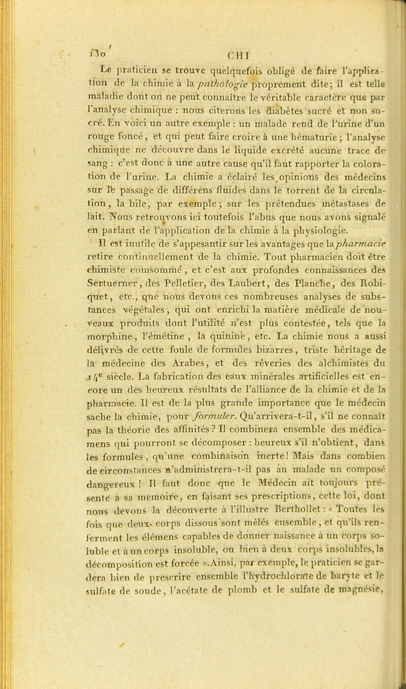 •■^»' . cm Le ]>rnticieu se trouve quelquefois obligé de faire l'applica- tion de la chimie à la pathologie ploprement dite; il est telle maladie dont ort ne peut connaître le véritable caractère que par l'analyse chimique : tiotis citerons les diabètes sucré et non su- cré. En voici un autre exemple : un malade rend de l'urine d'un rouge foncé, et qui peut faire croire à une hématurie ; l'analyse chimique ne découvre dans le liquide excrété aucuïie trace de sang : c'est donc à une autre cause qu'il faut rapporter la colora- tion de l'urine. La chimie a éclairé les opiniotis des médecins sur Ife passage de différens fluides dans le torrent de la circula- tion, la bile, par exemple; sur les prétendues métastases de lait. Nous retrouvons ici toutefois l'abus que nous avons signalé en parlant de l'application de la chimie à la physiologie. Il est inutile de s'appesantir sur les avantages que la pharmacie retire continuellement de la chimie. Tout pharmacien doit être chimiste coinsommé , et c'est aux profondes connaissances des Sértuerner, des Pelletierj des Laubert, des Planche, des Robi- quet, etc., que nous devons ces nombreuses analyses de subs- tances végétales, qui ont enrichi la matière médicale de nou- veaux produits dont l'utilité n'est plus contestée, tels que la morphine, l'émétine , la quinine, etc. La chimie nous a aussi délivrés de cette foule de fomniles bizarres, triste héritage de la médecine des ATabes, et des rêveries des alchimistes du .14® siècle. La fabrication des eaiix minérales artificielles est en- core un des heureux résultats de l'alliance de la chimie et de la pharmacie. Il est de la plus grande importance que le médecin sache la chimie, pour formuler. Qu'arrivera-t-il, s'il ne connaît pas la théorie des affinités ? Il combinera ensemble des médica- mens qui pourront se décomposer : heureux s'il n'obtient, dans les formules, qu'une combinaison inerte! Mais dans combien de circonstances n'administrera-t-il pas au malade un composé dangereux ! Il faut donc qne le Médecin ait toujours pré- senté à sa mémoire, en faisant ses prescriptions, cette loi, dont nous devons la découverte à l'illustre Berthollet : « Toutes les fois que deux. cotpS dissous sont mêlés ensemble, et qu'ils ren- ferment les élémens capables de donner naissance à un corps so- luble et àuncorps insoluble, ou bien à deux corps insolubles, la décomposition est forcée «.Ainsi, par exemple, le praticien se gar- dera bien de prescrire ensemble l'hydrochlorirte de baryte et le sulfate de soude, l'acétate de plomb et le sulfate de magnésie,