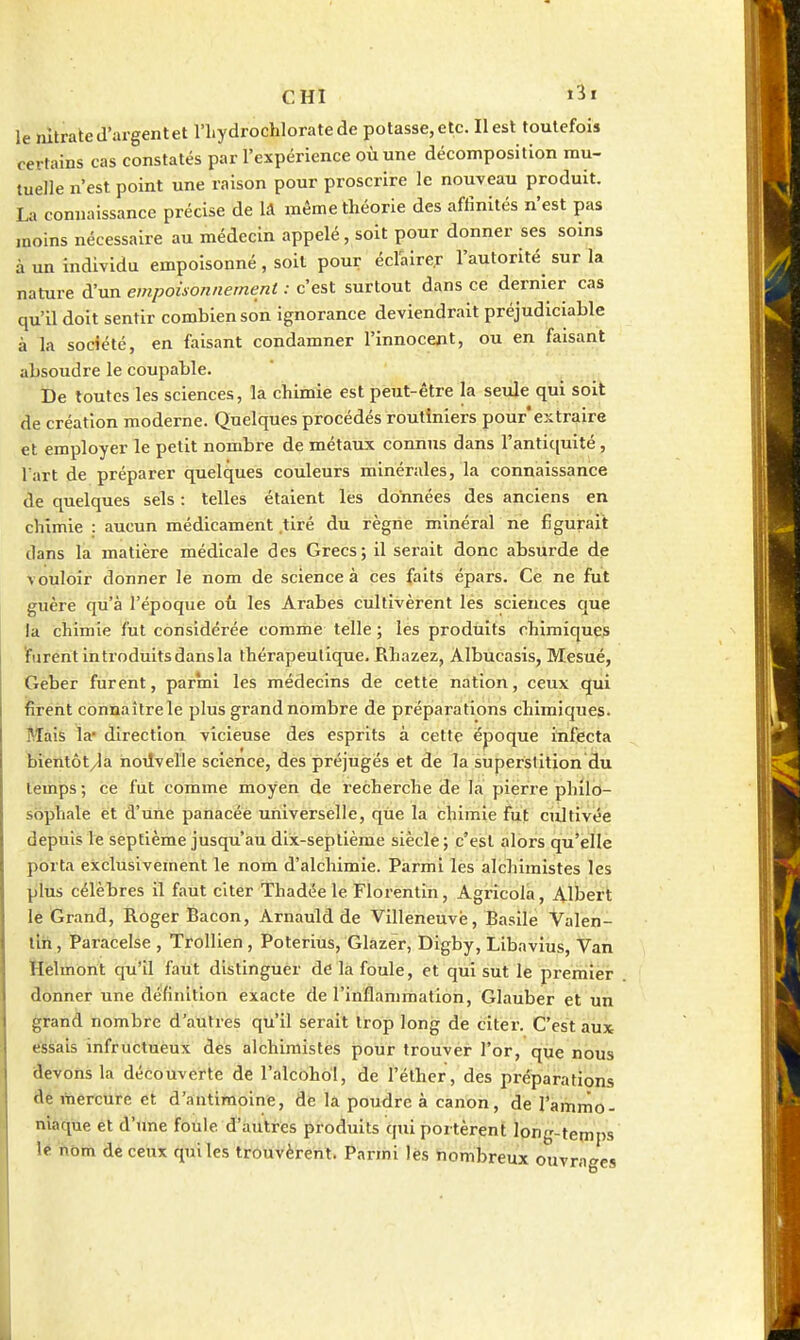 le nitrate d'argent et l'hydrochloratede potasse, etc. Il est toutefois certains cas constatés par l'expérience où une décomposition mu- tuelle n'est point une raison pour proscrire le nouveau produit. La connaissance précise de lâ même théorie des affinités n'est pas moins nécessaire au médecin appelé, soit pour donner ses soins à un individu empoisonné, soit pour éclairer l'autorité sur la nature d'un empoisonnement : c'est surtout dans ce dernier cas qu'il doit sentir combien son ignorance deviendrait préjudiciable à la société, en faisant condamner l'innocent, ou en faisant absoudre le coupable. De foutes les sciences, la chimie est peut-être la seule qui soit de création moderne. Quelques procédés routiniers pour'extraire et employer le petit nombre de métaux connus dans l'antiquité, l'art de préparer quelques couleurs minérales, la connaissance de quelques sels : telles étaient les données des anciens en chimie : aucun médicament .tiré du règne minéral ne figurait dans la matière médicale des Grecs; il serait donc absurde de vouloir donner le nom de science à ces faits épars. Ce ne fut guère qu'à l'époque où les Arabes cultivèrent lés sciences Cjue la chimie fut considérée comme telle ; les produits chimiques îfarent Introduits dans la thérapeutique. Rhazez, Albucasis, Mesué, Geber furent, parmi les médecins de cette nation, ceux qui firent connaître le plus grandnombre de préparations chimiques. Mais la* direction vicieuse des esprits à cette époque itifecta bîentôt^a hoilvelle science, des préjugés et de la superstition du temps; ce fut comme moyen de recherche de la pierre phllo- sophale et d'une panacée universelle, qùe la chimie fut cultivée depuis le septième jusqu'au dix-septième siècle; c'est alors qu'elle porta exclusiveinent le nom d'alchimie. Parmi lès alchimistes les plus célèbres il faut citer Thadée le Florentin, Agricola, Albert lé Grand, Roger Bacon, Arnauld de Villeneuve, Basile Valen- tlh, Paracelse , Trollien, Poterlus, Glazer, Digby, Libavius, Van ïîèlmbnt qu'il faut distinguer de la foule, et qui sut le premier donner une définition exacte de l'inflammation, Glauber et un grand nombre d'autres qu'il serait trop long de citer. C'est aux t^sais infructuèux dès alchimistes pour trouver l'or, que nous àevons la découverte de l'alcohol, àe l'élher, des préparations âe mercure et d'antimoine, de la poudre à canon, de l'ammo- niaque et d'une foule d'autres produits qui portèrent long-temps lé nom de ceux quiles trouvèrent. Parmi lés Nombreux ouvrages