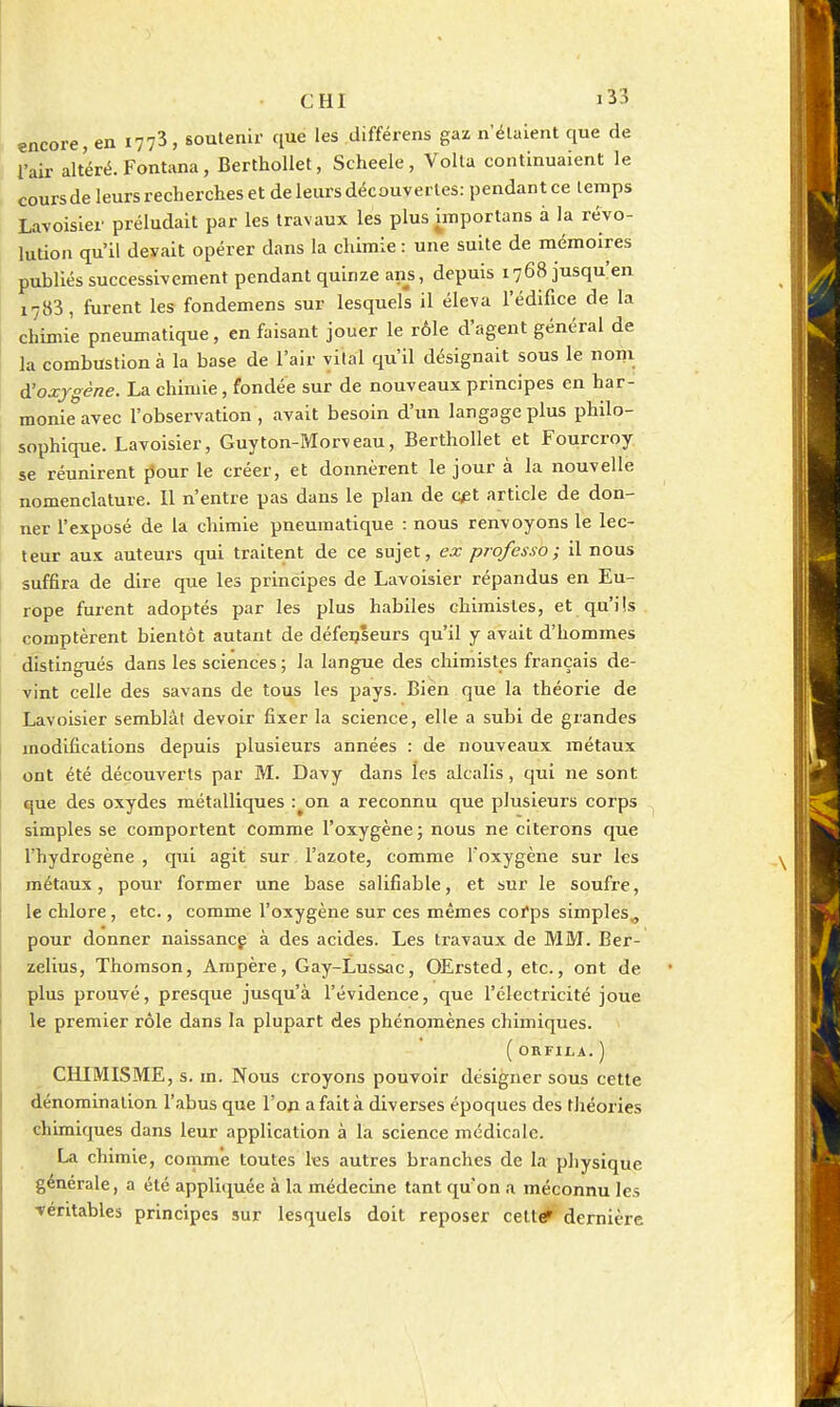 encore, en 1773, soutenir que les différens gaz n'étaient que de l'air altéré. Fontana, Berthollet, Scheele, Voila continuaient le cours de leurs recherches et de leurs découvertes: pendant ce temps Lavoisier préludait par les travaux les plus hnportans à la révo- lution qu'il devait opérer dans la chimie : une suite de mémoires publiés successivement pendant quinze ans, depuis 1768 jusqu'en 1783, furent les fondemens sur lesquels il éleva l'édifice de la chimie pneumatique, en faisant jouer le rôle d'agent général de la combustion à la base de l'air vital qu'il désignait sous le noni ^oxygène. La chimie, fondée sur de nouveaux principes en har- monie avec l'observation , avait besoin d'un langage plus philo- sophique. Lavoisier, Guyton-Morveau, Berthollet et Fourcroy se réunirent [Jour le créer, et donnèrent le jour à la nouvelle nomenclature. 11 n'entre pas dans le plan de c^t article de don- ner l'exposé de la chimie pneumatique : nous renvoyons le lec- teur aux auteurs qui traitent de ce sujet, ex professa; il nous suffira de dire que les principes de Lavoisier répandus en Eu- rope furent adoptés par les plus habiles chimistes, et qu'ils comptèrent bientôt autant de défenseurs qu'il y avait d'hommes distingués dans les sciences ; la langue des chimistes français de- vint celle des savans de tous les pays. Bien que la théorie de Lavoisier semblât devoir fixer la science, elle a subi de grandes modifications depuis plusieurs années : de nouveaux métaux ont été découverts par M. Davy dans les alcalis, qui ne sont que des oxydes métalliques :^on a reconnu que plusieurs corps simples se comportent comme l'oxygène; nous ne citerons que l'hydrogène , qui agit sur l'azote, comme l'oxygène sur les métaux, pour former une base salifiable, et sur le soufre, le chlore, etc., comme l'oxygène sur ces mêmes coi'ps simples^ pour donner naissancf à des acides. Les travaux de MM. Ber- zelius, Thomson, Ampère, Gay-Lussac, OErsted, etc., ont de plus prouvé, presque jusqu'à l'évidence, que l'électricité joue le premier rôle dans la plupart des phénomènes chimiques. ( ORFILA. ) CHIMISME, s. m. Nous croyons pouvoir désigner sous cette dénomination l'abus que l'on a fait à diverses époques des théories chimiques dans leur application à la science médicale. La chimie, comme toutes les autres branches de la physique générale, a été appliquée à la médecine tant qu'on a méconnu les véritables principes sur lesquels doit reposer celt# dernière