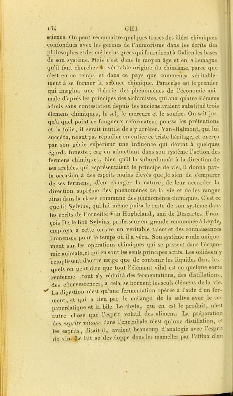 science. On peut reconnaître quelques traces des idées chimiques confondues avec les germes de l'humorisrae dans les écrits de.i pliilosoplies et des médecins grecs qui fournirent à Galion les bases de son système. Mais c'est dans le moyen âge et en Allemagne qu'il faut cherclier 4a véritable origine du cliimisme, parce que c'est en ce temps et dans ce pays que commença véritable- ment à se former la seîence chimique. Paracelse est le premier qui imagina une théorie des phénomènes de l'économie ani- male d'après les principes des alchimistes, qui aux quatre élémens admis sans contestation depuis les anciene avaient substitué trois élémens chimiques, le sel, le mercure et le soufre. On sait jus- qu'à quel point ce fougueux réformateur poussa les prétentions et la folie; il serait inutile de s'y arrêter. Van-H^lmont, qui lui succéda, ne sut pas répudier en entier ce triste héritage, et exerça par son génie supérieur une influence qui devint à quelques égards funeste ; car en admettant dans son système l'action des fermens chimiques, bien qu'il la subordonnât à la direction de ses archées qui représentaient le principe de vie, il donna par- là occasion à des esprits moins élevés que Je sien de s'emparer de ses fermens, d'en changer la nature, de leur accorder la direction suprême des phénomènes de la vie et de les ranger ainsi dans la classe commune des phénomènes chimiques. C'est ce que fit Sylvius, qui lui-même puisa le reste de son système dans les écrits de Corneille Van Hogheland, ami de Descartes. Fran- çois De le Boë Sylvius, professeur en grande renommée à Leyde_, employa a cette œuvre un véritable talent et des connaissances immenses pour le temps où il a vécu. Son système roule unique- ment sur les opérations chimiques qui se passent dans réco;io- mie animale,et qui en sont les seuls pr.incipes actifs. Les solides n y remplissent d'autre usage que de contenir les liquides dans les- quels on peut dire que tout l'élément vital est en quelque sorte renfermé : tout s'y réduit à des fermentations, des distillations, des effervescences 5 à cela se bornent les seuls élémens delà vie. ^ La digestion n'est qu'une fermentation opérée à l'aide d'un fei - ment, et qui a lieu par le mélange de la salive avec le suc pancréatique et la bile. Le chyle, qui en est le produit, n'est autre chose que l'esprit volatil des alimcns. La préparation des esprits vilaux dans l'encéphale n'est qu'une distillation, d les esprits, disait-il, avalent beaucoup d'analogie avec l'esprit de vin. i.e lait se développe dans les mamelles par l'afflux d'un