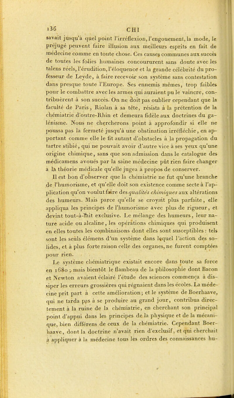 savait jusqu'à quel point l'irréflexion, l'engouement, la mode, le préjugé peuvent faire illusion aux meilleurs esprits en fait de médecine comme en toute chose. Ces causes communes aux succès de toutes les folies humaines concoururent sans doute avec les talens réels, l'érudition, l'éloquence et la grande célébrité du pro- fesseur de Leyde, à faire recevoir son système sans contestation dans presque toute l'Europe. Ses ennemis mêmes, trop faibles pour le combattre avec les armes qui auraient pu le vaincre, con- tribuèrent à son succès. On ne doit pas oublier cependant que la faculté de Paris, Riolan à sa tête, résista à la prétention de la chémiatrie d'outre-Rhin et demeura fidèle aux doctrines du ga- lénisme. Nous ne chercherons point à approfondir si elle ne poussa pas la fermeté jusqu'à une obstination irréfléchie, en ap- portant comme elle le fit autant d'obstacles à la propagation du tartre stibié, qui ne pouvait avoir d'autre vice à ses yeux qu'une origine chimique, sans que son admission dans le catalogue des médicamens avoués par la saine médecine pût rien faire changer à Iji théorie médicale qu'elle jugea à propos de conserver. Il est bon d'observer que la chémiatrie ne fut qu'une branche de l'humorisme, et qu'elle doit son existence comme secte à l'ap- plication qu'on voulut faire des qualités chimiques aux altérations des humeurs. Mais parce qu'elle se croyait plus parfaite, elle appliqua les principes de l'humorisme avec plus de rigueur, et devint tout-à-fcit exclii^ive. Le mélange des humeurs, leur na- ture acide ou alcaline, les opéiations chimiques qui produisent en elles toutes les combinaisons dont elles sont susceptibles : tels sont les seuls élémens d'un système dans lequel l'action des so- lides, et à plus forte raison celle des organes, ne furent comptées pour rien. Le système chémiatrique existait encore dans toute sa force en 1680 ; raais bientôt le flambeau de la philosophie dont Bacon et Newton avaient éclairé l'étude des sciences commença à dis- siper les erreurs grossières qui régnaient dans les écoles. La méde- cine prit part à cette amélioration; et le système deBoerhaave, qui ne larda pps à se produire au grand jour, contribua direc- tement à la ruine de la chémiatrie, en cherchant son principal point d'appui dans les principes de la physique et de la mécani- que, bien différens de ceux de la chémiatrie. Cependant Boer- haave, dont la doctrine n'avait rien d'exclusif, et qui cherchait à appliquer à la médecine tous les ordres des connaissances hu-