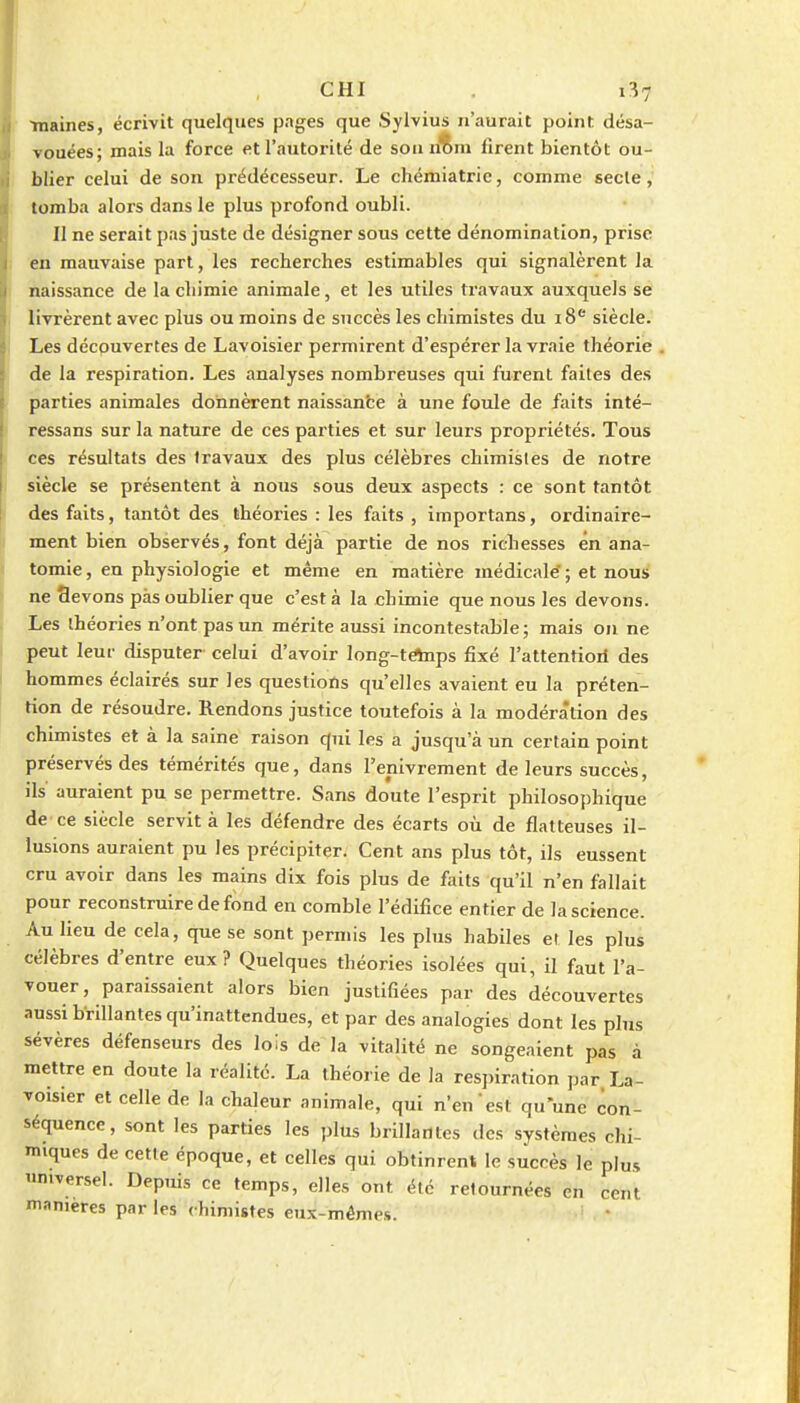 CHI 1^7 Tnaines, écrivit quelques pages que SyWius n'aurait point désa- vouées; mais la force etrautorilé de son n%m lirent bientôt ou- blier celui de son prédécesseur. Le chémiatric, comme secte, tomba alors dans le plus profond oubli. Il ne serait pas juste de désigner sous cette dénomination, prise en mauvaise part, les recherches estimables qui signalèrent la naissance de la chimie animale, et les utiles travaux auxquels se livrèrent avec plus ou moins de succès les chimistes du 18 siècle. Les découvertes de Lavoisier permirent d'espérer la vraie théorie de la respiration. Les analyses nombreuses qui furent faites des parties animales donnèrent naissante à une fotde de faits inté- ressans sur la nature de ces parties et sur leurs propriétés. Tous ces résultats des fravaux des plus célèbres chimisles de notre siècle se présentent à nous sous deux aspects : ce sont tantôt des faits, tantôt des théories : les faits , importans, ordinaire- ment bien observés, font déjà partie de nos richesses en ana- tomie, en physiologie et même en matière médicale'; et nous ne flevons pas oublier que c'est à la chimie que nous les devons. Les théories n'ont pas un mérite aussi incontestable ; mais on ne peut leur disputer celui d'avoir long-tAnps fixé l'attentioil des hommes éclairés sur les questions qu'elles avaient eu la préten- tion de résoudre. Rendons justice toutefois à la modération des chimistes et à la saine raison qui les a jusqu'à un certain point préservés des témérités que, dans l'enivrement de leurs succès, ils auraient pu se permettre. Sans doute l'esprit philosophique de ce siècle servit à les défendre des écarts où de flatteuses il- lusions auraient pu les précipiter. Cent ans plus tôt, ils eussent cru avoir dans les mains dix fois plus de faits qu'il n'en fallait pour reconstruire de fond en comble l'édifice entier de la science. Au lieu de cela, que se sont permis les plus habiles et les plus célèbres d'entre eux? Quelques théories isolées qui, il faut l'a- vouer, paraissaient alors bien justifiées par des découvertes aussi brillantes qu'inattendues, et par des analogies dont les plus sévères défenseurs des lois de la vitahté ne songeaient pas à mettre en doute la réalité. La théorie de la respiration par La- voisier et celle de la chaleur animale, qui n'en est qu'une con- séquence, sont les parties les plus brillantes des systèmes chi- miques de cette époque, et celles qui obtinrent le succès le plus n.versei. Depuis ce temps, elles ont été retournées en cent manières par les chimistes eux-mêmes.