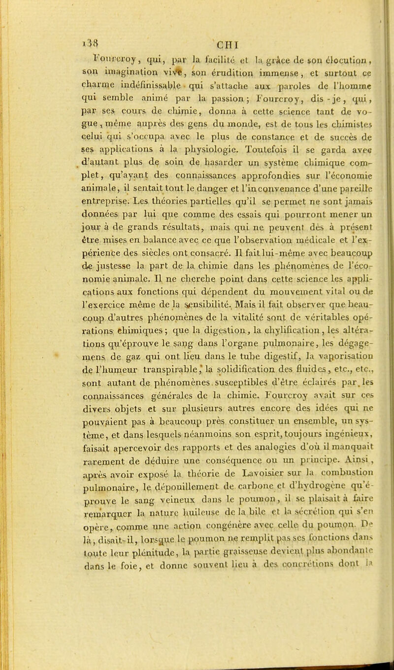 VoTircroy, qui, par la facilité et la grâce de son élocution , son imagina lion vi>,*, son érudition immense, et surtout ce charme indéfinissal)le • qui s'attache aux paroles de l'hominc qui semble animé par la passion; Fourcroy, dis-je, qui, par ses cours de chijpiie, donna à cette science tant de vo- gue , même auprès des gens du monde, est de tous les chimistes celui qui s'occupa avec le plus de constance et de succès de ses applications à la physiologie. Toutefois il se garda avec ^ dlawiant plus dç soin de hasarder un système chimique com- plet, qu'ayant des connaissances approfondies sur l'économie animale, il sentait tout le danger et l'inconvenance d'une pareille entreprise. Les théories partielles qu'il se permet ne sont jamais données par lui que comme des essais qui pourront mener un jour à de grands résultats, mais qui ne peuvent dès à présent être mises en balance avec ce que l'observation médicale et l'ex- périence des siècles ont consacré. Il fait lui-même avec beaucoup dfÇ justesse la part de la chimie dans les phénomènes de l'éco- nomie animale. Il ne cherche point dans cette science les appli- cations aux fonctions qui dépendent du mouvement vital ou de l'exercice même de la ^nsibilité. Mais il fait observer que beau- coup d'autres phénomènes de la vitalité sont de véritables opé- rations chimiques ; que la digestion, la chylification, les altéra- tions qu'éprouve le sang dans l'organe pulmonaire, les dégage- niens, de gaz qui ont lieu dans le tube digestif, la vaporisation de l'humeur transpirablela solidification des fluides, etc., etc., sont autant de phénomènes, susceptibles d'être éclairés par, les connaissances générales de la chimie. Fourcroy avait sur ces divers objets et sur plusieurs autres encore des idées qui ne pouvAient pas à beaucoup près constituer un ensemble, un sys- tème, et dans lesquels néanmoins son esprit, toujours ingénieux, faisait apercevoir des rapports et des analogies d'où il manquait rarement de déduire une conséquence ou un principe. Ainsi , après avoir exposé la théorie de Lavoisier sur la combustion pulmonaire, le dépouillement de carbone et d'hydrogène qu'é- prouve le sang veineux dans le poumon, il se plaisait à faire remarquer la nature huileuse de la bile et la sécrétion qui s'en opère, comme une action congénère avec celle du poumon. D là, disait^il, lorsg^ue le poumon m remplit pas ses fonctions dans toute leur plénitude, la iwrtie graisseuse devient plus abondante dans le foie, et donne souvent lieu à des concrélion.s dont i.i