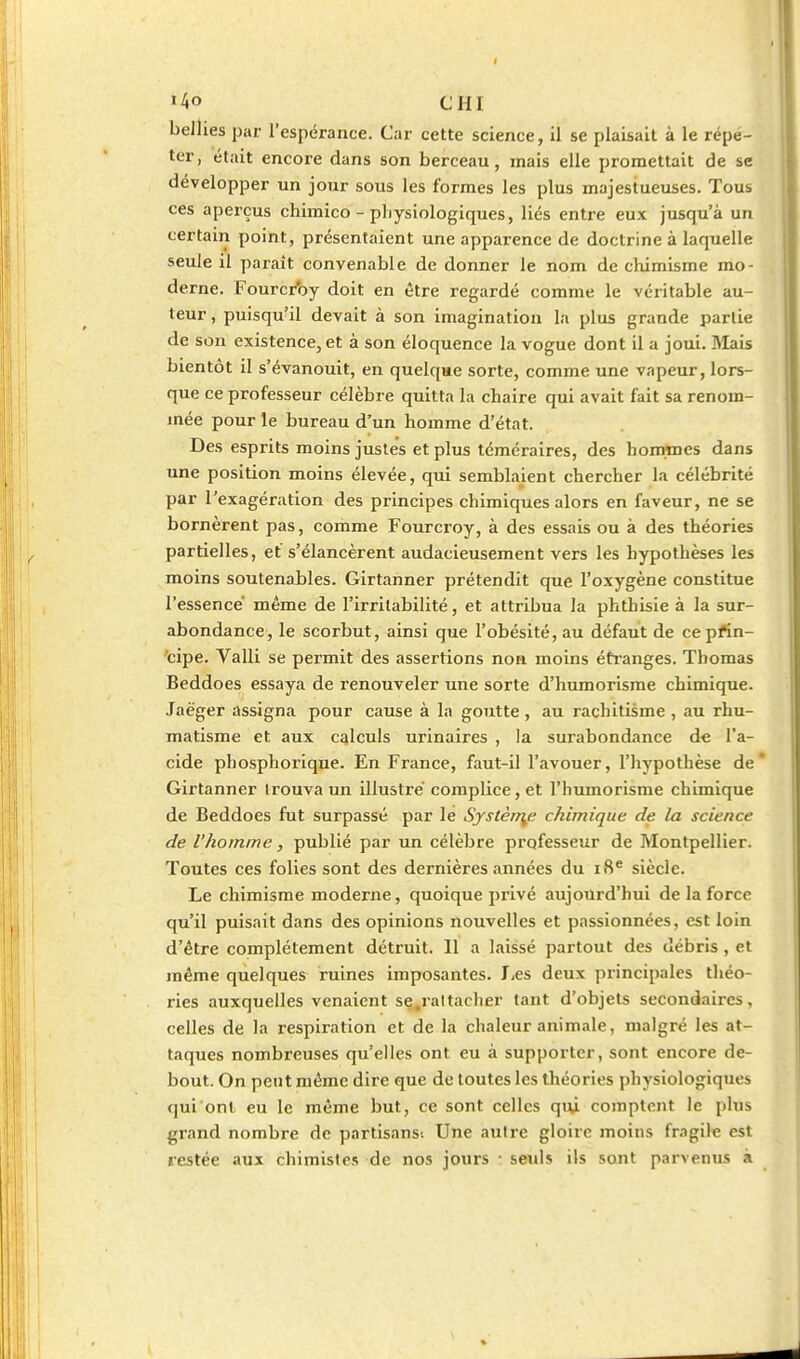 belhes par l'espérance. Car cette science, il se plaisait à le répe- ter, était encore dans son berceau, mais elle promettait de se développer un jour sous les formes les plus majestueuses. Tous ces aperçus chimico - physiologiques, liés entre eux jusqu'à un certain point, présentaient une apparence de doctrine à laquelle seule il paraît convenable de donner le nom de chimisme mo- derne. Fourci'oy doit en être regardé comme le véritable au- teur , puisqu'il devait à son imagination la plus grande partie de sou existence, et à son éloquence la vogue dont il a joui. Mais bientôt il s'évanouit, en quelque sorte, comme une vapeur, lors- que ce professeur célèbre quitta la chaire qui avait fait sa renom- mée pour le bureau d'un homme d'état. Des esprits moins justes et plus téméraires, des hommes dans une position moins élevée, qui semblaient chercher la célébrité par l'exagération des principes chimiques alors en faveur, ne se bornèrent pas, comme Fourcroy, à des essais ou à des théories partielles, et s'élancèrent audacieusement vers les hypothèses les moins soutenables. Girtanner prétendit que l'oxygène constitue l'essence même de l'irritabilité, et attribua la phthisie à la sur- abondance, le scorbut, ainsi que l'obésité, au défaut de cepfin- cipe. Valli se permit des assertions non moins étranges. Thomas Beddoes essaya de renouveler une sorte d'humorisme chimique. Jaèger assigna pour cause à la goutte , au rachitisme , au rhu- matisme et aux calculs urinaires , la surabondance de l'a- cide phosphorique. En France, faut-il l'avouer, l'hypothèse de' Girtanner trouva un illustre' complice, et l'humorisme chimique de Beddoes fut surpassé par lé Systèn^e chimique de la science de l'homme, publié par un célèbre professeur de Montpellier. Toutes ces folies sont des dernières années du iS* siècle. Le chimisme moderne, quoique privé aujourd'hui de la force qu'il puisait dans des opinions nouvelles et passionnées, est loin d'être complètement détruit. Il a laissé partout des débris , et même quelques ruines imposantes. JiCS deux principales théo- ries auxquelles venaient se.raltacher tant d'objets secondaires, celles de la respiration et de la chaleur animale, malgré \ts at- taques nombreuses qu'elles ont eu à supporter, sont encore de- bout. On peut même dire que de toutes les théories physiologiques qui ont eu le même but, ce sont celles qui comptent le plus grand nombre de partisans. Une autre gloire moins fragile est restée aux chimistes de nos jours • sevils ils sout parvenus à