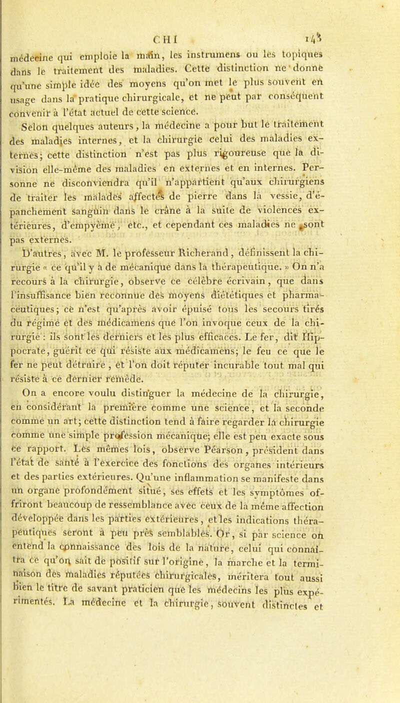 CHI lA^ médecine qui emploie la mrfin, les instrumens ou les topiques dans le traitement des maladies. Cette distinction ne'donné qu'une simple idée des moyens qu'on met l^e plus soiiVeiit eA usage dans la pratique chirurgicale, et ne peut par conséquent convenir à l'état actuel de cette science. Selon quelques auteurs, la médecine a pour but lé tràîtéiîient des maladies internes, et la chirurgie celui des maladies ex- ternes; cette distinction n'est pas plus rigoureuse que la di- vision elle-même des maladies en externes et en internes. Per- sonne né disconviendra qu'il' n'appriftient qu'aux chirurgiens de tiràltér les malades affecte^ de pierre <ians là vessie, d'é- panchemeiil sanguin daris le crâne à la suite de violences ex- térieures, d'empyème; etc., et cependant ces maladies ne ^sont -11. 1 .'.yj:u ''iV>'ir- pas externes. t)'autres, avec M. le professeur Richerand, définissent la chi- rurgie  ce qu'il y a de mécanique dans là thérapeutique. » On n'a recours à la chirurgie, observe ce célèbre écrivain, que dans l'insuffisance bien reconnue des môyéns diététiques et pharma^ cëuliques; cè n'est qu'après avoir épuisé tous lès secours tirés du régime ét des médicaihens que l'on invoqUe céux de la chl- rùrgié : ils sont les derniers et les plUs efficaces. Le fer, dit ittp- pôcraté, guérit ce qui résiste aux médicaméhs; le feu cé qiie le fer ne peut détruire , êt l'on doit répulér incurable tout mal qui résiste à cè dernier rémède. On a encore voulu distin'guer la médecine de la chirurgie , èn considérant la premi'ère comme uiiè sciènce, et la seconde comme un art; cette distinction tend à faire regarder là cliirurgie comme Une simple profession mécanique; elle est peu exacte sous ce rapport. Lès mêmes lois, obsèrve Péarson, président dans l'éta't de santé à l'éxercicé des fonctions des organes intérieurs et des parties extérieures. Qu'une inflammation se manifeste dans un organe profondélùent situé, ses effets et les symptômes of- friront beaucôup de ressemblance avèc cèUx de la même affection développée dans les pàïties éitërièui'ès, etles indications théra- peutiques Sèrottt à peu près semblablés. ijir, si par science oh ëhte'nd la cpHnaissancè des lois de la nat'ur-è, celui qui connàî- ti-à ce qu'on sait dè positif sut l'origine, la marche et la termi- naison dés maladies réputées èhirurgicalès, méritera tout aussi bien le titre de savant praticien que les médecins les pliis expé- rimentés. La médecine et la chirurgie, souvent distiUcles et