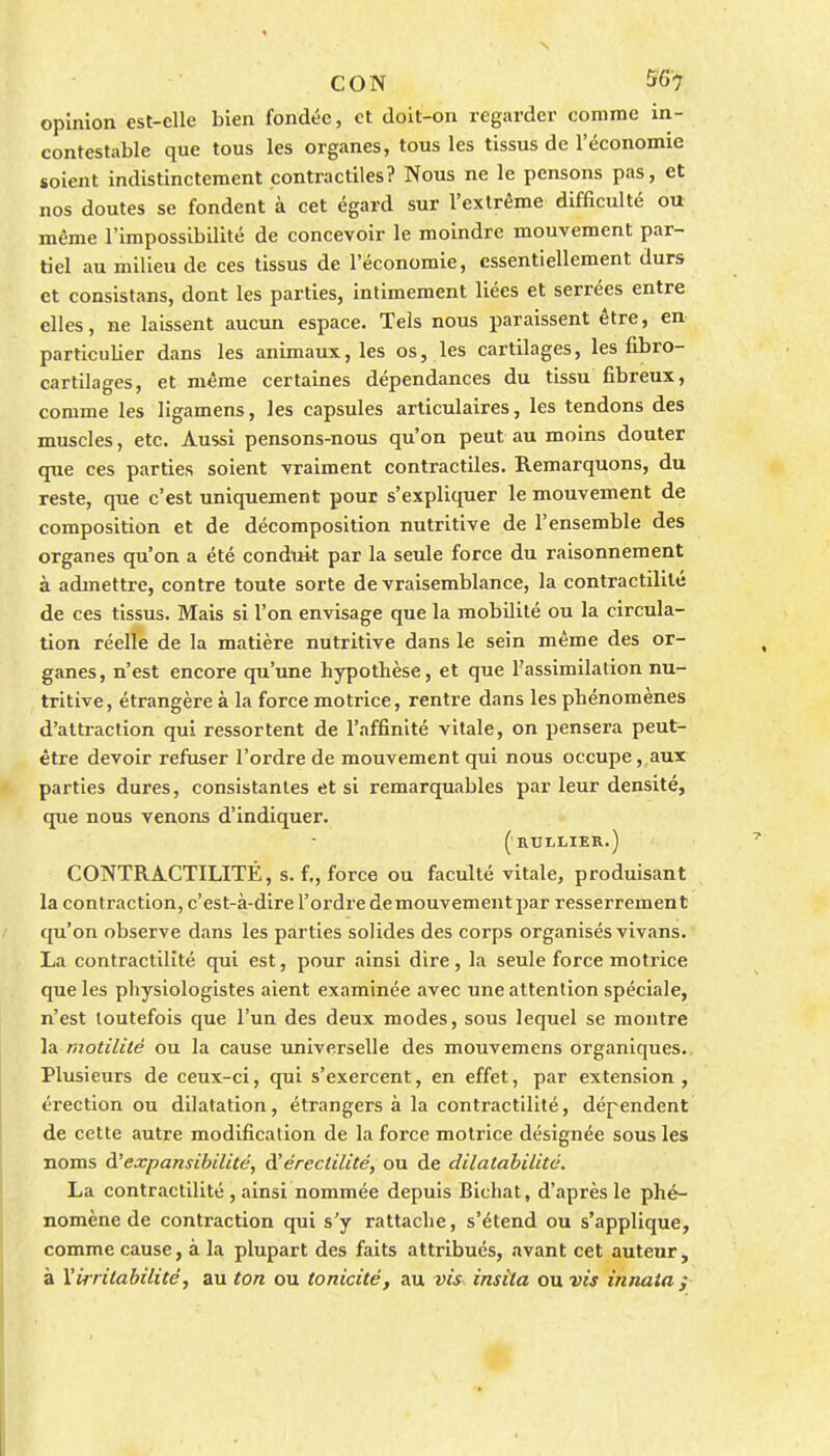 opinion est-elle bien fondée, et doit-on regarder comme in- contestable que tous les organes, tous les tissus de l'économie soient indistinctement contractiles? Nous ne le pensons pas, et nos doutes se fondent à cet égard sur l'extrême difficulté ou même l'impossibilité de concevoir le moindre mouvement par- tiel au milieu de ces tissus de l'économie, essentiellement durs et consistans, dont les parties, intimement liées et serrées entre elles, ne laissent aucun espace. Tels nous paraissent être, en particulier dans les animaux, les os, les cartilages, les fibro- cartilages, et même certaines dépendances du tissu fibreux, comme les ligamens, les capsules articulaires, les tendons des muscles, etc. Aussi pensons-nous qu'on peut au moins douter que ces parties soient vraiment contractiles. Remarquons, du reste, que c'est uniquement pour s'expliquer le mouvement de composition et de décomposition nutritive de l'ensemble des organes qu'on a été conduit par la seule force du raisonnement à admettre, contre toute sorte de vraisemblance, la contractililé de ces tissus. Mais si l'on envisage que la mobilité ou la circula- tion réelle de la matière nutritive dans le sein même des or- ganes, n'est encore qu'une hypothèse, et que l'assimilation nu- tritive, étrangère à la force motrice, rentre dans les phénomènes d'attraction qui ressortent de l'affinité vitale, on pensera peut- être devoir refuser l'ordre de mouvement qui nous occupe, aux parties dures, consistantes et si remarquables par leur densité, que nous venons d'indiquer. (rullier.) CONTRACTILITÉ, s. f., force ou faculté vitale, produisant la contraction, c'est-à-dire l'ordre de mouvement par resserrement qu'on observe dans les parties solides des corps organisés vivans. La contractilîté qui est, pour ainsi dire, la seule force motrice que les physiologistes aient examinée avec une attention spéciale, n'est toutefois que l'un des deux modes, sous lequel se montre la motilité ou la cause universelle des mouvemens organiques.. Plusieurs de ceux-ci, qui s'exercent, en effet, par extension , érection ou dilatation, étrangers à la contractilité, dépendent de cette autre modification de la force motrice désignée sous les noms à.'expansibilité, diérectilité, ou de dilatabilité. La contractilité , ainsi nommée depuis Bichat, d'après le phé- nomène de contraction qui s'y rattache, s'étend ou s'applique, comme cause, à la plupart des faits attribués, avant cet auteur, à ^irritabilité, au ton ou tonicité, au vis. insita ou vis innaia j