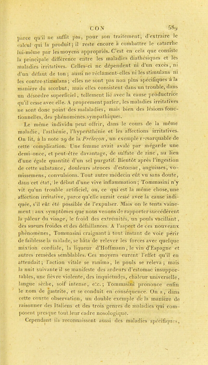 {y.uxe qu'il ne suffit pas, pour son traitement, d'extraire le i'iûcul qui la produit; il reste encore à combattre le catarrhe lui-même par les moyens appropriés. C'est en cela que consiste la principale différence eutre les maladies diathcsiques et les maladies irritatives. Cclies-cl ne dépendent ni d'un excès, ni d'un défaut de Ion ; aussi ne récLlment-elles ni les stimulans ni les contre-stimulans ; elles ne sont pas non plus spécifiques à la manière du scorbut, jnais elles consistent dans un trouble, dans un désordre superficiel, tellement lié avec la cause productrice qu'il cesse avec elle. A proprement parler, les maladies irritatives ne sont donc point des malaladies, mais bien des lésions fonc- tionnelles, des phénomènes sympathiques. Le même individu peut offrir, dans le cours de la même maladie, l'asthénie, l'hypcrsthénie et les affections irritatives. On lit, à la note 29 de la Préleçon, un exemplé r emarquable de cette complication. Une femme avait avalé par mégarde une demi-once, et peut-être davantage, dé sulfate de zinc , au lieu d'une égale quantité d'un sel purgatif. Bientôt après l'ingestion de celte substance, douleurs ntroces d'estomac, angoisses, vo- missemens, convulsions. Tout autre médecin eût vu sans doute, daus cet état, le début d'une vive inflammation; Tommasini n'y vit qu'un trouble artificiel, ou, ce qui est la même chose,une affection irrilalive, parce qu'elle aurait cessé avec la cause indi- quée, s'il eût été possible de l'expulser. Mais on le lenta vaine- ment : aux symptômes que nous venons de ra])porter succédèrent la pâleur du visage, le froid des extrémités, un pouls vacillant, des sueurs froides et des défaillances. A l'aspect de ces nouveaux phénomènes, Tommasini craignant à tout instant de voir périr de faiblesse la malade, se hâta de relever les forces avec quelque mixiion cordiale, la liqueur d'Hoffmann, le vin d'Espagne et autres remèdes semblables. Ces moyens eurent l'effet qu'il en attendait ; l'action vitale se ranima, le pouls se releva ; mais la nuit suivante il se manifeste des ardeurs d'estomac insuppor- tables, une fièvre violente, des inquiétudes, chaleur universelle, langue sèche, soif intense, elc. ; Tommasini prononce enfin le nom de gastrite, et se conduit en conséquence. On a, dans cette courte observation, un double exemple dL la manière de raisonner des Italiens et des trois genres de maladies qui com- posent presque tout leur cadre nosologique. Cependant ils reconnaissent aussi des maladies spécifiqups,