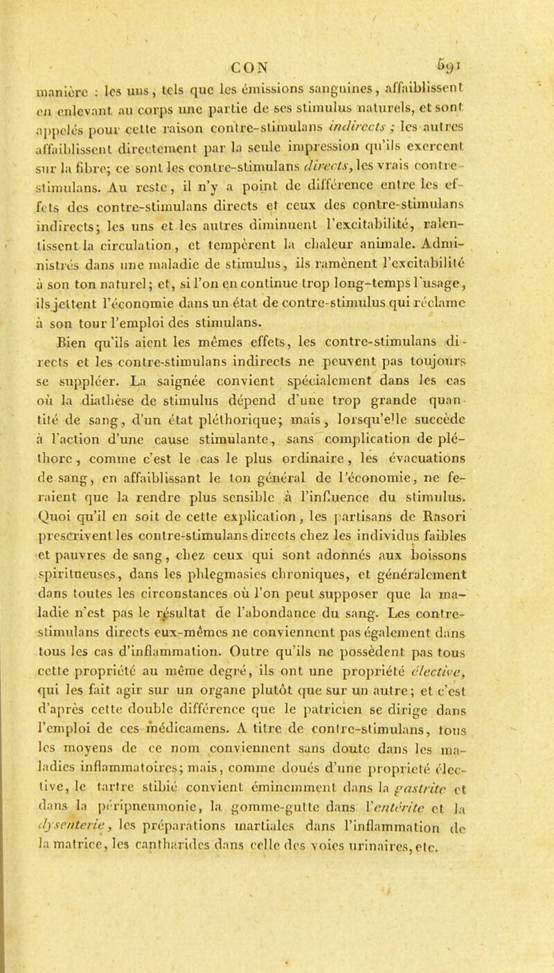 CON Û91 manière : les uns, tels que les émissions sanguines, affaiblissent en enlevant au corps une partie de ses stimulus naturels, et sont appelés pour celle raison conlrc-stinmlans imliiccti- ; les autres affaiblissent directement par la seule impression qu'ils exercent sur la fibre; ce sonl les contre-stimulans directs, les vrais contre - stinuilans. Au reste, il n'y a point de différence entre les ef- fets des contre-stimulans directs et ceux des contre-stimulans indirects; les uns et les autres diminuent l'excitabilité, ralen- tissent la circulation, et tempèrent la chaleur animale. Admi- nistrés dans une maladie de stimulus, ils ramènent l'excitabilité à son ton naturel; et, si l'on en continue trop long-temps l'usage, ilsjeltent l'économie dans un état de contre-stimulus qui récLirac à son tour l'emploi des stimulans. Bien qu'ils aient les mêmes effets, les contre-stimulans di- rects et les contre-stimulans indirects ne peuvent pas toujours se suppléer. La saignée convient spécialement dans les cas où la diatlicse de stimulus dépend d'une trop grande quan. tilé de sang, d'un état pléthorique; mais, lorsqu'elle succède à l'action d'une cause stimulante, sans complication de plé- thore , comme c'est le cas le plus ordinaire, les évacuations de sang, en affaiblissant le ton général de l'économie, ne fe- raient que la rendre plus sensible à l'influence du stimulus. Quoi qu'il en soit de cette exjilicalion, les j^irtisans de Rasori presmvent les contre-stimulans directs chez les individus faibles -et pauvres de sang, chez ceux qui sont adonnés aux boissons spiritneuses, dans les phlegmasics chroniques, et généz'alement dans toutes les circonstances où l'on peut supposer que la ma- ladie n'est pas le résultat de l'abondance du sang. Les contre- stimulans directs eux-mêmes ne conviennent pas également dans tous les cas d'inflammation. Outre qu'ils ne possèdent pas tous cette propriété au même degré, ils ont une propriété élective, qui les fait agir sur un organe plutôt que sur un autre ; et c'est d'après cette double différence que le patricien se dirige dans l'emploi de ces inédicamens. A titre de conire-stimulans, tous les moyens de ce nom conviennent sans doute dans les ma- ladies inflammatoires; mais, comme doués d'une propiicté élec- tive, le tarire stibié convient éminemment dans la ^axtritc et dans la péripneumonie, la gomme-gulte dans Ventrrite et la dysenterie, les préparations martiales dans l'inflammation de la matrice, les cantharidcs dans celle des voies urinaires,etc.