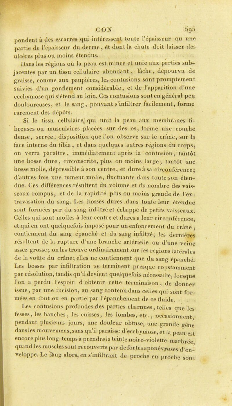 pondent à des escarres qui intéressent toute l'épaisseur pu une partie de ré])aisseur du derme , ét dont la chute doit laisser des ulcères plus ou moins étendus. Dans les régions où la peau est mince et unie aux parties sub- jacentes par un tissu cellulaire abondant , lâche, dépourvu de graisse, comme aux paupières, les contusions sont promptement suivies d'un gonflement considérable, et de l'apparition d'une ecchvmose qui s'étend au loin. Ces contusions sont eu général peu douloureuses, et le sang, pouvant s'infiltrer facilement, forme rarement des dépôts. Si le tissu cellulaire' qui unit la peau aux membranes fi- breuses ou musculaires placées sur des os, forme une couche dense, serrée, disposition que l'on observe sur le crâne, sur la face interne du tibia , et dans quelques autres régions du corps, on verra paraître, immédiatement r.près la contusion, tantôt une bosse dure, circonscrite, plus ou moins large; tantôt une bosse molle, dépressible à son centre, et dure à sa circonférence) d'autres fois une tumeur molle, fluctuante dans toute son éten- due. Ces différences résultent du volume et du nombre des vais- seaux rompus, et de la rapidité plus ou moins grande de l'ex- travasation du sang. Les bosses dures .dans toute leur étendue sont formées par du sang infiltré et échappé de petits vaisseaux. Celles qui sont molles à leur centre et dures à leur circonférence, et qui en ont quelquefois imposé pour un enfoncement du crâne , contiennent du sang épanché et du sang infiltré; les dernières résultent de la rupture d'une branche artérielle ou d'une veine assez grosse; on les trouve ordinairement sur les régions latérales de la voûte du crâne; elles ne contiennent que du sang épanché. Les bosses par infiltration se terminent presque coDstamment par résolution, tandis qu'il devient quelquefois nécessaire, lorsque l'on a perdu l'espoir d'obtenir cette terminaison, de donner issue, par une incision, au sang contenu dans celles qui sont for- mées en tout ou en partie par l'épanchement de ce fluide. Les contusions profondes des parties charnues, telles que les fesses, les hanches, les cuisses, les lombes, etc., occasionnent pendant plusieurs jours, une douleur obtuse, une grande gène dans les mouvemens,sans qu'il parai.sse d'ecchymose, et la peau est encore plus long-temps à prendre la teinte noire-vioiette-marbrée quand les muscles sont recouverts par de fortes aponévroses d'en- Teloppe. Le sîing alors, en s'infiltrant de proche en proche sous