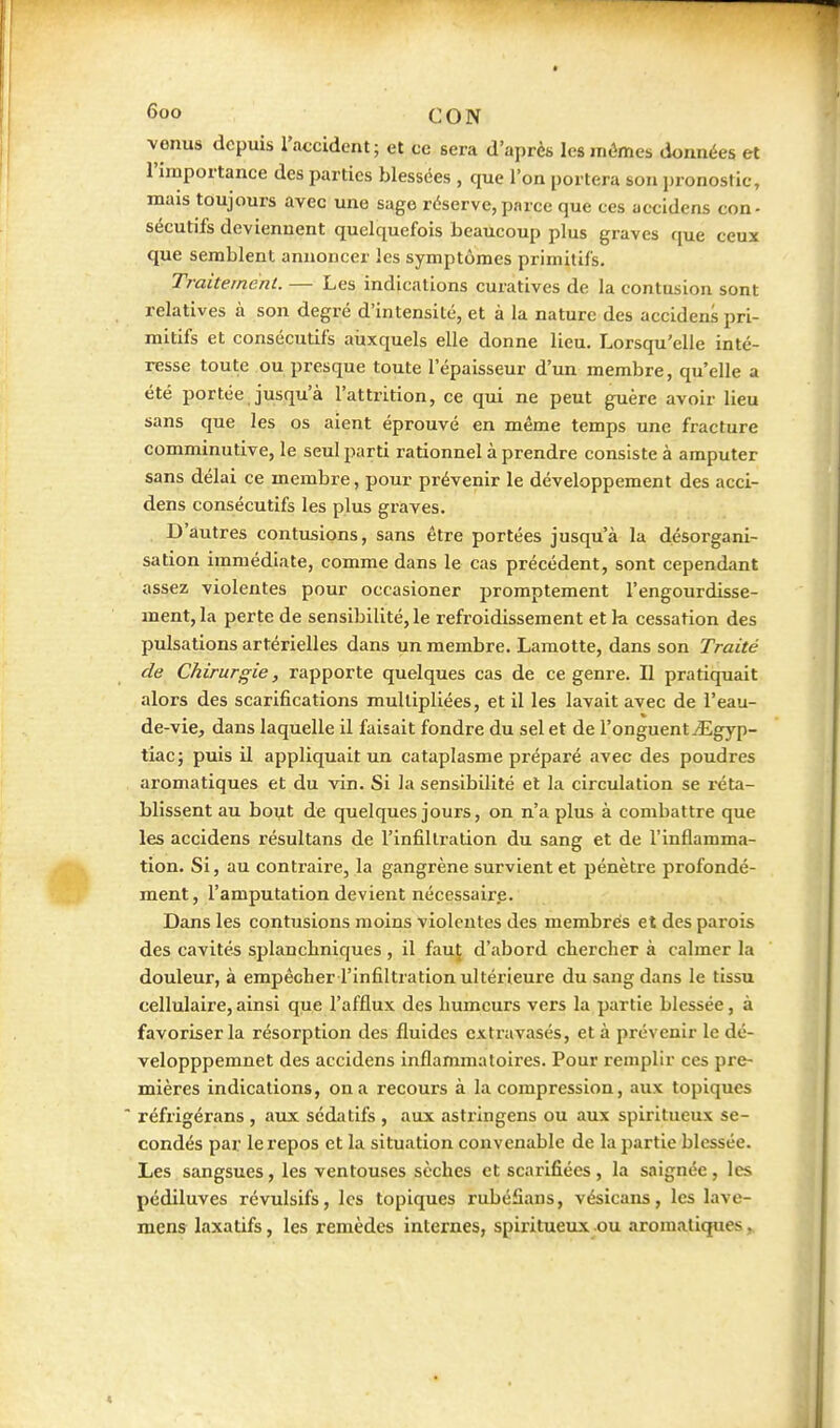 venus depuis l'accident; et ce sera d'après lésinâmes données et l'importance des parties blessées , que l'on portera son pronostic, mais toujours avec une sage réserve,parce que ces accidens con- sécutifs deviennent quelquefois beaucoup plus graves que ceux que semblent annoncer les symptômes primitifs. Traitement. — Les indications curatives de la contusion sont relatives à son degré d'intensité, et à la nature des accidens pri- mitifs et consécutifs aiixquels elle donne lieu. Lorsqu'elle inté- resse toute ou presque toute l'épaisseur d'un membre, qu'elle a été portée jusqu'à l'attrition, ce qui ne peut guère avoir lieu sans que les os aient éprouvé en même temps une fracture comminutive, le seul parti rationnel à prendre consiste à amputer sans délai ce membre, pour prévenir le développement des acci- dens consécutifs les plus graves. D'autres contusions, sans être portées jusqu'à la désorgani- sation immédiate, comme dans le cas précédent, sont cependant assez violentes pour occasioner promptement l'engourdisse- ment, la perte de sensibilité, le refroidissement et k cessation des pulsations artérielles dans un membre. Lamotte, dans son Traité de Chirurgie, rapporte quelques cas de ce genre. Il pratiquait alors des scarifications multipliées, et il les lavait avec de l'eau- de-vie, dans laquelle il faisait fondre du sel et de l'onguent .-Egyp- tiac; puis il appliquait un cataplasme préparé avec des poudres aromatiques et du vin. Si la sensibilité et la circulation se réta- blissent au bout de quelques jours, on n'a plus à combattre que les accidens résultans de l'infiltration du sang et de l'inflamma- tion. Si, au contraire, la gangrène survient et pénètre profondé- ment , l'amputation devient nécessaire. Dans les contusions moins violentes des membres et des parois des cavités splancbniques , il faut d'abord cliercher à calmer la douleur, à empêcher l'infiltration ultérieure du sang dans le tissu cellulaire, ainsi que l'afflux des humeurs vers la partie blessée, à favoriser la résorption des fluides cxtravasés, et à prévenir le dé- velopppemnet des accidens inflammatoires. Pour remplir ces pre- mières indications, on a recours à la compression, aux topiques  réfrigérans , aux sédatifs , aux astringens ou aux spiritueux se- condés par le repos et la situation convenable de la partie blessée. Les sangsues, les ventouses sèches et scarifiées , la saignée , les pédiluves révulsifs, les topiques rubéfians, vésicans, les lave- mens laxatifs, les remèdes internes, spiritueux ou aromatiques.