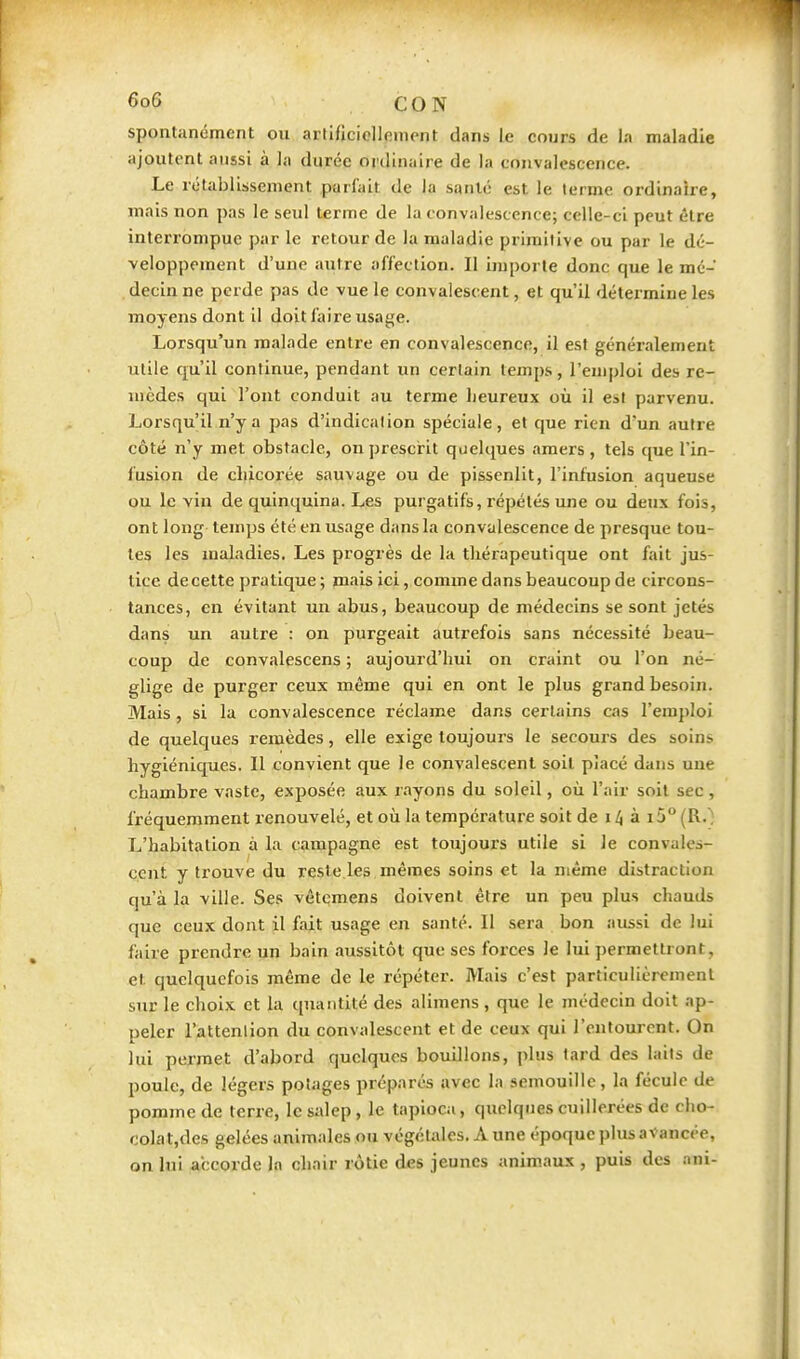 spontanément ou artificiellement dans le cours de la maladie ajoutent aussi à la durée ordinaire de la convalescence. Le rétablissement parfait de la santé est le terme ordinaire, mais non pas le seul terme de la convalescence; celle-ci peut être interrompue par le retour de la maladie primitive ou par le dé- veloppement d'une Jiutre affection. Il importe donc que le mé- , decin ne perde pas de vue le convalescent, et qu'il détermine les moyens dont il doit faire usage. Lorsqu'un malade entre en convalescence, il est généralement utile qu'il continue, pendant un certain temps, l'emploi des re- mèdes qui l'ont conduit au terme heureux où il es! parvenu. Lorsqu'il n'y a pas d'indication spéciale, et que rien d'un autre côté n'y met obstacle, on prescHt quelques amers , tels que l'in- fusion de chicorée sauvage ou de pissenlit, l'infusion aqueuse ou le vin de quinquina. Les purgatifs, répétés une ou deux fois, ont long temps été en usage dans la convalescence de presque tou- tes les maladies. Les progrès de la thérapeutique ont fait jus- tice decette pratique ; mais ici, comme dans beaucoup de circons- tances, en évitant un abus, beaucoup de médecins se sont jetés dans un autre : on purgeait autrefois sans nécessité beau- coup de convalescens ; aujourd'hui on craint ou l'on né- glige de purger ceux même qui en ont le plus grand besoin. Mais, si la convalescence réclame dans certains cas l'emploi de quelques remèdes, elle exige toujours le secours des soins hygiéniques. Il convient que le convalescent soit placé dans uue chambre vaste, exposée aux rayons du soleil, où l'air soit sec, fréquemment renouvelé, et où la température soit de 14 à i5° (R.; L'habitation à la campagne est toujours utile si le convales- cent y trouve du reste les mêmes soins et la même distraction qu'à la ville. Ses vêtemens doivent être un peu plus chauds que ceux dont il fait usage en santé. Il sera bon aussi de lui faire prendre un bain aussitôt que ses forces le lui ])ermettront, et quelquefois même de le répéter. Mais c'est particulièrement STir le choix et la quantité des alimens, que le médecin doit ap- peler l'attenlion du convalescent et de ceux qui l'entourent. On lui permet d'abord quelques bouillons, plus lard des lails de poule, de légers potages préparés avec la semouillc, la fécule de pomme de terre, le salep , le tapioca, quelques cuillerées de cho- colat.des gelées animales ou végétales. A une époque plus avancée, on lui accorde In chair rôtie des jeunes anim.aux , puis des ani-