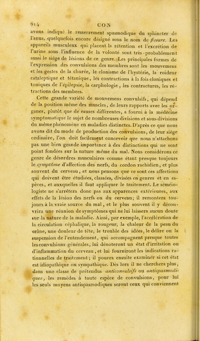 <>>4 CON avons indiqué le resserrement spasinodique du spLinclcr do l'anus, quelquefois encore désigné sous le nom de fissure. Les appareils musculeux qui placent la rétention et l'excrétion de l'urine sous l'influence de la volonté sont très-probablement aussi le siège de lésions de ce genre. Les principales formes de l'expression des convulsions des membres sont les raouvemens et les gestes de la chorée, le clonisme de l'hystérie, la roideur cataleptique et tétanique, les contractions à la fois cloniques et toniques de l'épilepsie, la carphologie , les contractures, les ré- tractions des membres. Cette grande variété de mouvemens convulsifs, qui dépend de la position même des muscles, de leurs rapports avec les or- ganes, plutôt que de causes différentes, a fourni à la médecine symptomatique le sujet de nombreuses divisions et sous-divisions du même phénomène en maladies distinctes. D'après ce que nous avons dit du mode de production des convulsions, de leur siège ordinaire, l'on doit facilement concevoir que nous n'attachons pas une bien grande importance à des distinctions qui ne sont point fondées sur la nature même du mal. Nous considérons ce genre de désordres musculaires comme étant presque toujours le symptôme d'affection des nerfs, du cordon rachidien, et plus souvent du cerveau, et nous pensons que ce sont ces affections qui doivent être étudiées, classées, divisées en genres et en es- pèces, et auxquelles il faut appliquer le traitement. Le séméio- logiste ne s'arrêtera donc pas aux apparences extérieures, aux effets de la lésion des nerfs ou du cerveau; il remontera tou- jours à la vraie source du mal, et le plus souvent il y décou- vrira une réunion de symptômes qui ne lui laissera aucun doute sur la nature de la maladie. Ainsi, par exemple, l'accélération de la circulation céphalique, la rougeur, la chaleur de la peau du orâne, une douleur de tête, le trouble des idées, le délire ou la suspension de l'entendement, qui accompagnent presque toutes les convulsions générales, lui dénoteront un état d'irritation ou d'inflammation du cerveau , et lui fourniront les indications ra- tionnelles de traitement ; il pourra ensuite examiner si cet état est idiopathique ou sympathique. Dès lors il ne cherchera plus, dans une classe de prétendus anticonvulsifs ou antispasmodi- ques, les remèdes à toute espèce de convulsions, pour lui les seuls moyens antispasmodiques seront ceux qui conviennent