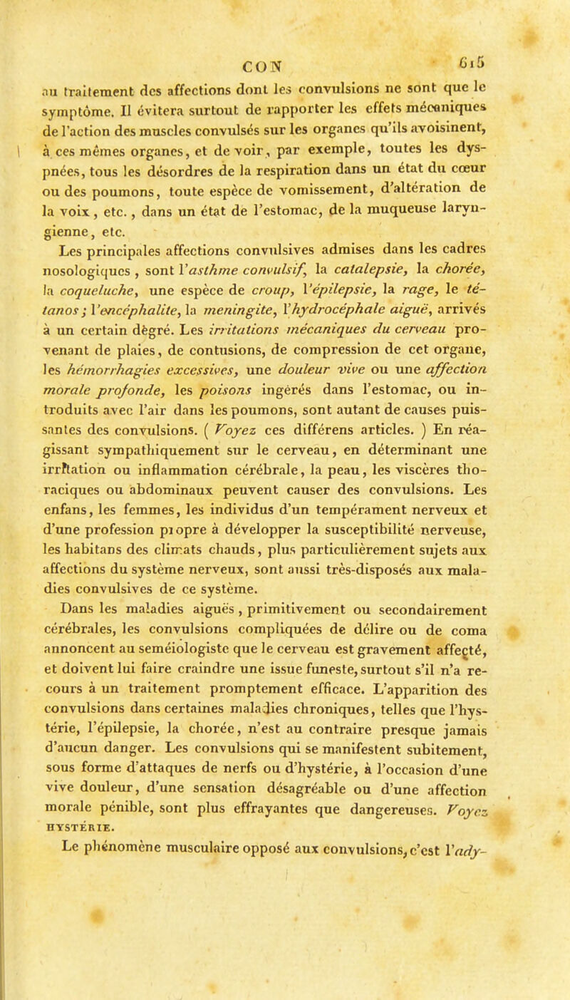 CON '^ au fraitemcnt des affections dont les convulsions ne sont que le symptôme. Il évitera surtout de rapporter les effets mécaniques de l'action des muscles convulsés sur les organes qu'ils avoisinent, à ces mêmes organes, et devoir, par exemple, toutes les dys- pnées, tous les désordres de la respiration dans un état du cœur ou des poumons, toute espèce de vomissement, d'altération de la voix, etc., dans un état de l'estomac, de la muqueuse laryn- gienne, etc. Les principales affections convulsives admises dans les cadres nosologiqucs , sont l'asthme convulsif, la catalepsie, la chorée, la coqueluche^ une espèce de croup, Vépilepsie, la rage, le té- tanosl'encéphalite, la méningite, l'hydrocéphale aiguë, arrivés à un certain dègré. Les irritations mécaniques du cerveau pro- venant de plaies, de contusions, de compression de cet organe, les hémorrhagies excessives, une douleur vive ou une affection morale projonde, les poisons ingérés dans l'estomac, ou in- troduits avec l'air dans les poumons, sont autant de causes puis- santes des convulsions. ( Voyez ces différens articles. ) En réa- gissant sympatliiquement sur le cerveau, en déterminant une irrftation ou inflammation cérébrale, la peau, les viscères tho- raciques ou abdominaux peuvent causer des convulsions. Les enfans, les femmes, les individus d'un tempérament nerveux et d'une profession pjopre à développer la susceptibilité nerveuse, les liabitans des climats chauds, plus particulièrement sujets aux affections du système nerveux, sont aussi très-disposés aux mala- dies convulsives de ce système. Dans les maladies aiguës, primitivement ou secondairement cérébrales, les convulsions compliquées de délire ou de coma annoncent au seméiologistc que le cerveau est gravement affecté, et doivent lui faire craindre une issue funeste, surtout s'il n'a re- cours à un traitement promptement efficace. L'apparition des convulsions dans certaines maladies chroniques, telles que l'hys- térie, l'épilepsie, la chorée, n'est au contraire presque jamais d'aucun danger. Les convulsions qui se manifestent subitement, sous forme d'attaques de nerfs ou d'hystérie, à l'occasion d'une vive douleur, d'une sensation désagréable ou d'une affection morale pénible, sont plus effrayantes que dangereuses. Voyez HYSTÉRIE. Le phénomène musculaire opposé aux convulsions, c'est l'ady- •