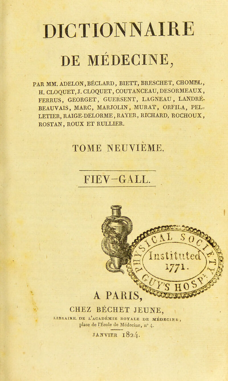 DE MÉDECINE, PAR MM. ADELON,BÉCLARD, BIETT, BRESCHET, CHOME!,, H. CLOQUET, J. CLOQUET, COUTANCEAU, DESORMEAUX, FERRUS, GEORGET, GUERSENT, LAGNEAU, LANDRÉ- BEAUVAIS, MARC, MARJOLIN, MURAT, ORFILA, PEL- LETIER, RAIGE-DELORME, RAYER, RICHARD, ROCHOUX, ROSTAN, ROUX ET RULLIER. TOME NEUVIÈME, FIEV-GALL. CHEZ BÉCHET JEUNE, J.IBRAIXK. DE l/ACADÉMIE ROYALE DE MEDECIN U, place de l'École de Médociuc, n° 4, JANVIER 1824.