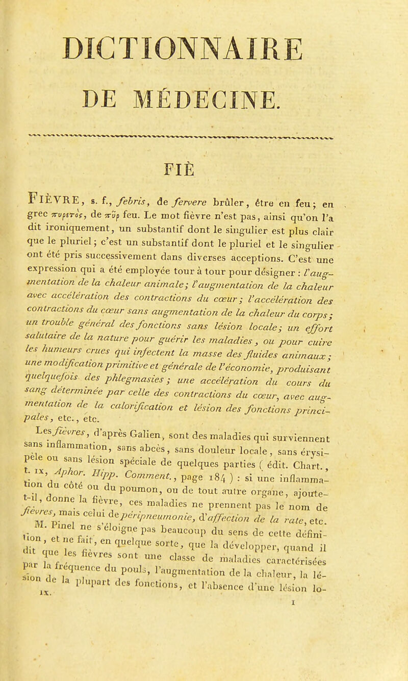 DE MÉDECINE. FIÉ FlÈVRE, s. f., febris, de fervere brûler, être en feu; en grec Trvptros, de çrîp feu. Le mot fièvre n'est pas, ainsi qu'on l'a dit ironiquement, un substantif dont le singulier est plus clair que le pluriel ; c'est un substantif dont le pluriel et le singulier ont été pris successivement dans diverses acceptions. C'est une expression qui a été employée tour à tour pour désigner : l'aug- mentation de la chaleur animale; Vaugmentation de la chaleur avec accélération des contractions du cœur; l'accélération des contractions du cœur sans augmentation de la chaleur du corps; un trouble général des fonctions sans lésion locale; un effort salutaire de la nature pour guérir les maladies, ou pour cuire les humeurs crues qui infectent la masse des fluides animaux • une modification primitive et générale de l'économie, produisant quelque/ou des phlegmasies ; une accélération du cours du sang déterminée par celle des contractions du cœur, avec aug- mentation de la calorification et lésion des fonctions princi- pales, etc., etc. ^ fièvres, d'après Galien, sont des maladies qui surviennent Sam mfiaramation, sans abcès, sans douleur locale, sans érysi- pele ou sans lésion spéciale de quelques parties ( édit. Chart linn a!Î HlPP- Comment-> Page 184 ) : si une inflamma- tion du cote ou du poumon, ou de tout autre organe, ajoirte- t-il, donne la fièvre, ces maladies ne prennent pas le nom de fM%™r ^]^P^nie, Section de la rate, etc. non' lflnelfne.SeIoigneP- beaucoup du sens de cette défini- it c' e ! « '  flUdqUe S°rte' qUC 13 d-eloPI,er, quand il d t que les fièvres sont une classe de malades caractérisées rion de , U P°Ul3' V™ë™***on delà chaleur, la lé- «°n de la plupart des fonctions, et 1 absence dune lésion lo-