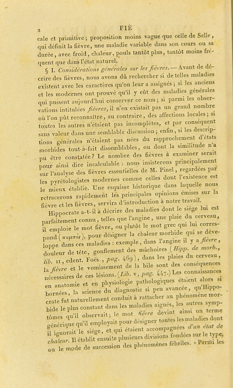 FIÉ 2 * * ' cale et primitive ; proposition moins vague que celle de Selle, qui définit la fièvre, une maladie variable dans son cours ou sa durée, avec froid, chaleur, pouls tantôt plus, tantôt moins fré- quent que dans l'état naturel. § I. Considérations générales sur les fièvres.—Avant de dé- crire des fièvres, nous avons dû rechercher si de telles maladies existent avec les caractères qu'on leur a assignés ; si les anciens et les modernes ont prouvé qu'il y eût des maladies générales qui pussent aujourd'hui conserver ce nom ; si parmi les obser- vations intitulées fièvres, il n'en existait pas un grand nombre où l'on pût reconnaître, au contraire, des affections locales; si toutes les autres n'étaient pas incomplètes, et par conséquent sans valeur dans une semblable discussion ; enfin, si les descrip- tions générales n'étaient pas nées du rapprochement à états morbides tout-à-fait dissemblables, ou dont la simditude na , pu être constatée? Le nombre des fièvres à examiner serai pour ainsi dire incalculable : nous insisterons principalement L l'analyse des fièvres essentielles de M. Pinel, regardées par les pyrétologistes modernes comme celles dont 1 existence est le mieux établie. Une esquisse historique dans laquelle nous retracerons rapidement les principales opinions émises sur la fièvre et les fièvres, servira d'introduction a notre travail Hiopocrate à-U à décrire des maladies dont le siège lui est parfaitement connu, telles que l'angine, une plaie du cerveau, il emploie le mot fièvre, ou plutôt le mot grec qui lui corres- pondLperoV), pour désigner la chaleur morbide qui se deve- oppe dans cei maladies : exemple , dans l'angine d y a>^ , douleur de tète, gonflement des mâchoires [Hipp. de rnorb., t edent. Fols-, pag. 469), dans les plaies du cerveau U fièvre et le vomissement de la bile sont des conséquences n^ss res de ces lésions. (Lib. v, pag. connaissances :„Tnatomie et en physiologie pathologiques eta.nt dors « bornées, la science du diagnostic si peu avancée, qu H.ppo à ^essioù des phénol rcMe, .»» te