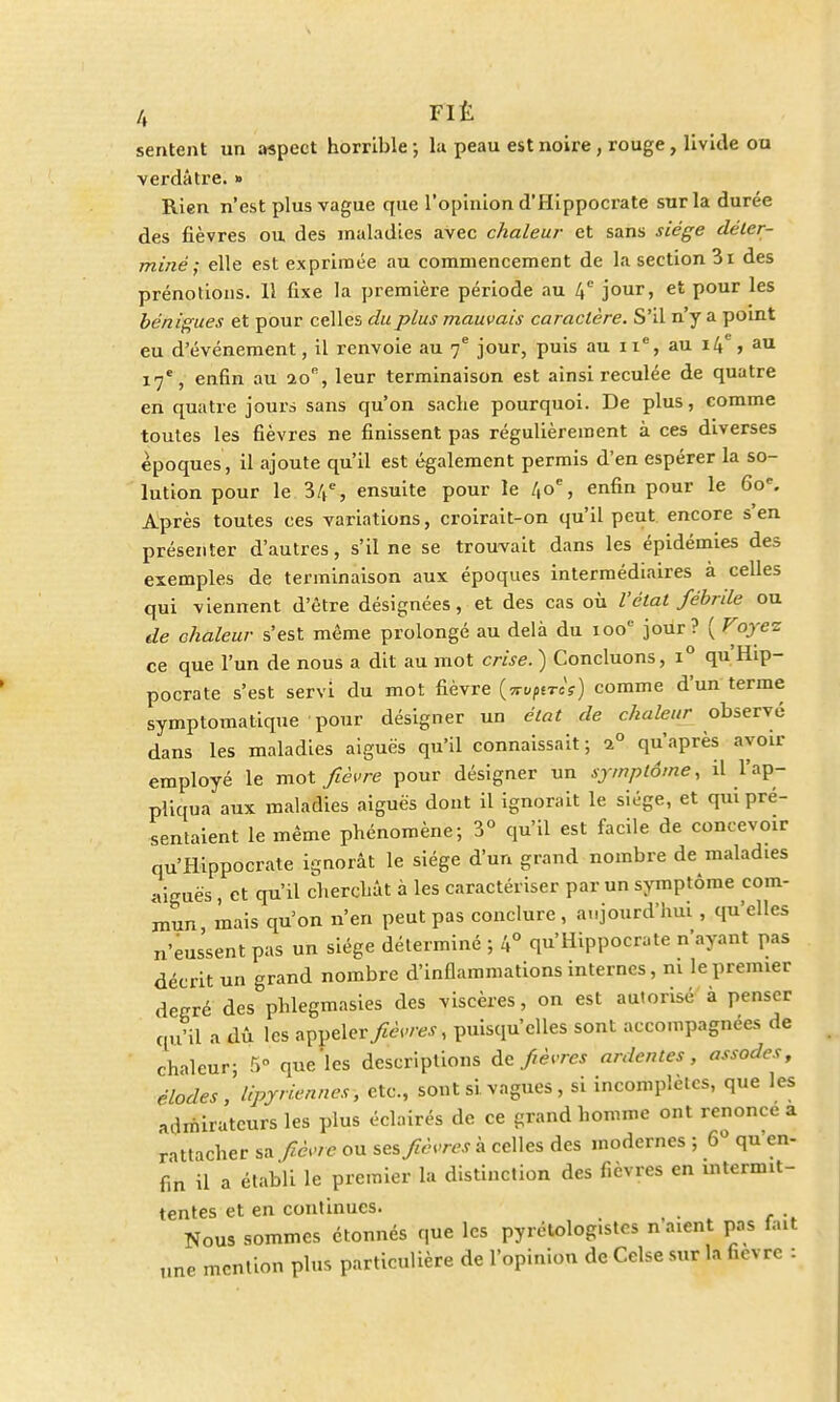 /, FIÉ sentent un aspect horrible ; la peau est noire , rouge, livide ou verdâtre. » Rien n'est plus vague que l'opinion d'Hippocrate sur la durée des fièvres ou des maladies avec chaleur et sans siège déter- miné ; elle est exprimée au commencement de la section 3i des prénotions. 11 fixe la première période au 4e jour, et pour les bénigues et pour celles du plus mauvais caractère. S'il n'y a point eu d'événement, il renvoie au 7e jour, puis au 11e, au 14e, au 17e, enfin au 20% leur terminaison est ainsi reculée de quatre en quatre jours sans qu'on sache pourquoi. De plus, comme toutes les fièvres ne finissent pas régulièrement à ces diverses époques , il ajoute qu'il est également permis d'en espérer la so- lution pour le 34e, ensuite pour le 40e, enfin pour le 60e. Après toutes ces variations, croirait-on qu'il peut, encore s'en présenter d'autres, s'il ne se trouvait dans les épidémies des exemples de terminaison aux époques intermédiaires à celles qui viennent d'être désignées, et des cas où l'état fébrile ou de chaleur s'est même prolongé au delà du 100e jour? ( Voyez ce que l'un de nous a dit au mot crise. ) Concluons, i° qu'Hip- pocrate s'est servi du mot fièvre (srojirk) comme d'un terme symptomatique pour désigner un état de chaleur observé dans les maladies aiguës qu'il connaissait ; i° qu'après avoir employé le mot fièvre pour désigner un symptôme, il l'ap- pliqua aux maladies aiguës dont il ignorait le siège, et qui pré- sentaient le même phénomène; 3° qu'il est facile de concevoir qu'Hippocrate ignorât le siège d'un grand nombre de maladies aiguës , et qu'il cherchât à les caractériser par un symptôme com- mun mais qu'on n'en peut pas conclure , aujourd'hui , qu'elles n'eussent pas un siège déterminé ; 4° qu'Hippocrate n'ayant pas décrit un grand nombre d'inflammations internes, ni le premier degré des phlegmasies des viscères, on est autorisé à penser qu'il a dû les appelery«W, puisqu'elles sont accompagnées de chaleur; 5° que les descriptions de fièvres ardentes, assodes, élodes, Upyriennes, etc., sont si vagues, si incomplètes, que les admirateurs les plus éclairés de ce grand homme ont renonce a rattacher sa fièvre ou ses fièvres à celles des modernes ; 6° qu en- fin il a établi le premier la distinction des fièvres en intermit- tentes et en continues. Nous sommes étonnés que les pyrétologistcs n aient pas fait „ne mention plus particulière de l'opinion de Celse sur la fièvre :