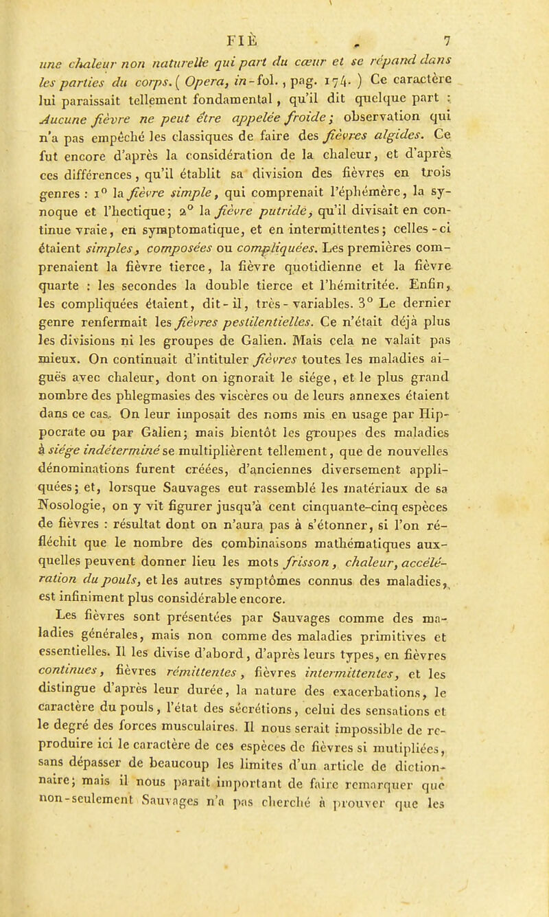 une chaleur- non naturelle qui part du cœur et se répand dans les parties du corps. ( Opéra, in -fol., pag. ) Ce caractère lui paraissait tellement fondamental, qu'il dit quelque part : Aucune fièvre ne peut être appelée froide ; observation qui n'a pas empêché les classiques de faire des fièvres algides. Ce fut encore d'après la considération de la chaleur, et d'après ces différences, qu'il établit sa division des fièvres en trois genres : i° la fièvre simple, qui comprenait l'éphémère, la sy- noque et l'hectique; a° la fièvre putride, qu'il divisait en con- tinue vraie, en syraptomatique, et en intermittentes ; celles-ci étaient simples, composées ou compliquées. Les premières com- prenaient la fièvre tierce, la fièvre quotidienne et la fièvre quarte : les secondes la double tierce et l'hémitritée. Enfin, les compliquées étaient, dit-il, très - variables. 3° Le dernier genre renfermait les fièvres pestilentielles. Ce n'était déjà plus les divisions ni les groupes de Galien. Mais cela ne valait pas mieux. On continuait d'intituler fièvres toutes, les maladies ai- guës avec chaleur, dont on ignorait le siège, et le plus grand nombre des phlegmasies des viscères ou de leurs annexes étaient dans ce cas.. On leur imposait des noms mis en usage par Hip- pocrate ou par Galien; mais bientôt les groupes des maladies h siège indéterminé se multiplièrent tellement, que de nouvelles dénominations furent créées, d'anciennes diversement appli- quées; et, lorsque Sauvages eut rassemblé les matériaux de sa Nosologie, on y vit figurer jusqu'à cent cinquante-cinq espèces de fièvres : résultat dont on n'aura pas à s'étonner, si l'on ré- fléchit que le nombre des combinaisons mathématiques aux- quelles peuvent donner lieu les mots frisson, chaleur, accélé- ration du pouls, et les autres symptômes connus des maladies, est infiniment plus considérable encore. Les fièvres sont présentées par Sauvages comme des mn- ladies générales, mais non comme des maladies primitives et essentielles. Il les divise d'abord, d'après leurs types, en fièvres continues, fièvres rémittentes, fièvres intermittentes, et les distingue d'après leur durée, la nature des exacerbations, le caractère du pouls, l'état des sécrétions, celui des sensations et le degré des forces musculaires. Il nous serait impossible de re- produire ici le caractère de ces espèces de fièvres si mutipliées, sans dépasser de beaucoup les limites d'un article de diction- naire; mais il nous parait important de faire remorquer que non-seulement Sauvages n'n pas cherché à prouver que les