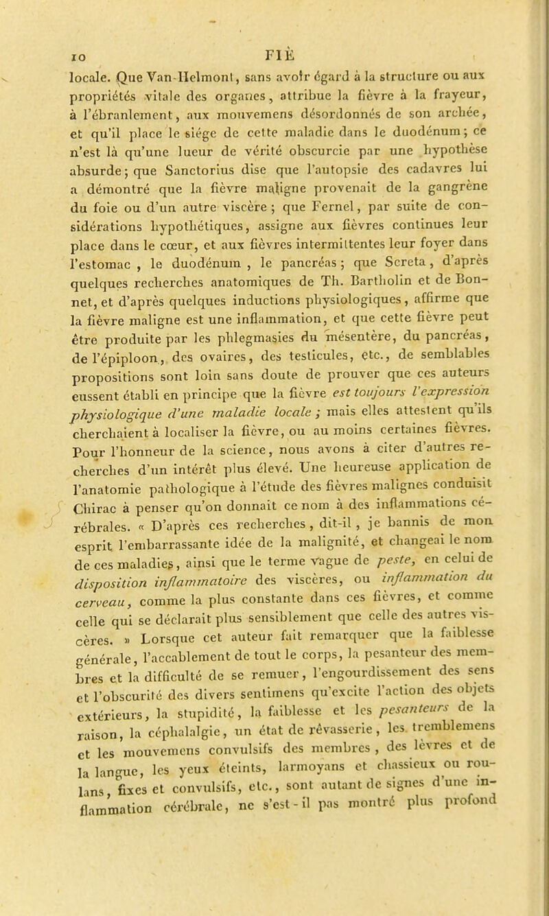locale. Que Van-IIclmonl, sans avoir égard à la structure ou aux propriétés vitale des organes, attribue la fièvre à la frayeur, à l'ébranlement, aux mouvemens désordonnés de son arcliée, et qu'il place le siège de cette maladie dans le duodénum; ce n'est là qu'une lueur de vérité obscurcie par une hypothèse absurde ; que Sanctorius dise que l'autopsie des cadavres lui a démontré que la fièvre majigne provenait de la gangrène du foie ou d'un autre viscère ; que Fernel, par suite de con- sidérations hypothétiques, assigne aux fièvres continues leur place dans le cœur, et aux fièvres intermiltentes leur foyer dans l'estomac , le duodénum , le pancréas ; que Screta, d'après quelques recherches anatomiques de Th. Bartliolin et de Bon- net, et d'après quelques inductions physiologiques, affirme que la fièvre maligne est une inflammation, et que cette fièvre peut être produite par les phlegmasies du mésentère, du pancréas, del'épiploon, des ovaires, des testicules, etc., de semblables propositions sont loin sans doute de prouver que ces auteurs eussent établi en principe que la fièvre est toujours l'expression physiologique d'une maladie locale ; mais elles attestent qu'ils cherchaient à localiser la fièvre, ou au moins certaines fièvres. Pour l'honneur de la science, nous avons à citer d'autres re- cherches d'un intérêt plus élevé. Une heureuse application de l'anatomie pathologique à l'étude des fièvres malignes conduisit Chirac à penser qu'on donnait ce nom à des inflammations cé- rébrales. « D'après ces recherches, dit-il, je bannis de mon esprit l'embarrassante idée de la malignité, et changeai le nom de ces maladies, ainsi que le terme vague de peste, en celui de disposition inflammatoire des viscères, ou infanimation du cerveau, comme la plus constante dans ces fièvres, et comme celle qui se déclarait plus sensiblement que celle des autres vis- cères. » Lorsque cet auteur fait remarquer que la faiblesse générale, l'accablement de tout le corps, la pesanteur des mem- bres et la difficulté de se remuer, l'engourdissement des sens et l'obscurité des divers senlimens qu'excite l'action des objets extérieurs, la stupidité, la faiblesse et les pesanteurs de la raison, la céphalalgie, un état de rêvasserie, les trcmblemens et les mouvemens convulsifs des membres , des lèvres et de la langue, les yeux éteints, larmoyans et chassieux ou rou- bns fixes et convulsifs, etc., sont autant de signes d'une in- flammation cérébrale, ne s'est - il pas montré plus profond